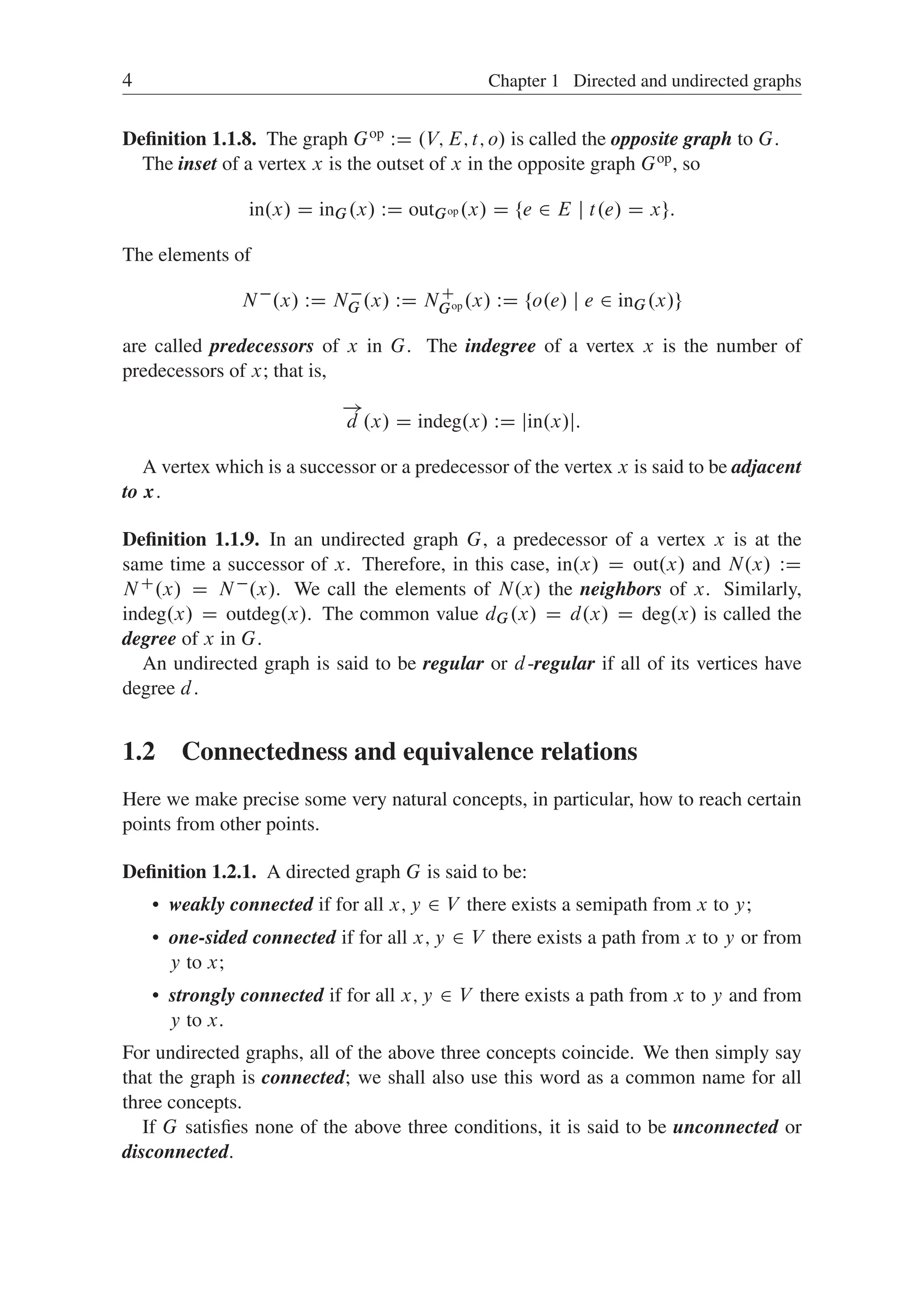 4 Chapter 1 Directed and undirected graphs
Deﬁnition 1.1.8. The graph Gop WD .V; E; t; o/ is called the opposite graph to G.
The inset of a vertex x is the outset of x in the opposite graph Gop, so
in.x/ D inG.x/ WD outGop .x/ D ¹e 2 E j t.e/ D xº:
The elements of
N
.x/ WD N
G .x/ WD NC
Gop .x/ WD ¹o.e/ j e 2 inG.x/º
are called predecessors of x in G. The indegree of a vertex x is the number of
predecessors of x; that is,

!
d .x/ D indeg.x/ WD jin.x/j:
A vertex which is a successor or a predecessor of the vertex x is said to be adjacent
to x.
Deﬁnition 1.1.9. In an undirected graph G, a predecessor of a vertex x is at the
same time a successor of x. Therefore, in this case, in.x/ D out.x/ and N.x/ WD
NC.x/ D N.x/. We call the elements of N.x/ the neighbors of x. Similarly,
indeg.x/ D outdeg.x/. The common value dG.x/ D d.x/ D deg.x/ is called the
degree of x in G.
An undirected graph is said to be regular or d-regular if all of its vertices have
degree d.
1.2 Connectedness and equivalence relations
Here we make precise some very natural concepts, in particular, how to reach certain
points from other points.
Deﬁnition 1.2.1. A directed graph G is said to be:
 weakly connected if for all x; y 2 V there exists a semipath from x to y;
 one-sided connected if for all x; y 2 V there exists a path from x to y or from
y to x;
 strongly connected if for all x; y 2 V there exists a path from x to y and from
y to x.
For undirected graphs, all of the above three concepts coincide. We then simply say
that the graph is connected; we shall also use this word as a common name for all
three concepts.
If G satisﬁes none of the above three conditions, it is said to be unconnected or
disconnected.
 