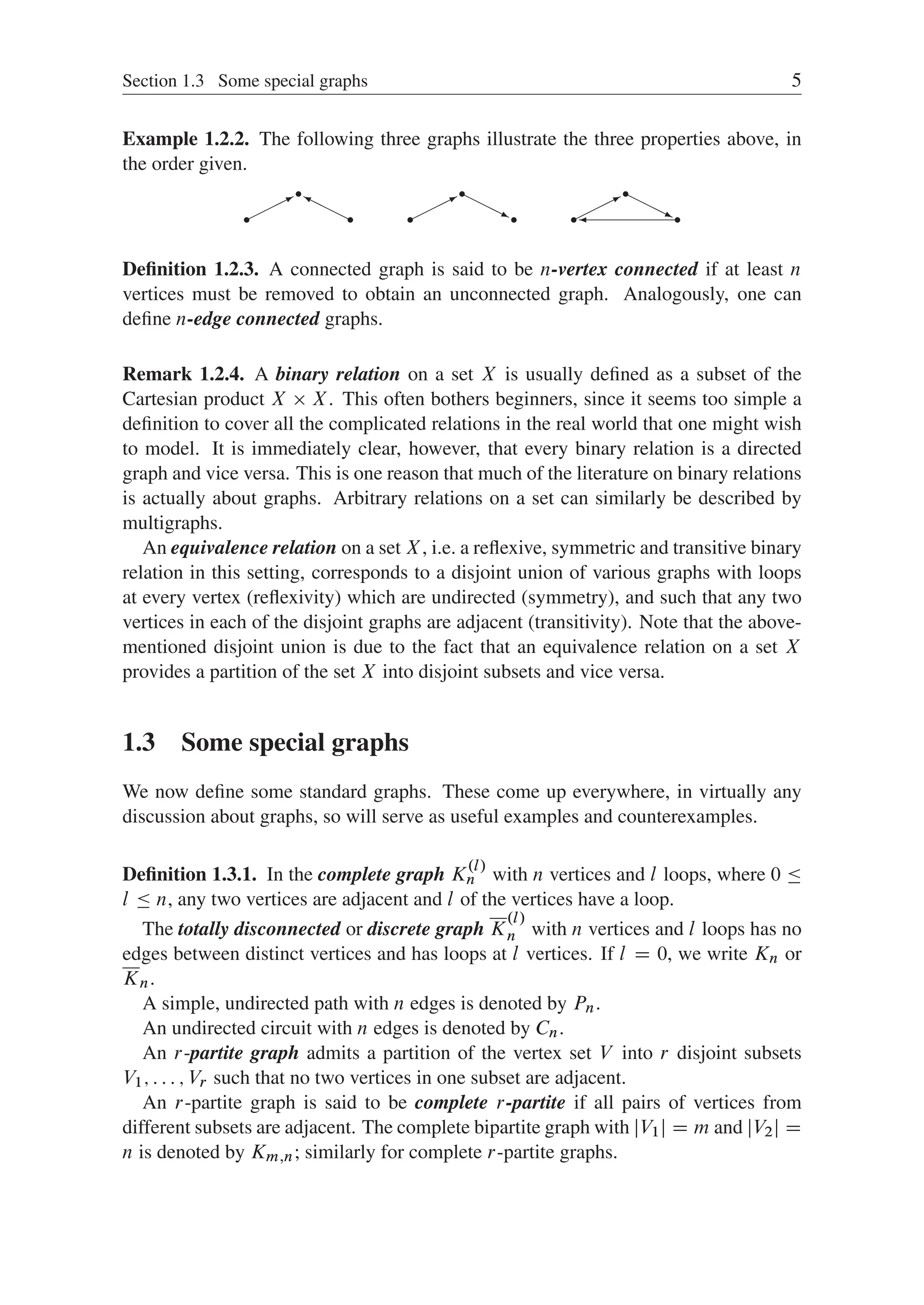 Section 1.3 Some special graphs 5
Example 1.2.2. The following three graphs illustrate the three properties above, in
the order given.
r
r
r



*
H
H
H
Y
r
r
r



* H
H
H
j r
r
r



* H
H
H
j

Deﬁnition 1.2.3. A connected graph is said to be n-vertex connected if at least n
vertices must be removed to obtain an unconnected graph. Analogously, one can
deﬁne n-edge connected graphs.
Remark 1.2.4. A binary relation on a set X is usually deﬁned as a subset of the
Cartesian product X  X. This often bothers beginners, since it seems too simple a
deﬁnition to cover all the complicated relations in the real world that one might wish
to model. It is immediately clear, however, that every binary relation is a directed
graph and vice versa. This is one reason that much of the literature on binary relations
is actually about graphs. Arbitrary relations on a set can similarly be described by
multigraphs.
An equivalence relation on a set X, i.e. a reﬂexive, symmetric and transitive binary
relation in this setting, corresponds to a disjoint union of various graphs with loops
at every vertex (reﬂexivity) which are undirected (symmetry), and such that any two
vertices in each of the disjoint graphs are adjacent (transitivity). Note that the above-
mentioned disjoint union is due to the fact that an equivalence relation on a set X
provides a partition of the set X into disjoint subsets and vice versa.
1.3 Some special graphs
We now deﬁne some standard graphs. These come up everywhere, in virtually any
discussion about graphs, so will serve as useful examples and counterexamples.
Deﬁnition 1.3.1. In the complete graph K
.l/
n with n vertices and l loops, where 0 
l  n, any two vertices are adjacent and l of the vertices have a loop.
The totally disconnected or discrete graph K
.l/
n with n vertices and l loops has no
edges between distinct vertices and has loops at l vertices. If l D 0, we write Kn or
Kn.
A simple, undirected path with n edges is denoted by Pn.
An undirected circuit with n edges is denoted by Cn.
An r-partite graph admits a partition of the vertex set V into r disjoint subsets
V1; : : : ; Vr such that no two vertices in one subset are adjacent.
An r-partite graph is said to be complete r-partite if all pairs of vertices from
different subsets are adjacent. The complete bipartite graph with jV1j D m and jV2j D
n is denoted by Km;n; similarly for complete r-partite graphs.
 