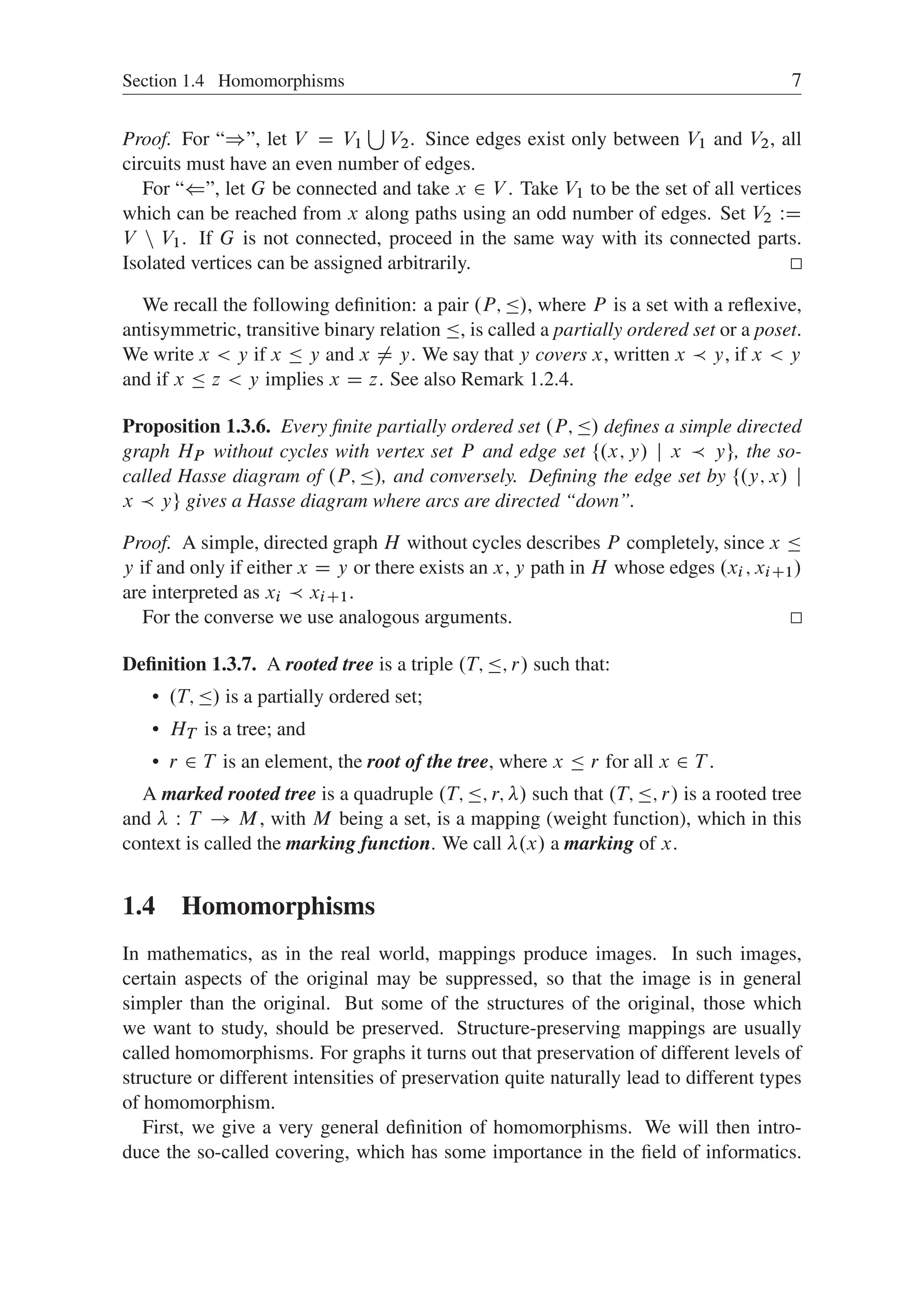 Section 1.4 Homomorphisms 7
Proof. For “)”, let V D V1
S
V2. Since edges exist only between V1 and V2, all
circuits must have an even number of edges.
For “(”, let G be connected and take x 2 V . Take V1 to be the set of all vertices
which can be reached from x along paths using an odd number of edges. Set V2 WD
V n V1. If G is not connected, proceed in the same way with its connected parts.
Isolated vertices can be assigned arbitrarily.
We recall the following deﬁnition: a pair .P; /, where P is a set with a reﬂexive,
antisymmetric, transitive binary relation , is called a partially ordered set or a poset.
We write x  y if x  y and x ¤ y. We say that y covers x, written x  y, if x  y
and if x  z  y implies x D z. See also Remark 1.2.4.
Proposition 1.3.6. Every ﬁnite partially ordered set .P; / deﬁnes a simple directed
graph HP without cycles with vertex set P and edge set ¹.x; y/ j x  yº, the so-
called Hasse diagram of .P; /, and conversely. Deﬁning the edge set by ¹.y; x/ j
x  yº gives a Hasse diagram where arcs are directed “down”.
Proof. A simple, directed graph H without cycles describes P completely, since x 
y if and only if either x D y or there exists an x; y path in H whose edges .xi ; xiC1/
are interpreted as xi  xiC1.
For the converse we use analogous arguments.
Deﬁnition 1.3.7. A rooted tree is a triple .T; ; r/ such that:
 .T; / is a partially ordered set;
 HT is a tree; and
 r 2 T is an element, the root of the tree, where x  r for all x 2 T .
A marked rooted tree is a quadruple .T; ; r; / such that .T; ; r/ is a rooted tree
and  W T ! M, with M being a set, is a mapping (weight function), which in this
context is called the marking function. We call .x/ a marking of x.
1.4 Homomorphisms
In mathematics, as in the real world, mappings produce images. In such images,
certain aspects of the original may be suppressed, so that the image is in general
simpler than the original. But some of the structures of the original, those which
we want to study, should be preserved. Structure-preserving mappings are usually
called homomorphisms. For graphs it turns out that preservation of different levels of
structure or different intensities of preservation quite naturally lead to different types
of homomorphism.
First, we give a very general deﬁnition of homomorphisms. We will then intro-
duce the so-called covering, which has some importance in the ﬁeld of informatics.
 