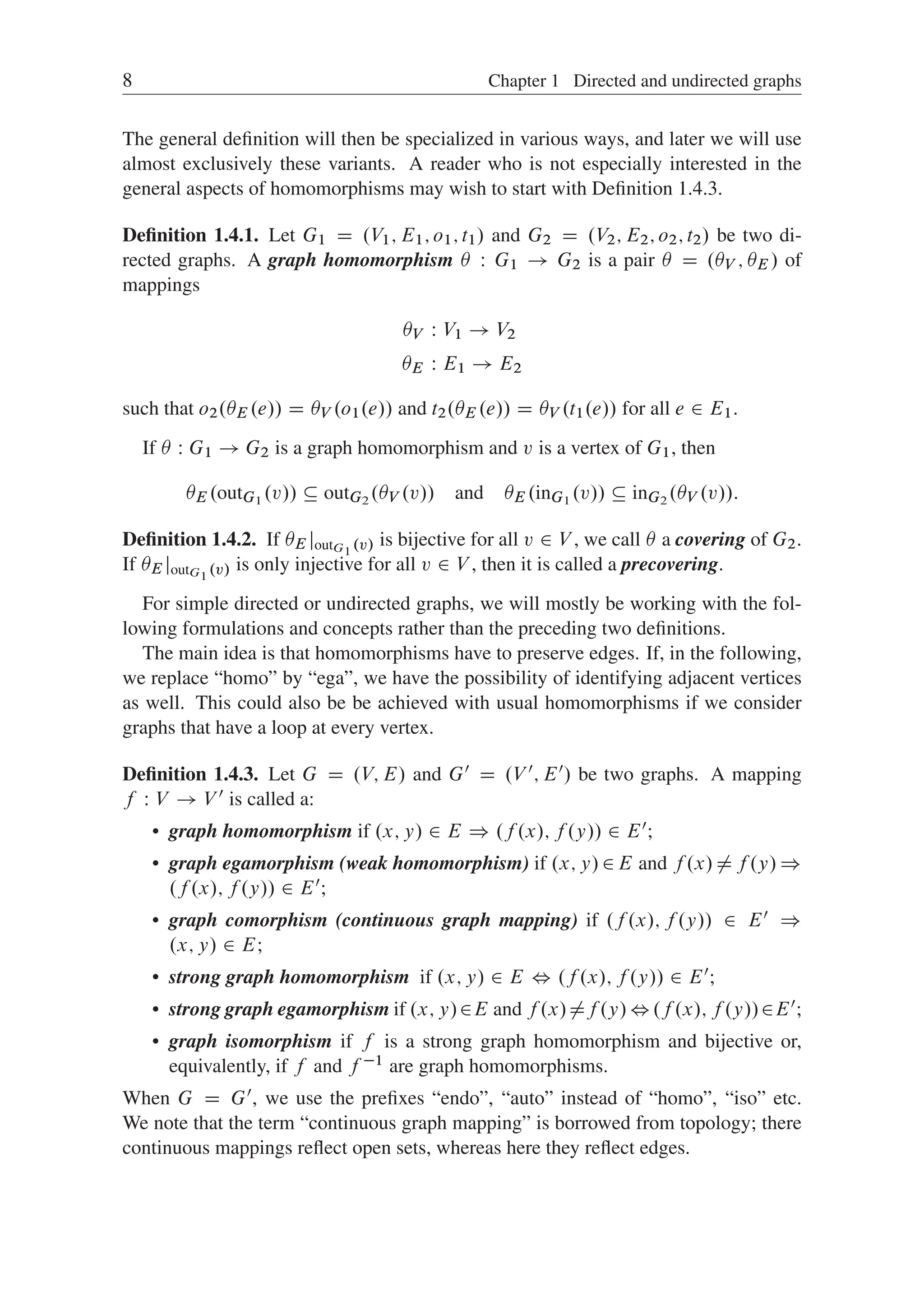 8 Chapter 1 Directed and undirected graphs
The general deﬁnition will then be specialized in various ways, and later we will use
almost exclusively these variants. A reader who is not especially interested in the
general aspects of homomorphisms may wish to start with Deﬁnition 1.4.3.
Deﬁnition 1.4.1. Let G1 D .V1; E1; o1; t1/ and G2 D .V2; E2; o2; t2/ be two di-
rected graphs. A graph homomorphism  W G1 ! G2 is a pair  D .V ; E / of
mappings
V W V1 ! V2
E W E1 ! E2
such that o2.E .e// D V .o1.e// and t2.E .e// D V .t1.e// for all e 2 E1.
If  W G1 ! G2 is a graph homomorphism and v is a vertex of G1, then
E .outG1
.v//  outG2
.V .v// and E .inG1
.v//  inG2
.V .v//:
Deﬁnition 1.4.2. If E joutG1
.v/ is bijective for all v 2 V , we call  a covering of G2.
If E joutG1
.v/ is only injective for all v 2 V , then it is called a precovering.
For simple directed or undirected graphs, we will mostly be working with the fol-
lowing formulations and concepts rather than the preceding two deﬁnitions.
The main idea is that homomorphisms have to preserve edges. If, in the following,
we replace “homo” by “ega”, we have the possibility of identifying adjacent vertices
as well. This could also be be achieved with usual homomorphisms if we consider
graphs that have a loop at every vertex.
Deﬁnition 1.4.3. Let G D .V; E/ and G0 D .V 0; E0/ be two graphs. A mapping
f W V ! V 0 is called a:
 graph homomorphism if .x; y/ 2 E ) .f .x/; f .y// 2 E0;
 graph egamorphism (weak homomorphism) if .x; y/2E and f .x/¤f .y/)
.f .x/; f .y// 2 E0;
 graph comorphism (continuous graph mapping) if .f .x/; f .y// 2 E0 )
.x; y/ 2 E;
 strong graph homomorphism if .x; y/ 2 E , .f .x/; f .y// 2 E0;
 strong graph egamorphism if .x; y/2E and f .x/¤f .y/,.f .x/; f .y//2E0;
 graph isomorphism if f is a strong graph homomorphism and bijective or,
equivalently, if f and f 1 are graph homomorphisms.
When G D G0, we use the preﬁxes “endo”, “auto” instead of “homo”, “iso” etc.
We note that the term “continuous graph mapping” is borrowed from topology; there
continuous mappings reﬂect open sets, whereas here they reﬂect edges.
 