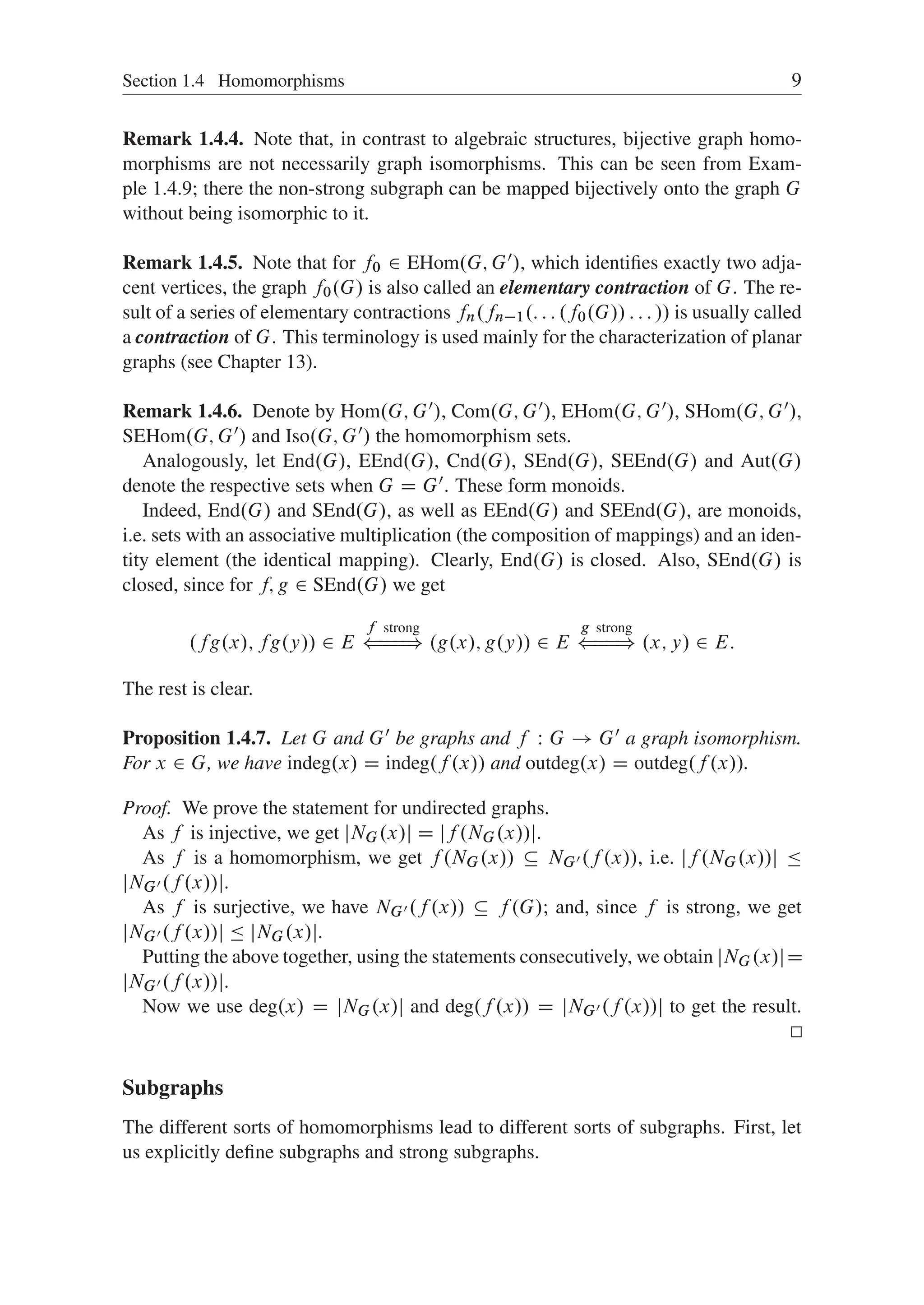 Section 1.4 Homomorphisms 9
Remark 1.4.4. Note that, in contrast to algebraic structures, bijective graph homo-
morphisms are not necessarily graph isomorphisms. This can be seen from Exam-
ple 1.4.9; there the non-strong subgraph can be mapped bijectively onto the graph G
without being isomorphic to it.
Remark 1.4.5. Note that for f0 2 EHom.G; G0/, which identiﬁes exactly two adja-
cent vertices, the graph f0.G/ is also called an elementary contraction of G. The re-
sult of a series of elementary contractions fn.fn1.: : : .f0.G// : : : // is usually called
a contraction of G. This terminology is used mainly for the characterization of planar
graphs (see Chapter 13).
Remark 1.4.6. Denote by Hom.G; G0/, Com.G; G0/, EHom.G; G0/, SHom.G; G0/,
SEHom.G; G0/ and Iso.G; G0/ the homomorphism sets.
Analogously, let End.G/, EEnd.G/, Cnd.G/, SEnd.G/, SEEnd.G/ and Aut.G/
denote the respective sets when G D G0. These form monoids.
Indeed, End.G/ and SEnd.G/, as well as EEnd.G/ and SEEnd.G/, are monoids,
i.e. sets with an associative multiplication (the composition of mappings) and an iden-
tity element (the identical mapping). Clearly, End.G/ is closed. Also, SEnd.G/ is
closed, since for f; g 2 SEnd.G/ we get
.fg.x/; fg.y// 2 E
f strong
(
H
H
H
) .g.x/; g.y// 2 E
g strong
(
H
H
) .x; y/ 2 E:
The rest is clear.
Proposition 1.4.7. Let G and G0 be graphs and f W G ! G0 a graph isomorphism.
For x 2 G, we have indeg.x/ D indeg.f .x// and outdeg.x/ D outdeg.f .x//.
Proof. We prove the statement for undirected graphs.
As f is injective, we get jNG.x/j D jf .NG.x//j.
As f is a homomorphism, we get f .NG.x//  NG0 .f .x//, i.e. jf .NG.x//j 
jNG0 .f .x//j.
As f is surjective, we have NG0 .f .x//  f .G/; and, since f is strong, we get
jNG0 .f .x//j  jNG.x/j.
Putting the above together, using the statements consecutively, we obtain jNG.x/jD
jNG0 .f .x//j.
Now we use deg.x/ D jNG.x/j and deg.f .x// D jNG0 .f .x//j to get the result.
Subgraphs
The different sorts of homomorphisms lead to different sorts of subgraphs. First, let
us explicitly deﬁne subgraphs and strong subgraphs.
 