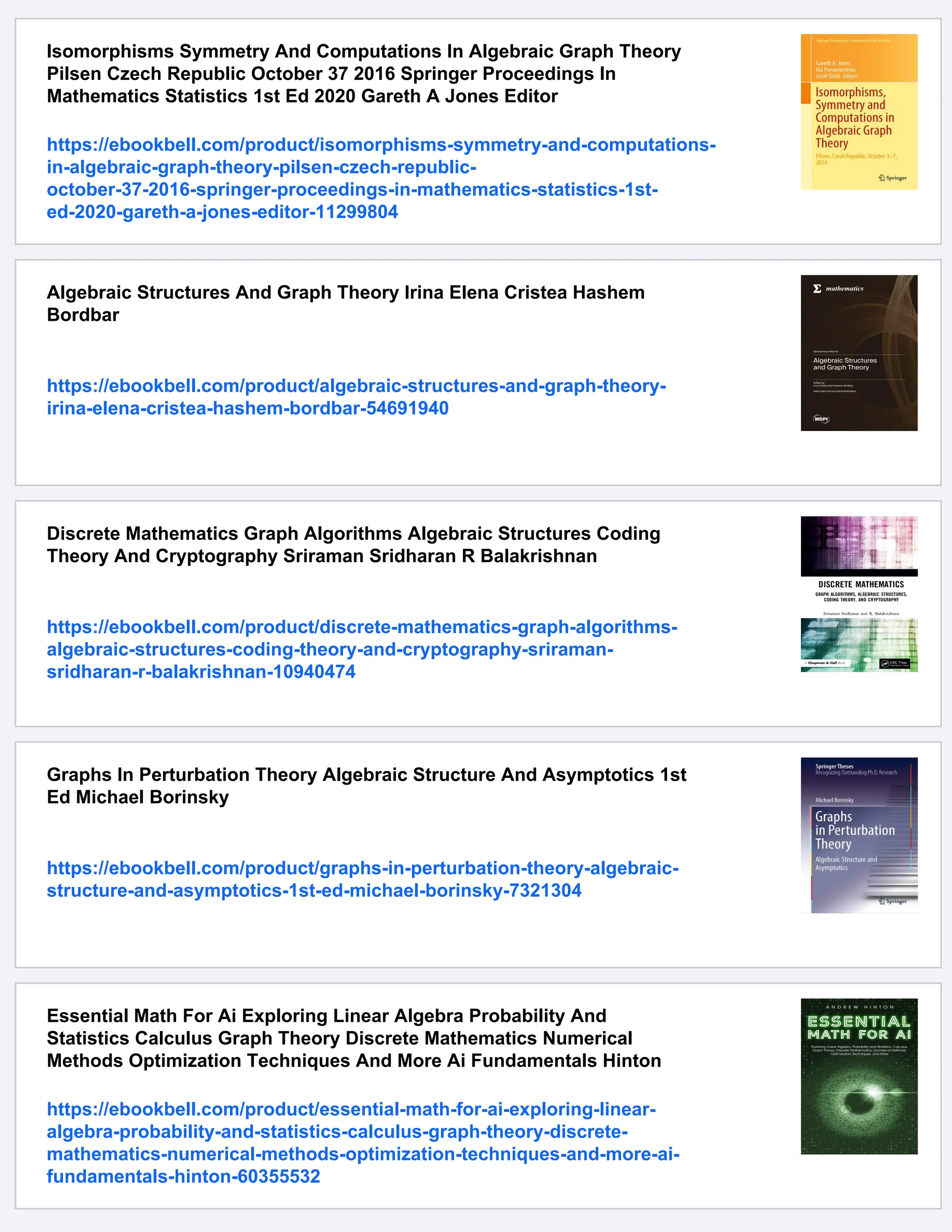 Isomorphisms Symmetry And Computations In Algebraic Graph Theory
Pilsen Czech Republic October 37 2016 Springer Proceedings In
Mathematics Statistics 1st Ed 2020 Gareth A Jones Editor
https://ebookbell.com/product/isomorphisms-symmetry-and-computations-
in-algebraic-graph-theory-pilsen-czech-republic-
october-37-2016-springer-proceedings-in-mathematics-statistics-1st-
ed-2020-gareth-a-jones-editor-11299804
Algebraic Structures And Graph Theory Irina Elena Cristea Hashem
Bordbar
https://ebookbell.com/product/algebraic-structures-and-graph-theory-
irina-elena-cristea-hashem-bordbar-54691940
Discrete Mathematics Graph Algorithms Algebraic Structures Coding
Theory And Cryptography Sriraman Sridharan R Balakrishnan
https://ebookbell.com/product/discrete-mathematics-graph-algorithms-
algebraic-structures-coding-theory-and-cryptography-sriraman-
sridharan-r-balakrishnan-10940474
Graphs In Perturbation Theory Algebraic Structure And Asymptotics 1st
Ed Michael Borinsky
https://ebookbell.com/product/graphs-in-perturbation-theory-algebraic-
structure-and-asymptotics-1st-ed-michael-borinsky-7321304
Essential Math For Ai Exploring Linear Algebra Probability And
Statistics Calculus Graph Theory Discrete Mathematics Numerical
Methods Optimization Techniques And More Ai Fundamentals Hinton
https://ebookbell.com/product/essential-math-for-ai-exploring-linear-
algebra-probability-and-statistics-calculus-graph-theory-discrete-
mathematics-numerical-methods-optimization-techniques-and-more-ai-
fundamentals-hinton-60355532
 