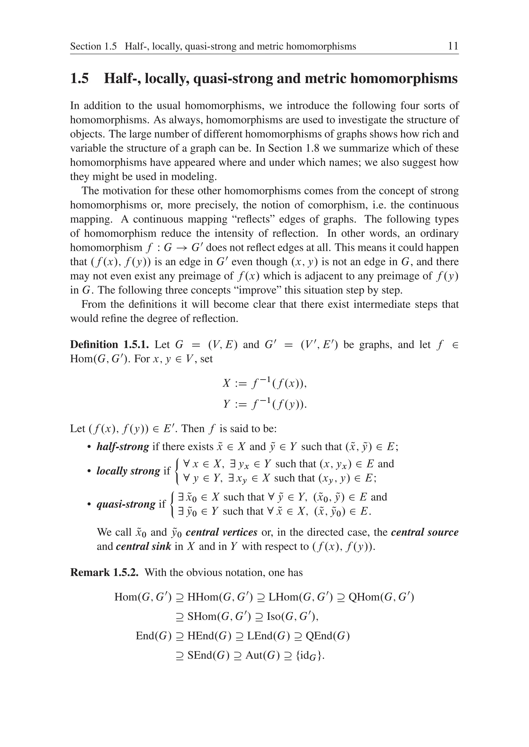 Section 1.5 Half-, locally, quasi-strong and metric homomorphisms 11
1.5 Half-, locally, quasi-strong and metric homomorphisms
In addition to the usual homomorphisms, we introduce the following four sorts of
homomorphisms. As always, homomorphisms are used to investigate the structure of
objects. The large number of different homomorphisms of graphs shows how rich and
variable the structure of a graph can be. In Section 1.8 we summarize which of these
homomorphisms have appeared where and under which names; we also suggest how
they might be used in modeling.
The motivation for these other homomorphisms comes from the concept of strong
homomorphisms or, more precisely, the notion of comorphism, i.e. the continuous
mapping. A continuous mapping “reﬂects” edges of graphs. The following types
of homomorphism reduce the intensity of reﬂection. In other words, an ordinary
homomorphism f W G ! G0 does not reﬂect edges at all. This means it could happen
that .f .x/; f .y// is an edge in G0 even though .x; y/ is not an edge in G, and there
may not even exist any preimage of f .x/ which is adjacent to any preimage of f .y/
in G. The following three concepts “improve” this situation step by step.
From the deﬁnitions it will become clear that there exist intermediate steps that
would reﬁne the degree of reﬂection.
Deﬁnition 1.5.1. Let G D .V; E/ and G0 D .V 0; E0/ be graphs, and let f 2
Hom.G; G0/. For x; y 2 V , set
X WD f 1
.f .x//;
Y WD f 1
.f .y//:
Let .f .x/; f .y// 2 E0. Then f is said to be:
 half-strong if there exists Q
x 2 X and Q
y 2 Y such that . Q
x; Q
y/ 2 E;
 locally strong if
²
8 x 2 X; 9 yx 2 Y such that .x; yx/ 2 E and
8 y 2 Y; 9 xy 2 X such that .xy; y/ 2 EI
 quasi-strong if
²
9 Q
x0 2 X such that 8 Q
y 2 Y; . Q
x0; Q
y/ 2 E and
9 Q
y0 2 Y such that 8 Q
x 2 X; . Q
x; Q
y0/ 2 E:
We call Q
x0 and Q
y0 central vertices or, in the directed case, the central source
and central sink in X and in Y with respect to .f .x/; f .y//.
Remark 1.5.2. With the obvious notation, one has
Hom.G; G0
/  HHom.G; G0
/  LHom.G; G0
/  QHom.G; G0
/
 SHom.G; G0
/  Iso.G; G0
/;
End.G/  HEnd.G/  LEnd.G/  QEnd.G/
 SEnd.G/  Aut.G/  ¹idGº:
 