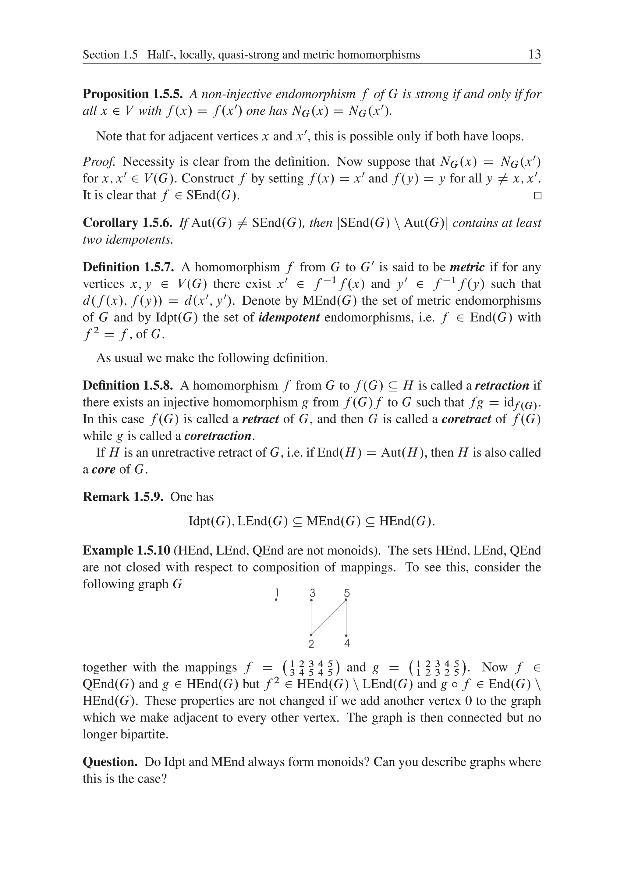 Section 1.5 Half-, locally, quasi-strong and metric homomorphisms 13
Proposition 1.5.5. A non-injective endomorphism f of G is strong if and only if for
all x 2 V with f .x/ D f .x0/ one has NG.x/ D NG.x0/.
Note that for adjacent vertices x and x0, this is possible only if both have loops.
Proof. Necessity is clear from the deﬁnition. Now suppose that NG.x/ D NG.x0/
for x; x0 2 V.G/. Construct f by setting f .x/ D x0 and f .y/ D y for all y ¤ x; x0.
It is clear that f 2 SEnd.G/.
Corollary 1.5.6. If Aut.G/ ¤ SEnd.G/, then jSEnd.G/ n Aut.G/j contains at least
two idempotents.
Deﬁnition 1.5.7. A homomorphism f from G to G0 is said to be metric if for any
vertices x; y 2 V.G/ there exist x0 2 f 1f .x/ and y0 2 f 1f .y/ such that
d.f .x/; f .y// D d.x0; y0/. Denote by MEnd.G/ the set of metric endomorphisms
of G and by Idpt.G/ the set of idempotent endomorphisms, i.e. f 2 End.G/ with
f 2 D f , of G.
As usual we make the following deﬁnition.
Deﬁnition 1.5.8. A homomorphism f from G to f .G/  H is called a retraction if
there exists an injective homomorphism g from f .G/f to G such that fg D idf .G/.
In this case f .G/ is called a retract of G, and then G is called a coretract of f .G/
while g is called a coretraction.
If H is an unretractive retract of G, i.e. if End.H/ D Aut.H/, then H is also called
a core of G.
Remark 1.5.9. One has
Idpt.G/; LEnd.G/  MEnd.G/  HEnd.G/:
Example 1.5.10 (HEnd, LEnd, QEnd are not monoids). The sets HEnd, LEnd, QEnd
are not closed with respect to composition of mappings. To see this, consider the
following graph G
together with the mappings f D
 1 2 3 4 5
3 4 5 4 5

and g D
 1 2 3 4 5
1 2 3 2 5

. Now f 2
QEnd.G/ and g 2 HEnd.G/ but f 2 2 HEnd.G/ n LEnd.G/ and g ı f 2 End.G/ n
HEnd.G/. These properties are not changed if we add another vertex 0 to the graph
which we make adjacent to every other vertex. The graph is then connected but no
longer bipartite.
Question. Do Idpt and MEnd always form monoids? Can you describe graphs where
this is the case?
 
