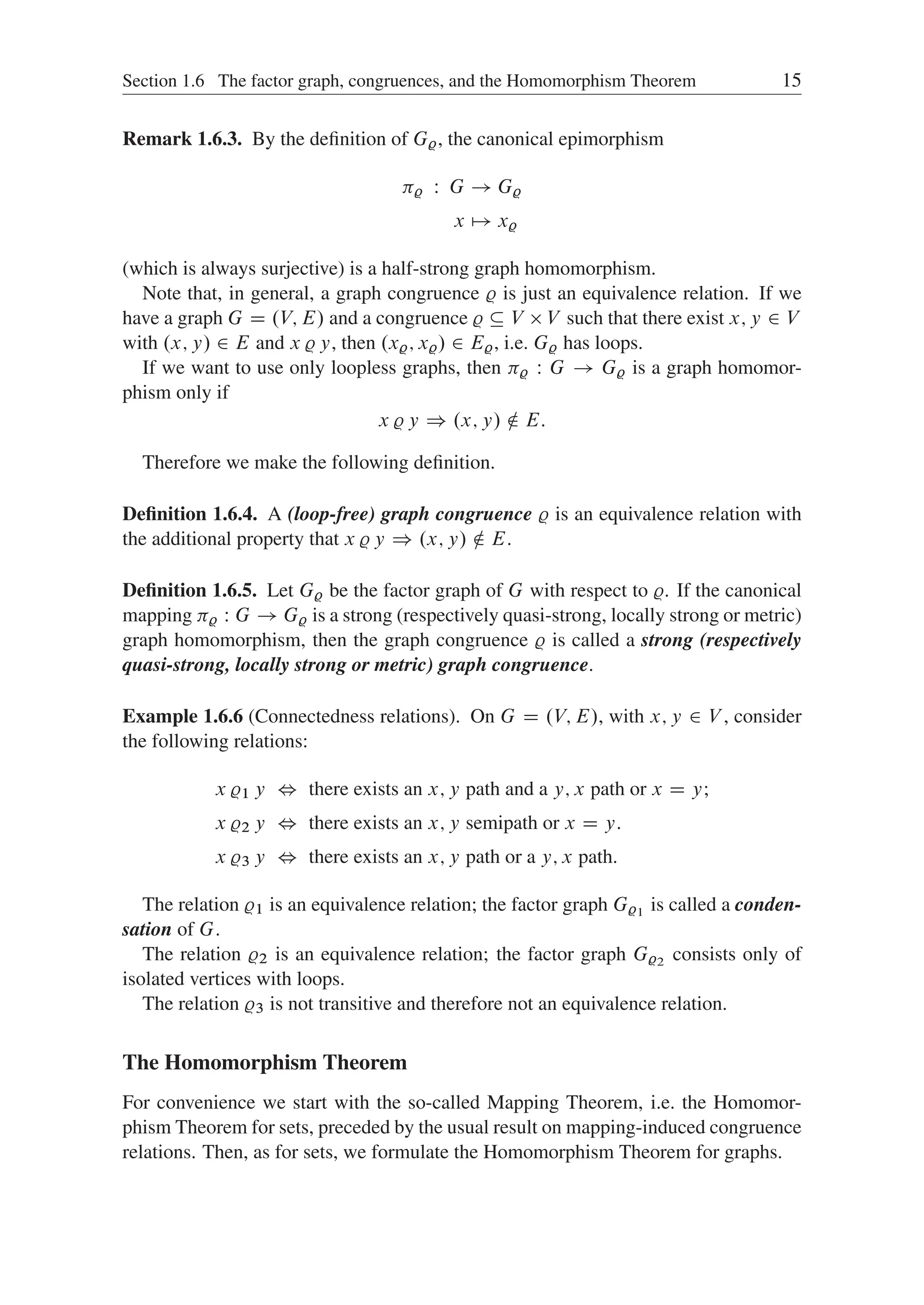 Section 1.6 The factor graph, congruences, and the Homomorphism Theorem 15
Remark 1.6.3. By the deﬁnition of G%, the canonical epimorphism
% W G ! G%
x 7! x%
(which is always surjective) is a half-strong graph homomorphism.
Note that, in general, a graph congruence % is just an equivalence relation. If we
have a graph G D .V; E/ and a congruence %  V  V such that there exist x; y 2 V
with .x; y/ 2 E and x % y, then .x%; x%/ 2 E%, i.e. G% has loops.
If we want to use only loopless graphs, then % W G ! G% is a graph homomor-
phism only if
x % y ) .x; y/ … E:
Therefore we make the following deﬁnition.
Deﬁnition 1.6.4. A (loop-free) graph congruence % is an equivalence relation with
the additional property that x % y ) .x; y/ … E.
Deﬁnition 1.6.5. Let G% be the factor graph of G with respect to %. If the canonical
mapping % W G ! G% is a strong (respectively quasi-strong, locally strong or metric)
graph homomorphism, then the graph congruence % is called a strong (respectively
quasi-strong, locally strong or metric) graph congruence.
Example 1.6.6 (Connectedness relations). On G D .V; E/, with x; y 2 V , consider
the following relations:
x %1 y , there exists an x; y path and a y; x path or x D y;
x %2 y , there exists an x; y semipath or x D y.
x %3 y , there exists an x; y path or a y; x path.
The relation %1 is an equivalence relation; the factor graph G%1 is called a conden-
sation of G.
The relation %2 is an equivalence relation; the factor graph G%2 consists only of
isolated vertices with loops.
The relation %3 is not transitive and therefore not an equivalence relation.
The Homomorphism Theorem
For convenience we start with the so-called Mapping Theorem, i.e. the Homomor-
phism Theorem for sets, preceded by the usual result on mapping-induced congruence
relations. Then, as for sets, we formulate the Homomorphism Theorem for graphs.
 