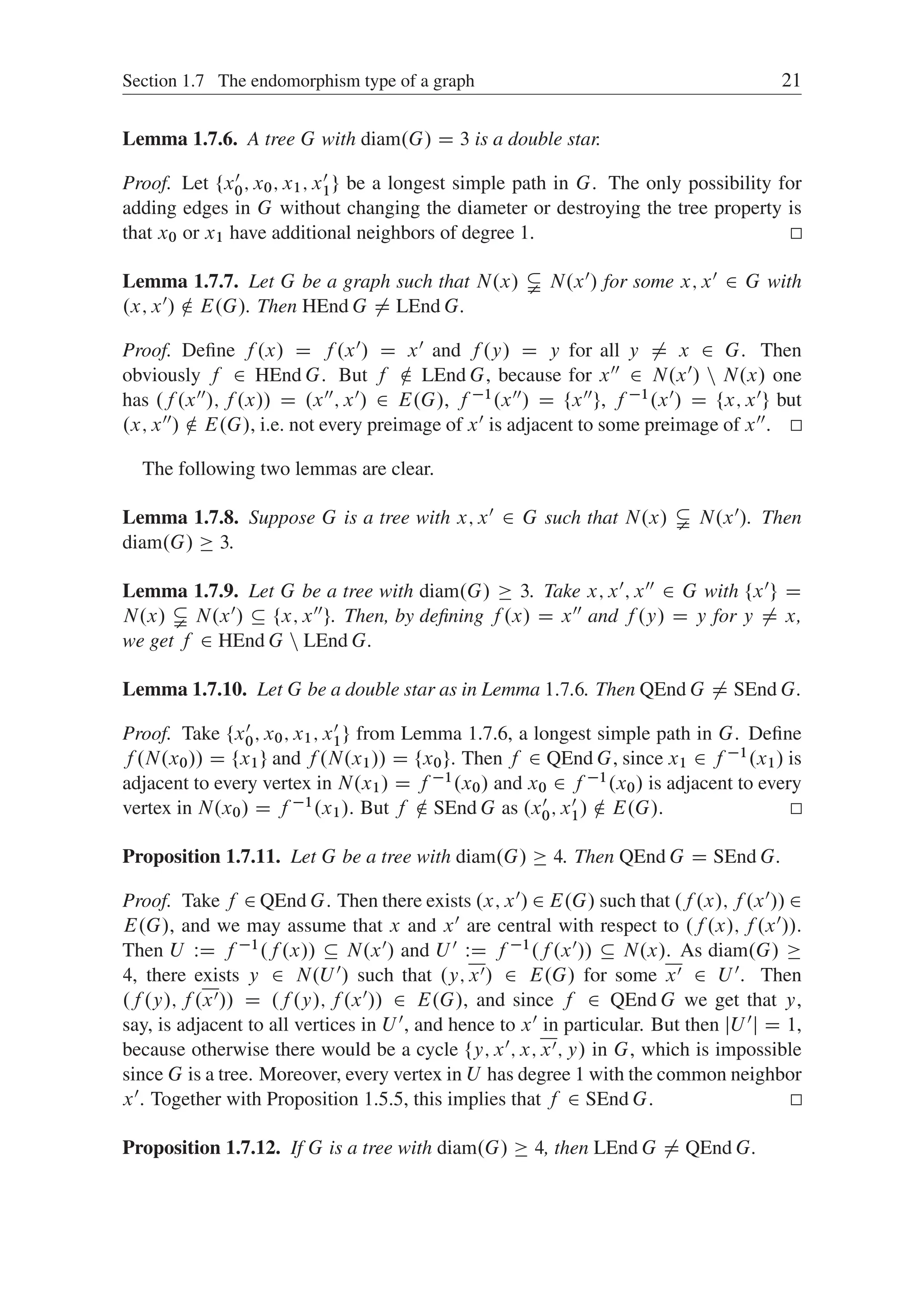 Section 1.7 The endomorphism type of a graph 21
Lemma 1.7.6. A tree G with diam.G/ D 3 is a double star.
Proof. Let ¹x0
0; x0; x1; x0
1º be a longest simple path in G. The only possibility for
adding edges in G without changing the diameter or destroying the tree property is
that x0 or x1 have additional neighbors of degree 1.
Lemma 1.7.7. Let G be a graph such that N.x/ ¤ N.x0/ for some x; x0 2 G with
.x; x0/ … E.G/. Then HEnd G ¤ LEnd G.
Proof. Deﬁne f .x/ D f .x0/ D x0 and f .y/ D y for all y ¤ x 2 G. Then
obviously f 2 HEnd G. But f … LEnd G, because for x00 2 N.x0/ n N.x/ one
has .f .x00/; f .x// D .x00; x0/ 2 E.G/, f 1.x00/ D ¹x00º, f 1.x0/ D ¹x; x0º but
.x; x00/ … E.G/, i.e. not every preimage of x0 is adjacent to some preimage of x00.
The following two lemmas are clear.
Lemma 1.7.8. Suppose G is a tree with x; x0 2 G such that N.x/ ¤ N.x0/. Then
diam.G/  3.
Lemma 1.7.9. Let G be a tree with diam.G/  3. Take x; x0; x00 2 G with ¹x0º D
N.x/ ¤ N.x0/  ¹x; x00º. Then, by deﬁning f .x/ D x00 and f .y/ D y for y ¤ x,
we get f 2 HEnd G n LEnd G.
Lemma 1.7.10. Let G be a double star as in Lemma 1:7:6. Then QEnd G ¤ SEnd G.
Proof. Take ¹x0
0; x0; x1; x0
1º from Lemma 1.7.6, a longest simple path in G. Deﬁne
f .N.x0// D ¹x1º and f .N.x1// D ¹x0º. Then f 2 QEnd G, since x1 2 f 1.x1/ is
adjacent to every vertex in N.x1/ D f 1.x0/ and x0 2 f 1.x0/ is adjacent to every
vertex in N.x0/ D f 1.x1/. But f … SEnd G as .x0
0; x0
1/ … E.G/.
Proposition 1.7.11. Let G be a tree with diam.G/  4. Then QEnd G D SEnd G.
Proof. Take f 2 QEnd G. Then there exists .x; x0/ 2 E.G/ such that .f .x/; f .x0// 2
E.G/, and we may assume that x and x0 are central with respect to .f .x/; f .x0//.
Then U WD f 1.f .x//  N.x0/ and U 0 WD f 1.f .x0//  N.x/. As diam.G/ 
4, there exists y 2 N.U 0/ such that .y; x0/ 2 E.G/ for some x0 2 U 0. Then
.f .y/; f .x0// D .f .y/; f .x0// 2 E.G/, and since f 2 QEnd G we get that y,
say, is adjacent to all vertices in U 0, and hence to x0 in particular. But then jU 0j D 1,
because otherwise there would be a cycle ¹y; x0; x; x0; y/ in G, which is impossible
since G is a tree. Moreover, every vertex in U has degree 1 with the common neighbor
x0. Together with Proposition 1.5.5, this implies that f 2 SEnd G.
Proposition 1.7.12. If G is a tree with diam.G/  4, then LEnd G ¤ QEnd G.
 
