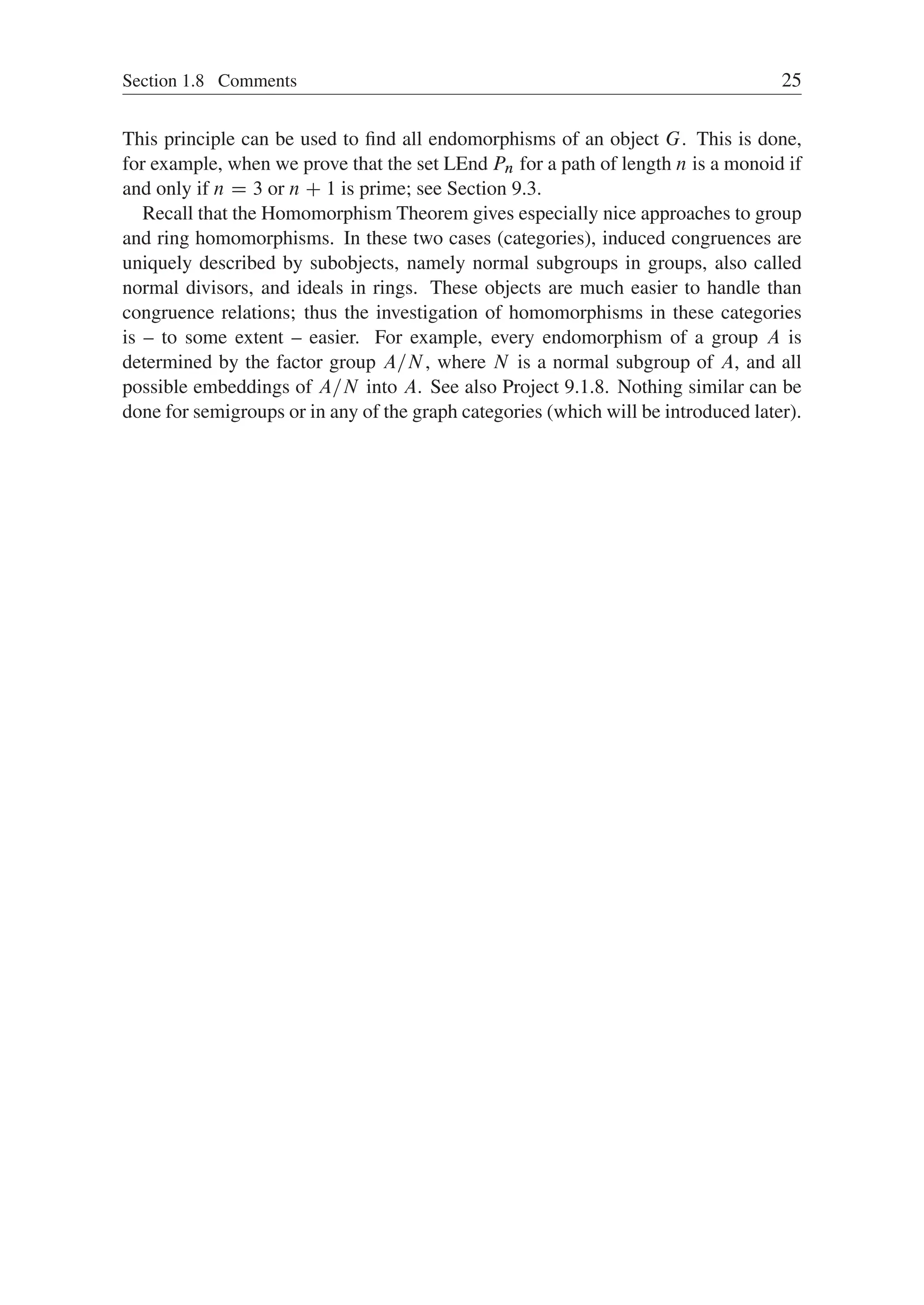 Section 1.8 Comments 25
This principle can be used to ﬁnd all endomorphisms of an object G. This is done,
for example, when we prove that the set LEnd Pn for a path of length n is a monoid if
and only if n D 3 or n C 1 is prime; see Section 9.3.
Recall that the Homomorphism Theorem gives especially nice approaches to group
and ring homomorphisms. In these two cases (categories), induced congruences are
uniquely described by subobjects, namely normal subgroups in groups, also called
normal divisors, and ideals in rings. These objects are much easier to handle than
congruence relations; thus the investigation of homomorphisms in these categories
is – to some extent – easier. For example, every endomorphism of a group A is
determined by the factor group A=N, where N is a normal subgroup of A, and all
possible embeddings of A=N into A. See also Project 9.1.8. Nothing similar can be
done for semigroups or in any of the graph categories (which will be introduced later).
 
