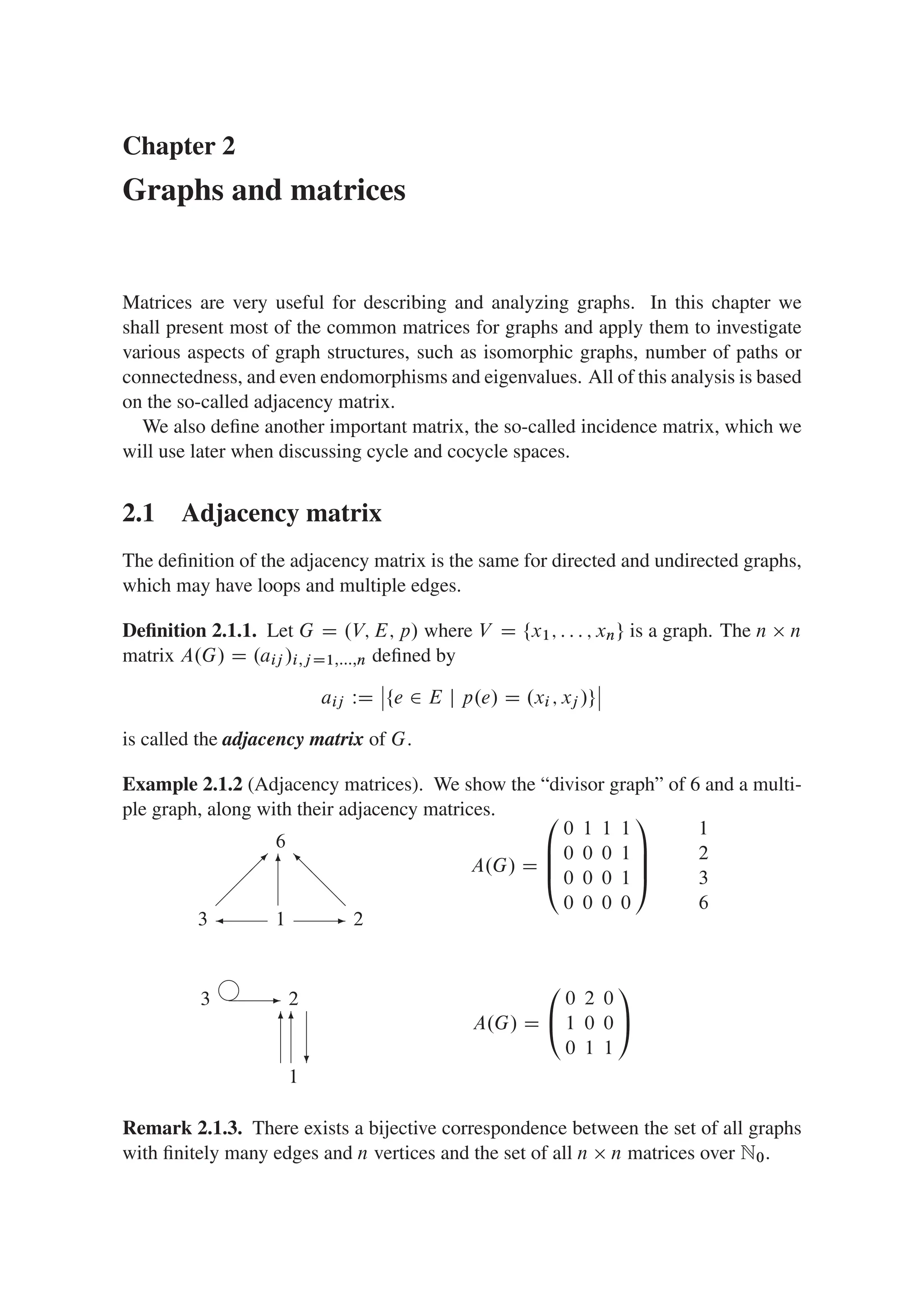 Chapter 2
Graphs and matrices
Matrices are very useful for describing and analyzing graphs. In this chapter we
shall present most of the common matrices for graphs and apply them to investigate
various aspects of graph structures, such as isomorphic graphs, number of paths or
connectedness, and even endomorphisms and eigenvalues. All of this analysis is based
on the so-called adjacency matrix.
We also deﬁne another important matrix, the so-called incidence matrix, which we
will use later when discussing cycle and cocycle spaces.
2.1 Adjacency matrix
The deﬁnition of the adjacency matrix is the same for directed and undirected graphs,
which may have loops and multiple edges.
Deﬁnition 2.1.1. Let G D .V; E; p/ where V D ¹x1; : : : ; xnº is a graph. The n  n
matrix A.G/ D .aij /i;j D1;:::;n deﬁned by
aij WD
ˇ
ˇ¹e 2 E j p.e/ D .xi ; xj /º
ˇ
ˇ
is called the adjacency matrix of G.
Example 2.1.2 (Adjacency matrices). We show the “divisor graph” of 6 and a multi-
ple graph, along with their adjacency matrices.
3
A.G/ D
0
B
B
@
0 1 1 1
0 0 0 1
0 0 0 1
0 0 0 0
1
C
C
A
1
2
3
6
1
6
2

 -
@
@
@
I
6
3
A.G/ D
0
@
0 2 0
1 0 0
0 1 1
1
A
2
1
-
6
6
?
j
Remark 2.1.3. There exists a bijective correspondence between the set of all graphs
with ﬁnitely many edges and n vertices and the set of all n  n matrices over N0.
 