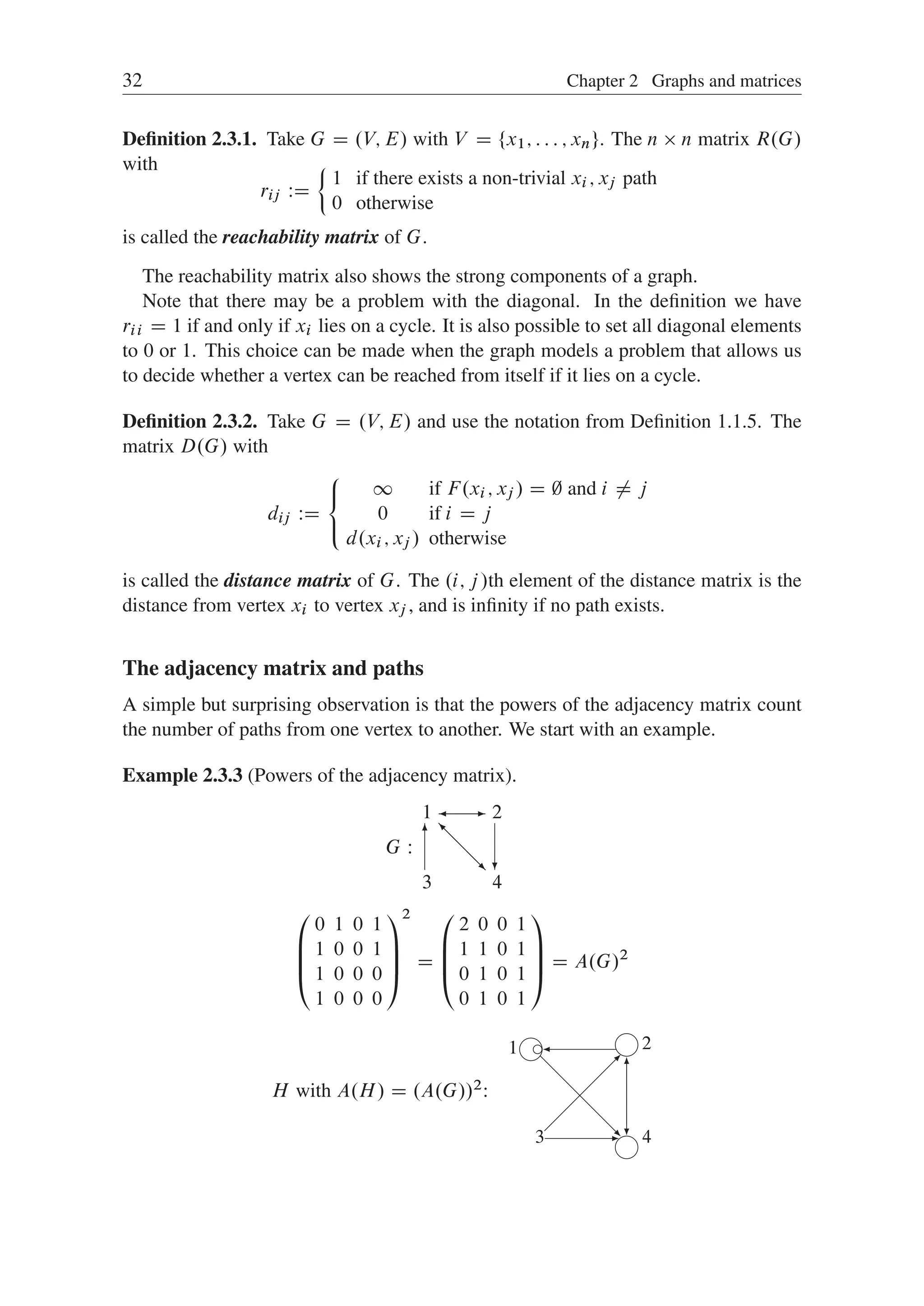 32 Chapter 2 Graphs and matrices
Deﬁnition 2.3.1. Take G D .V; E/ with V D ¹x1; : : : ; xnº. The n  n matrix R.G/
with
rij WD
²
1 if there exists a non-trivial xi ; xj path
0 otherwise
is called the reachability matrix of G.
The reachability matrix also shows the strong components of a graph.
Note that there may be a problem with the diagonal. In the deﬁnition we have
rii D 1 if and only if xi lies on a cycle. It is also possible to set all diagonal elements
to 0 or 1. This choice can be made when the graph models a problem that allows us
to decide whether a vertex can be reached from itself if it lies on a cycle.
Deﬁnition 2.3.2. Take G D .V; E/ and use the notation from Deﬁnition 1.1.5. The
matrix D.G/ with
dij WD
8

:
1 if F.xi ; xj / D ; and i ¤ j
0 if i D j
d.xi ; xj / otherwise
is called the distance matrix of G. The .i; j/th element of the distance matrix is the
distance from vertex xi to vertex xj , and is inﬁnity if no path exists.
The adjacency matrix and paths
A simple but surprising observation is that the powers of the adjacency matrix count
the number of paths from one vertex to another. We start with an example.
Example 2.3.3 (Powers of the adjacency matrix).
3
1
4
2
6
?
-

@
@
@
R
@
@
@
I
G W
0
B
B
@
0 1 0 1
1 0 0 1
1 0 0 0
1 0 0 0
1
C
C
A
2
D
0
B
B
@
2 0 0 1
1 1 0 1
0 1 0 1
0 1 0 1
1
C
C
A D A.G/2
H with A.H/ D .A.G//2:
3
1
4
2
 