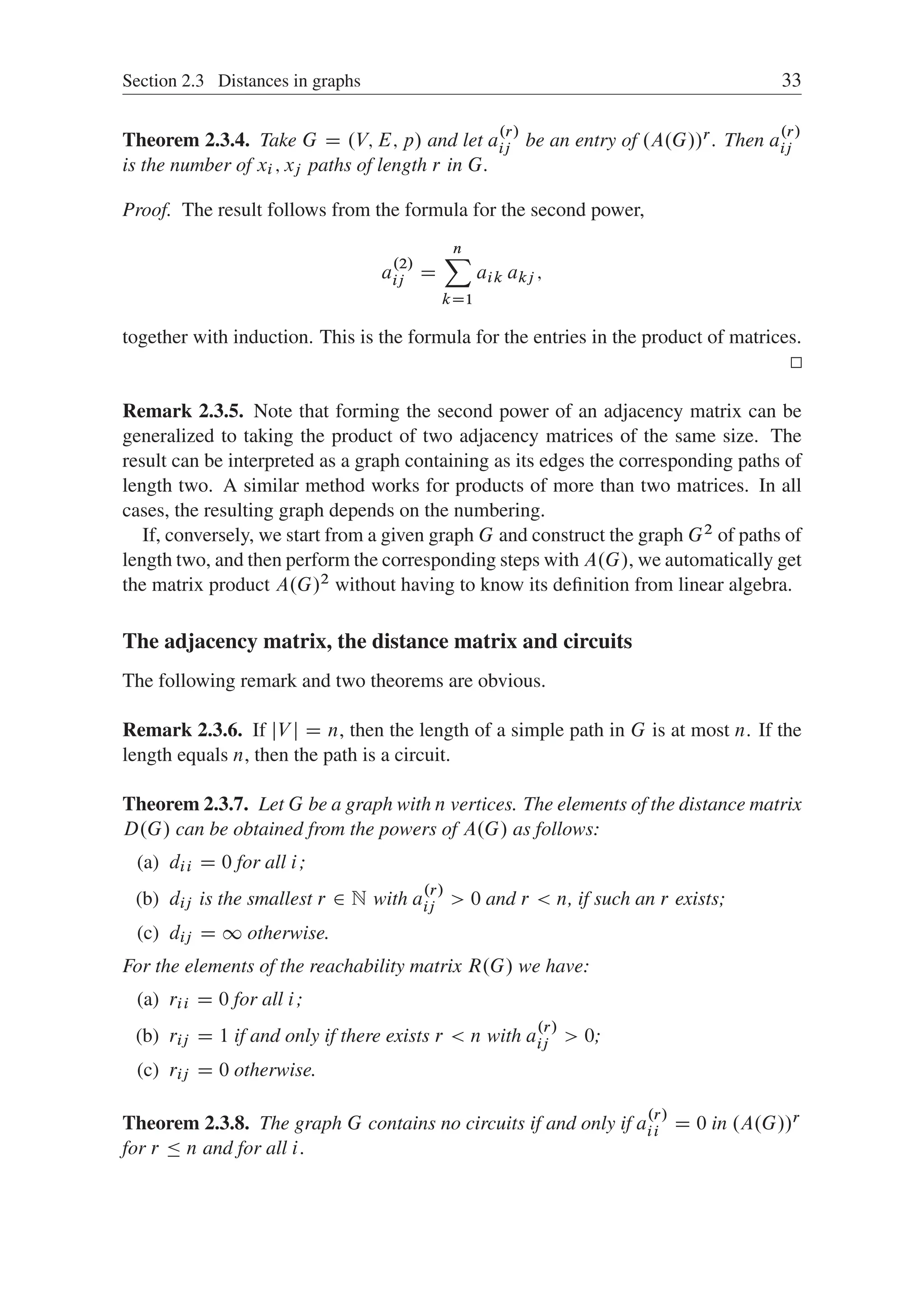 Section 2.3 Distances in graphs 33
Theorem 2.3.4. Take G D .V; E; p/ and let a
.r/
ij be an entry of .A.G//r . Then a
.r/
ij
is the number of xi ; xj paths of length r in G.
Proof. The result follows from the formula for the second power,
a
.2/
ij D
n
X
kD1
aik akj ;
together with induction. This is the formula for the entries in the product of matrices.
Remark 2.3.5. Note that forming the second power of an adjacency matrix can be
generalized to taking the product of two adjacency matrices of the same size. The
result can be interpreted as a graph containing as its edges the corresponding paths of
length two. A similar method works for products of more than two matrices. In all
cases, the resulting graph depends on the numbering.
If, conversely, we start from a given graph G and construct the graph G2 of paths of
length two, and then perform the corresponding steps with A.G/, we automatically get
the matrix product A.G/2 without having to know its deﬁnition from linear algebra.
The adjacency matrix, the distance matrix and circuits
The following remark and two theorems are obvious.
Remark 2.3.6. If jV j D n, then the length of a simple path in G is at most n. If the
length equals n, then the path is a circuit.
Theorem 2.3.7. Let G be a graph with n vertices. The elements of the distance matrix
D.G/ can be obtained from the powers of A.G/ as follows:
(a) dii D 0 for all i;
(b) dij is the smallest r 2 N with a
.r/
ij  0 and r  n, if such an r exists;
(c) dij D 1 otherwise.
For the elements of the reachability matrix R.G/ we have:
(a) rii D 0 for all i;
(b) rij D 1 if and only if there exists r  n with a
.r/
ij  0;
(c) rij D 0 otherwise.
Theorem 2.3.8. The graph G contains no circuits if and only if a
.r/
ii D 0 in .A.G//r
for r  n and for all i.
 