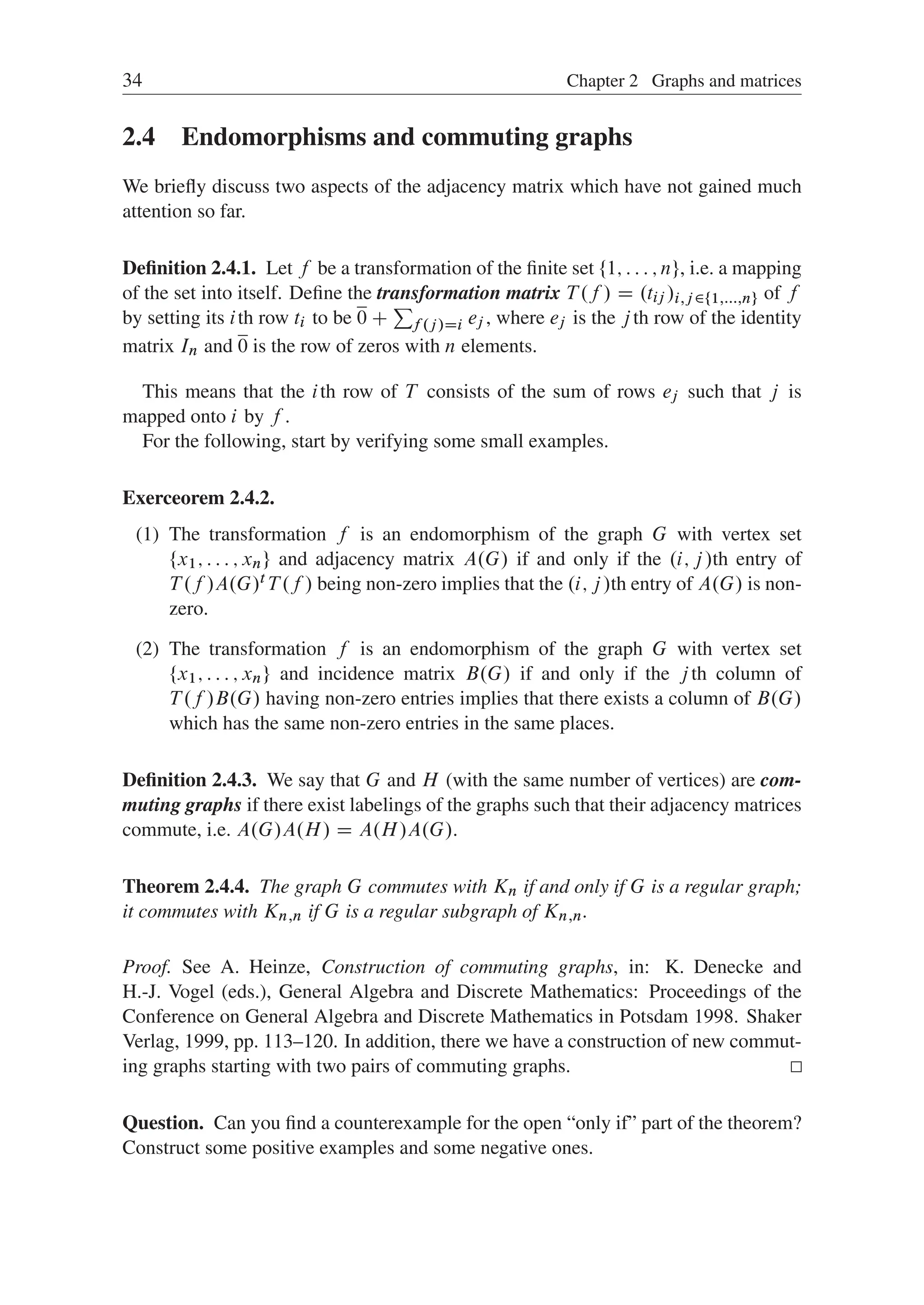 34 Chapter 2 Graphs and matrices
2.4 Endomorphisms and commuting graphs
We brieﬂy discuss two aspects of the adjacency matrix which have not gained much
attention so far.
Deﬁnition 2.4.1. Let f be a transformation of the ﬁnite set ¹1; : : : ; nº, i.e. a mapping
of the set into itself. Deﬁne the transformation matrix T .f / D .tij /i;j 2¹1;:::;nº of f
by setting its ith row ti to be 0 C
P
f .j /Di ej , where ej is the jth row of the identity
matrix In and 0 is the row of zeros with n elements.
This means that the ith row of T consists of the sum of rows ej such that j is
mapped onto i by f .
For the following, start by verifying some small examples.
Exerceorem 2.4.2.
(1) The transformation f is an endomorphism of the graph G with vertex set
¹x1; : : : ; xnº and adjacency matrix A.G/ if and only if the .i; j/th entry of
T .f /A.G/t T .f / being non-zero implies that the .i; j/th entry of A.G/ is non-
zero.
(2) The transformation f is an endomorphism of the graph G with vertex set
¹x1; : : : ; xnº and incidence matrix B.G/ if and only if the jth column of
T .f /B.G/ having non-zero entries implies that there exists a column of B.G/
which has the same non-zero entries in the same places.
Deﬁnition 2.4.3. We say that G and H (with the same number of vertices) are com-
muting graphs if there exist labelings of the graphs such that their adjacency matrices
commute, i.e. A.G/A.H/ D A.H/A.G/.
Theorem 2.4.4. The graph G commutes with Kn if and only if G is a regular graph;
it commutes with Kn;n if G is a regular subgraph of Kn;n.
Proof. See A. Heinze, Construction of commuting graphs, in: K. Denecke and
H.-J. Vogel (eds.), General Algebra and Discrete Mathematics: Proceedings of the
Conference on General Algebra and Discrete Mathematics in Potsdam 1998. Shaker
Verlag, 1999, pp. 113–120. In addition, there we have a construction of new commut-
ing graphs starting with two pairs of commuting graphs.
Question. Can you ﬁnd a counterexample for the open “only if” part of the theorem?
Construct some positive examples and some negative ones.
 