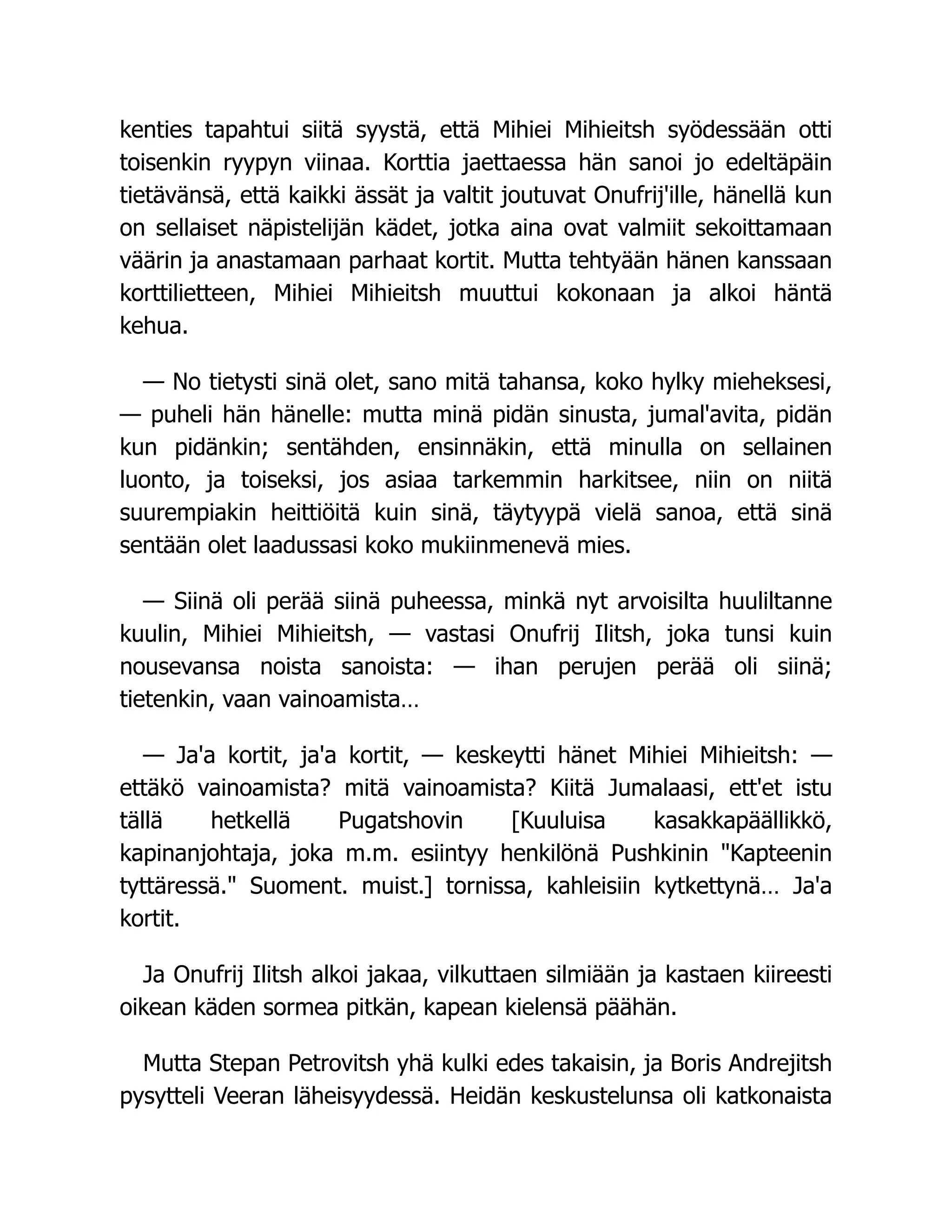 kenties tapahtui siitä syystä, että Mihiei Mihieitsh syödessään otti
toisenkin ryypyn viinaa. Korttia jaettaessa hän sanoi jo edeltäpäin
tietävänsä, että kaikki ässät ja valtit joutuvat Onufrij'ille, hänellä kun
on sellaiset näpistelijän kädet, jotka aina ovat valmiit sekoittamaan
väärin ja anastamaan parhaat kortit. Mutta tehtyään hänen kanssaan
korttilietteen, Mihiei Mihieitsh muuttui kokonaan ja alkoi häntä
kehua.
— No tietysti sinä olet, sano mitä tahansa, koko hylky mieheksesi,
— puheli hän hänelle: mutta minä pidän sinusta, jumal'avita, pidän
kun pidänkin; sentähden, ensinnäkin, että minulla on sellainen
luonto, ja toiseksi, jos asiaa tarkemmin harkitsee, niin on niitä
suurempiakin heittiöitä kuin sinä, täytyypä vielä sanoa, että sinä
sentään olet laadussasi koko mukiinmenevä mies.
— Siinä oli perää siinä puheessa, minkä nyt arvoisilta huuliltanne
kuulin, Mihiei Mihieitsh, — vastasi Onufrij Ilitsh, joka tunsi kuin
nousevansa noista sanoista: — ihan perujen perää oli siinä;
tietenkin, vaan vainoamista…
— Ja'a kortit, ja'a kortit, — keskeytti hänet Mihiei Mihieitsh: —
ettäkö vainoamista? mitä vainoamista? Kiitä Jumalaasi, ett'et istu
tällä hetkellä Pugatshovin [Kuuluisa kasakkapäällikkö,
kapinanjohtaja, joka m.m. esiintyy henkilönä Pushkinin Kapteenin
tyttäressä. Suoment. muist.] tornissa, kahleisiin kytkettynä… Ja'a
kortit.
Ja Onufrij Ilitsh alkoi jakaa, vilkuttaen silmiään ja kastaen kiireesti
oikean käden sormea pitkän, kapean kielensä päähän.
Mutta Stepan Petrovitsh yhä kulki edes takaisin, ja Boris Andrejitsh
pysytteli Veeran läheisyydessä. Heidän keskustelunsa oli katkonaista
 