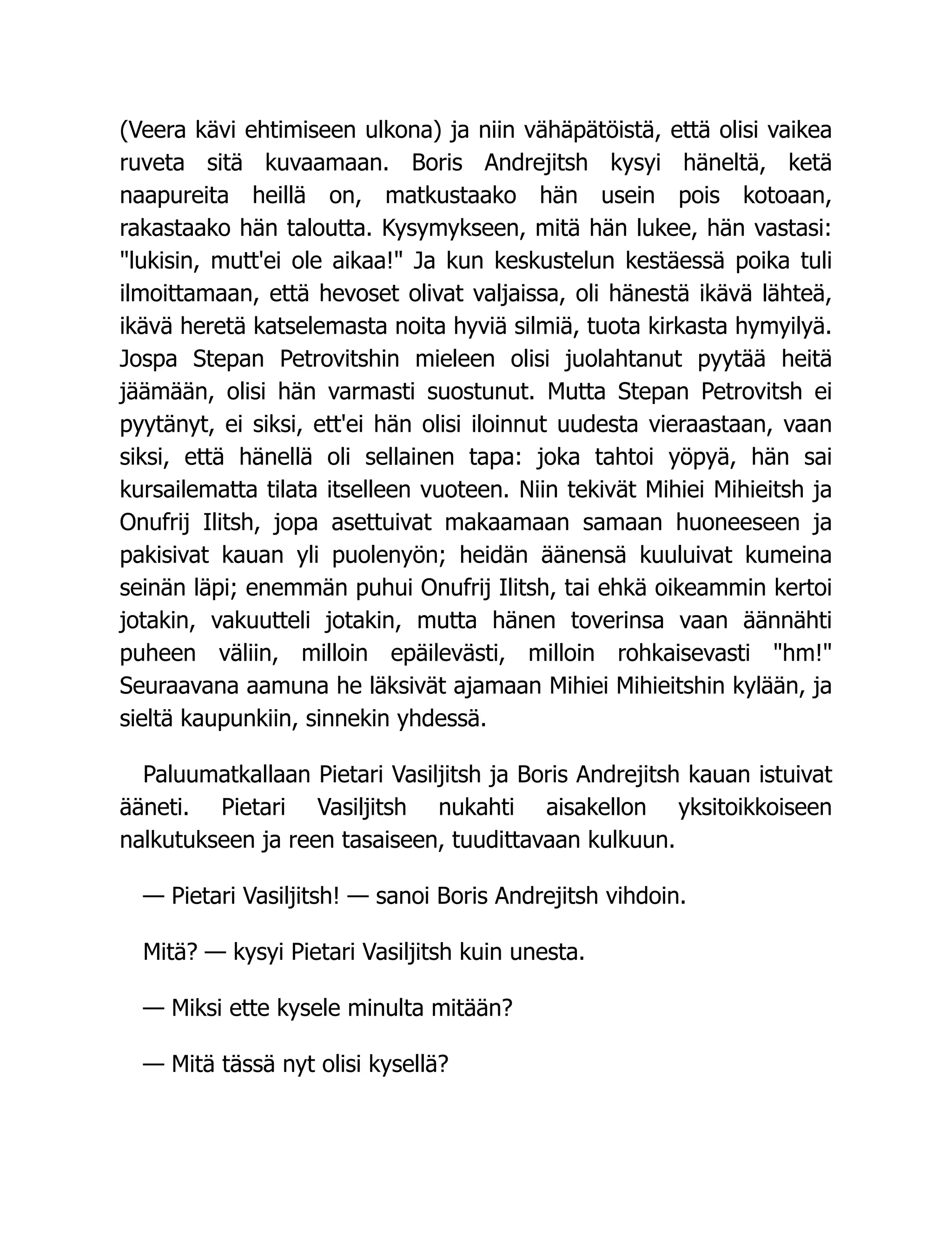 (Veera kävi ehtimiseen ulkona) ja niin vähäpätöistä, että olisi vaikea
ruveta sitä kuvaamaan. Boris Andrejitsh kysyi häneltä, ketä
naapureita heillä on, matkustaako hän usein pois kotoaan,
rakastaako hän taloutta. Kysymykseen, mitä hän lukee, hän vastasi:
lukisin, mutt'ei ole aikaa! Ja kun keskustelun kestäessä poika tuli
ilmoittamaan, että hevoset olivat valjaissa, oli hänestä ikävä lähteä,
ikävä heretä katselemasta noita hyviä silmiä, tuota kirkasta hymyilyä.
Jospa Stepan Petrovitshin mieleen olisi juolahtanut pyytää heitä
jäämään, olisi hän varmasti suostunut. Mutta Stepan Petrovitsh ei
pyytänyt, ei siksi, ett'ei hän olisi iloinnut uudesta vieraastaan, vaan
siksi, että hänellä oli sellainen tapa: joka tahtoi yöpyä, hän sai
kursailematta tilata itselleen vuoteen. Niin tekivät Mihiei Mihieitsh ja
Onufrij Ilitsh, jopa asettuivat makaamaan samaan huoneeseen ja
pakisivat kauan yli puolenyön; heidän äänensä kuuluivat kumeina
seinän läpi; enemmän puhui Onufrij Ilitsh, tai ehkä oikeammin kertoi
jotakin, vakuutteli jotakin, mutta hänen toverinsa vaan äännähti
puheen väliin, milloin epäilevästi, milloin rohkaisevasti hm!
Seuraavana aamuna he läksivät ajamaan Mihiei Mihieitshin kylään, ja
sieltä kaupunkiin, sinnekin yhdessä.
Paluumatkallaan Pietari Vasiljitsh ja Boris Andrejitsh kauan istuivat
ääneti. Pietari Vasiljitsh nukahti aisakellon yksitoikkoiseen
nalkutukseen ja reen tasaiseen, tuudittavaan kulkuun.
— Pietari Vasiljitsh! — sanoi Boris Andrejitsh vihdoin.
Mitä? — kysyi Pietari Vasiljitsh kuin unesta.
— Miksi ette kysele minulta mitään?
— Mitä tässä nyt olisi kysellä?
 