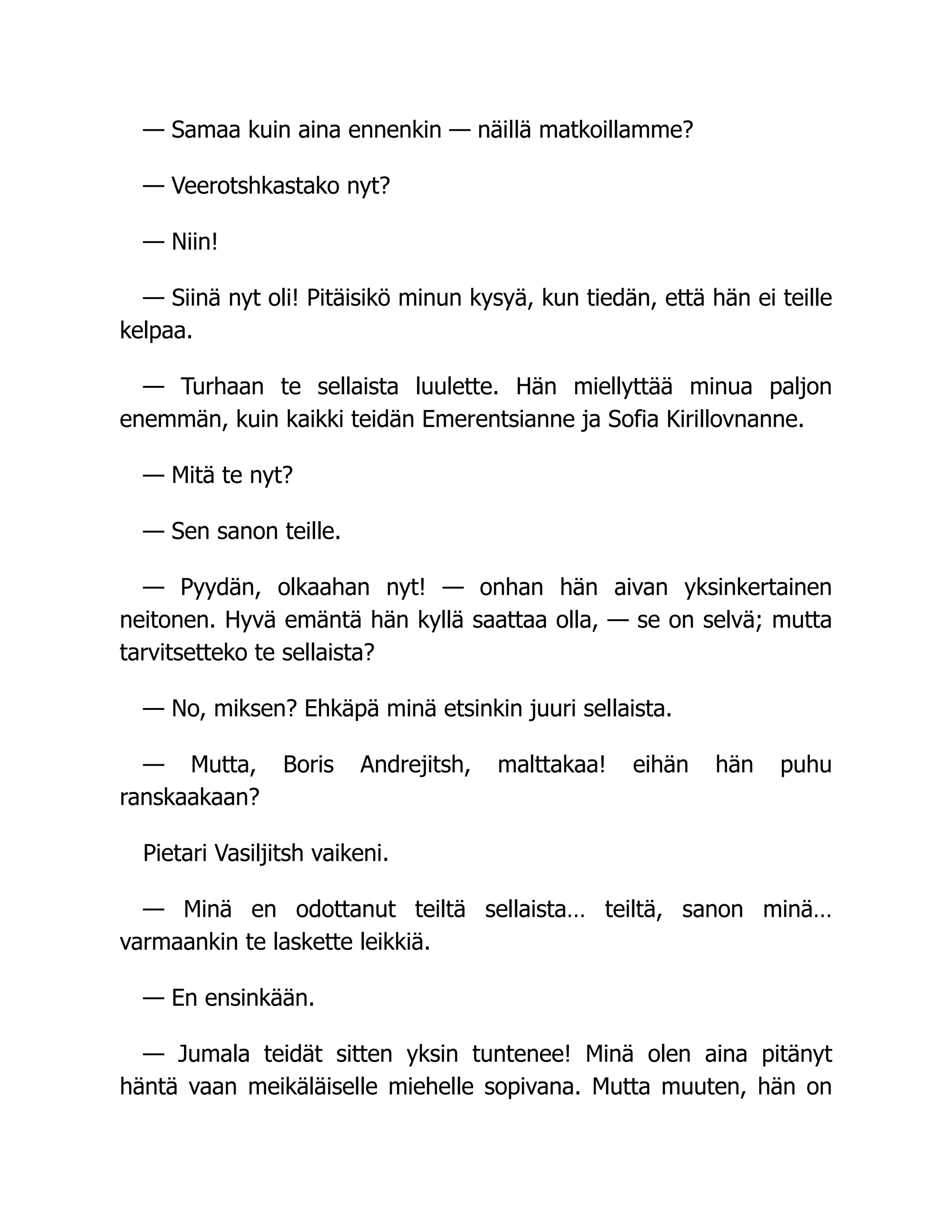— Samaa kuin aina ennenkin — näillä matkoillamme?
— Veerotshkastako nyt?
— Niin!
— Siinä nyt oli! Pitäisikö minun kysyä, kun tiedän, että hän ei teille
kelpaa.
— Turhaan te sellaista luulette. Hän miellyttää minua paljon
enemmän, kuin kaikki teidän Emerentsianne ja Sofia Kirillovnanne.
— Mitä te nyt?
— Sen sanon teille.
— Pyydän, olkaahan nyt! — onhan hän aivan yksinkertainen
neitonen. Hyvä emäntä hän kyllä saattaa olla, — se on selvä; mutta
tarvitsetteko te sellaista?
— No, miksen? Ehkäpä minä etsinkin juuri sellaista.
— Mutta, Boris Andrejitsh, malttakaa! eihän hän puhu
ranskaakaan?
Pietari Vasiljitsh vaikeni.
— Minä en odottanut teiltä sellaista… teiltä, sanon minä…
varmaankin te laskette leikkiä.
— En ensinkään.
— Jumala teidät sitten yksin tuntenee! Minä olen aina pitänyt
häntä vaan meikäläiselle miehelle sopivana. Mutta muuten, hän on
 