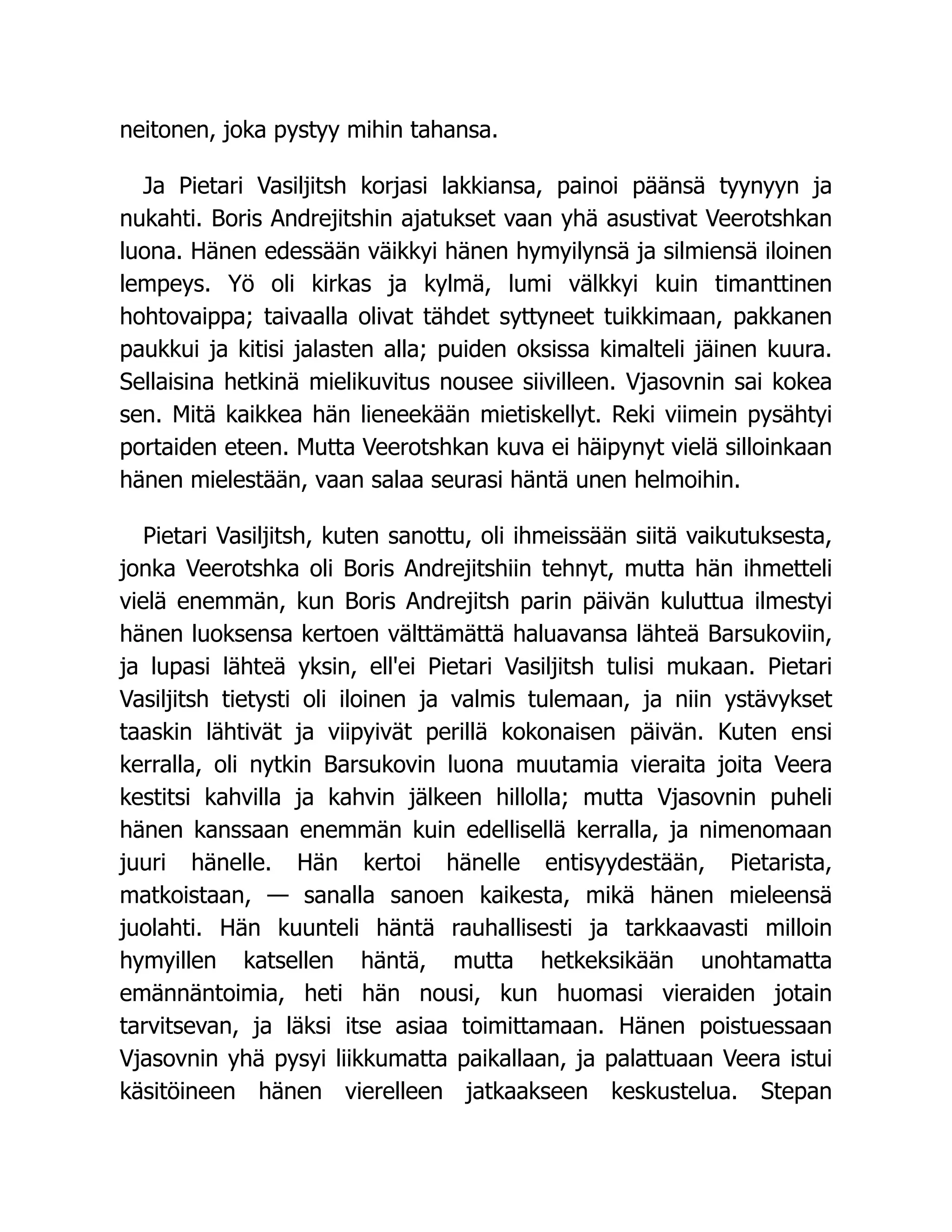 neitonen, joka pystyy mihin tahansa.
Ja Pietari Vasiljitsh korjasi lakkiansa, painoi päänsä tyynyyn ja
nukahti. Boris Andrejitshin ajatukset vaan yhä asustivat Veerotshkan
luona. Hänen edessään väikkyi hänen hymyilynsä ja silmiensä iloinen
lempeys. Yö oli kirkas ja kylmä, lumi välkkyi kuin timanttinen
hohtovaippa; taivaalla olivat tähdet syttyneet tuikkimaan, pakkanen
paukkui ja kitisi jalasten alla; puiden oksissa kimalteli jäinen kuura.
Sellaisina hetkinä mielikuvitus nousee siivilleen. Vjasovnin sai kokea
sen. Mitä kaikkea hän lieneekään mietiskellyt. Reki viimein pysähtyi
portaiden eteen. Mutta Veerotshkan kuva ei häipynyt vielä silloinkaan
hänen mielestään, vaan salaa seurasi häntä unen helmoihin.
Pietari Vasiljitsh, kuten sanottu, oli ihmeissään siitä vaikutuksesta,
jonka Veerotshka oli Boris Andrejitshiin tehnyt, mutta hän ihmetteli
vielä enemmän, kun Boris Andrejitsh parin päivän kuluttua ilmestyi
hänen luoksensa kertoen välttämättä haluavansa lähteä Barsukoviin,
ja lupasi lähteä yksin, ell'ei Pietari Vasiljitsh tulisi mukaan. Pietari
Vasiljitsh tietysti oli iloinen ja valmis tulemaan, ja niin ystävykset
taaskin lähtivät ja viipyivät perillä kokonaisen päivän. Kuten ensi
kerralla, oli nytkin Barsukovin luona muutamia vieraita joita Veera
kestitsi kahvilla ja kahvin jälkeen hillolla; mutta Vjasovnin puheli
hänen kanssaan enemmän kuin edellisellä kerralla, ja nimenomaan
juuri hänelle. Hän kertoi hänelle entisyydestään, Pietarista,
matkoistaan, — sanalla sanoen kaikesta, mikä hänen mieleensä
juolahti. Hän kuunteli häntä rauhallisesti ja tarkkaavasti milloin
hymyillen katsellen häntä, mutta hetkeksikään unohtamatta
emännäntoimia, heti hän nousi, kun huomasi vieraiden jotain
tarvitsevan, ja läksi itse asiaa toimittamaan. Hänen poistuessaan
Vjasovnin yhä pysyi liikkumatta paikallaan, ja palattuaan Veera istui
käsitöineen hänen vierelleen jatkaakseen keskustelua. Stepan
 
