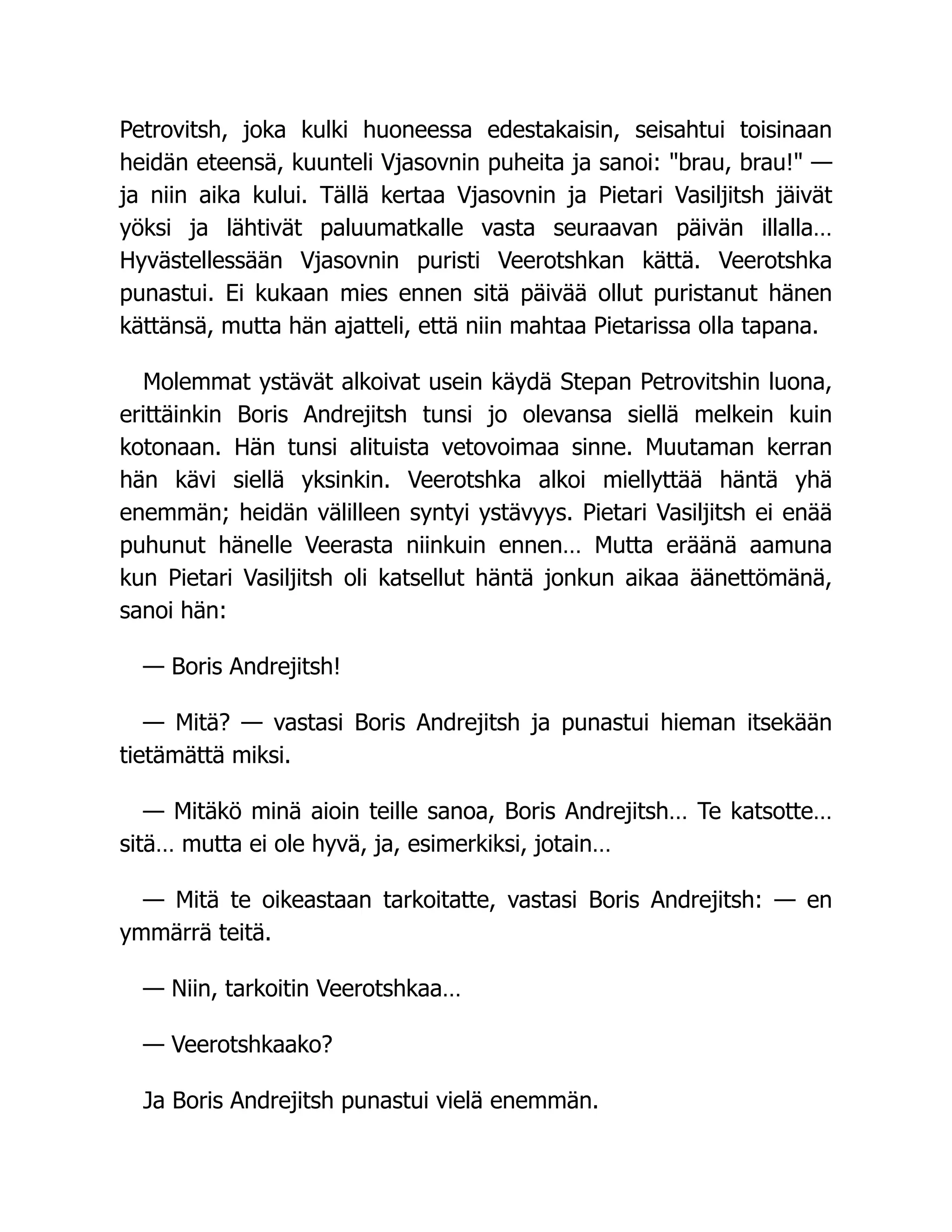 Petrovitsh, joka kulki huoneessa edestakaisin, seisahtui toisinaan
heidän eteensä, kuunteli Vjasovnin puheita ja sanoi: brau, brau! —
ja niin aika kului. Tällä kertaa Vjasovnin ja Pietari Vasiljitsh jäivät
yöksi ja lähtivät paluumatkalle vasta seuraavan päivän illalla…
Hyvästellessään Vjasovnin puristi Veerotshkan kättä. Veerotshka
punastui. Ei kukaan mies ennen sitä päivää ollut puristanut hänen
kättänsä, mutta hän ajatteli, että niin mahtaa Pietarissa olla tapana.
Molemmat ystävät alkoivat usein käydä Stepan Petrovitshin luona,
erittäinkin Boris Andrejitsh tunsi jo olevansa siellä melkein kuin
kotonaan. Hän tunsi alituista vetovoimaa sinne. Muutaman kerran
hän kävi siellä yksinkin. Veerotshka alkoi miellyttää häntä yhä
enemmän; heidän välilleen syntyi ystävyys. Pietari Vasiljitsh ei enää
puhunut hänelle Veerasta niinkuin ennen… Mutta eräänä aamuna
kun Pietari Vasiljitsh oli katsellut häntä jonkun aikaa äänettömänä,
sanoi hän:
— Boris Andrejitsh!
— Mitä? — vastasi Boris Andrejitsh ja punastui hieman itsekään
tietämättä miksi.
— Mitäkö minä aioin teille sanoa, Boris Andrejitsh… Te katsotte…
sitä… mutta ei ole hyvä, ja, esimerkiksi, jotain…
— Mitä te oikeastaan tarkoitatte, vastasi Boris Andrejitsh: — en
ymmärrä teitä.
— Niin, tarkoitin Veerotshkaa…
— Veerotshkaako?
Ja Boris Andrejitsh punastui vielä enemmän.
 