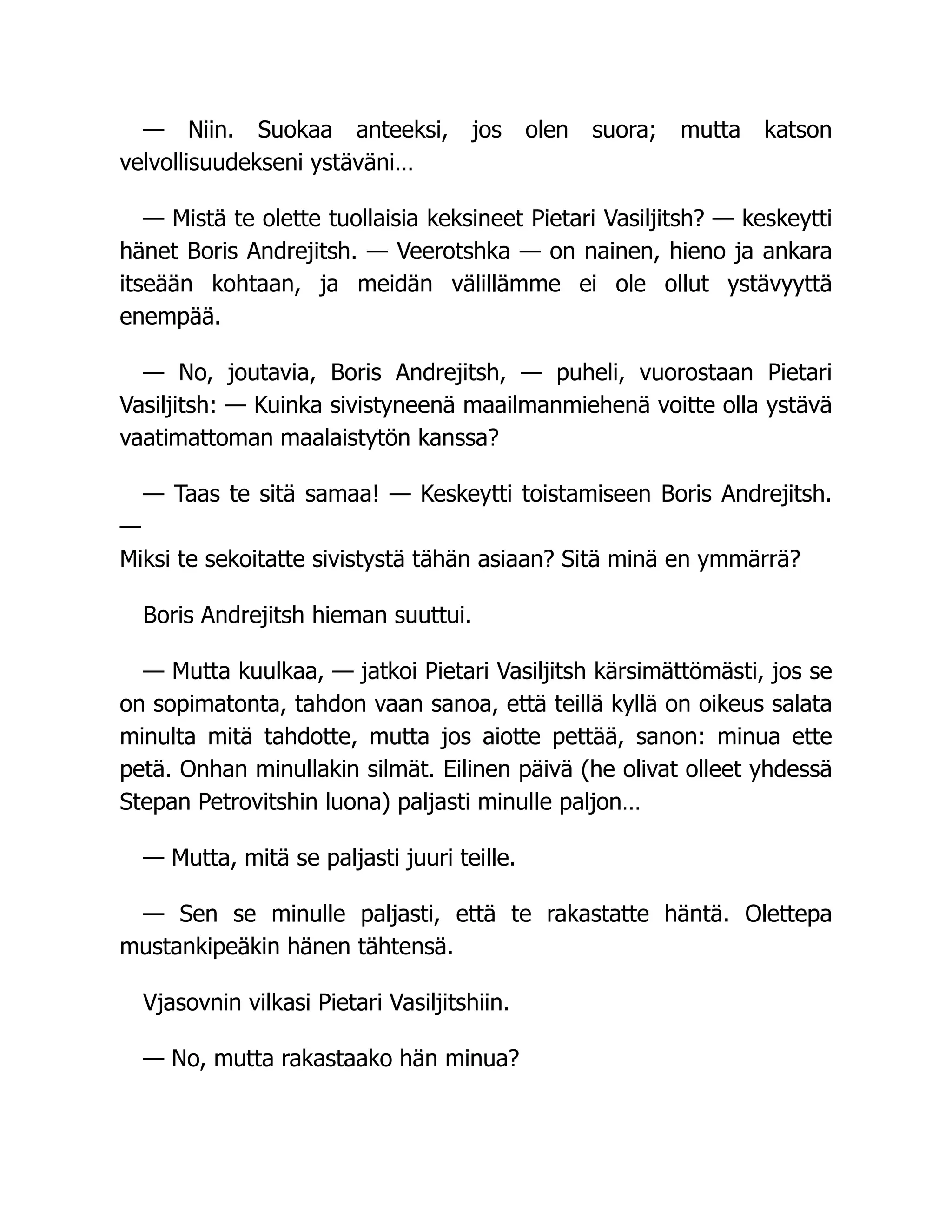 — Niin. Suokaa anteeksi, jos olen suora; mutta katson
velvollisuudekseni ystäväni…
— Mistä te olette tuollaisia keksineet Pietari Vasiljitsh? — keskeytti
hänet Boris Andrejitsh. — Veerotshka — on nainen, hieno ja ankara
itseään kohtaan, ja meidän välillämme ei ole ollut ystävyyttä
enempää.
— No, joutavia, Boris Andrejitsh, — puheli, vuorostaan Pietari
Vasiljitsh: — Kuinka sivistyneenä maailmanmiehenä voitte olla ystävä
vaatimattoman maalaistytön kanssa?
— Taas te sitä samaa! — Keskeytti toistamiseen Boris Andrejitsh.
—
Miksi te sekoitatte sivistystä tähän asiaan? Sitä minä en ymmärrä?
Boris Andrejitsh hieman suuttui.
— Mutta kuulkaa, — jatkoi Pietari Vasiljitsh kärsimättömästi, jos se
on sopimatonta, tahdon vaan sanoa, että teillä kyllä on oikeus salata
minulta mitä tahdotte, mutta jos aiotte pettää, sanon: minua ette
petä. Onhan minullakin silmät. Eilinen päivä (he olivat olleet yhdessä
Stepan Petrovitshin luona) paljasti minulle paljon…
— Mutta, mitä se paljasti juuri teille.
— Sen se minulle paljasti, että te rakastatte häntä. Olettepa
mustankipeäkin hänen tähtensä.
Vjasovnin vilkasi Pietari Vasiljitshiin.
— No, mutta rakastaako hän minua?
 