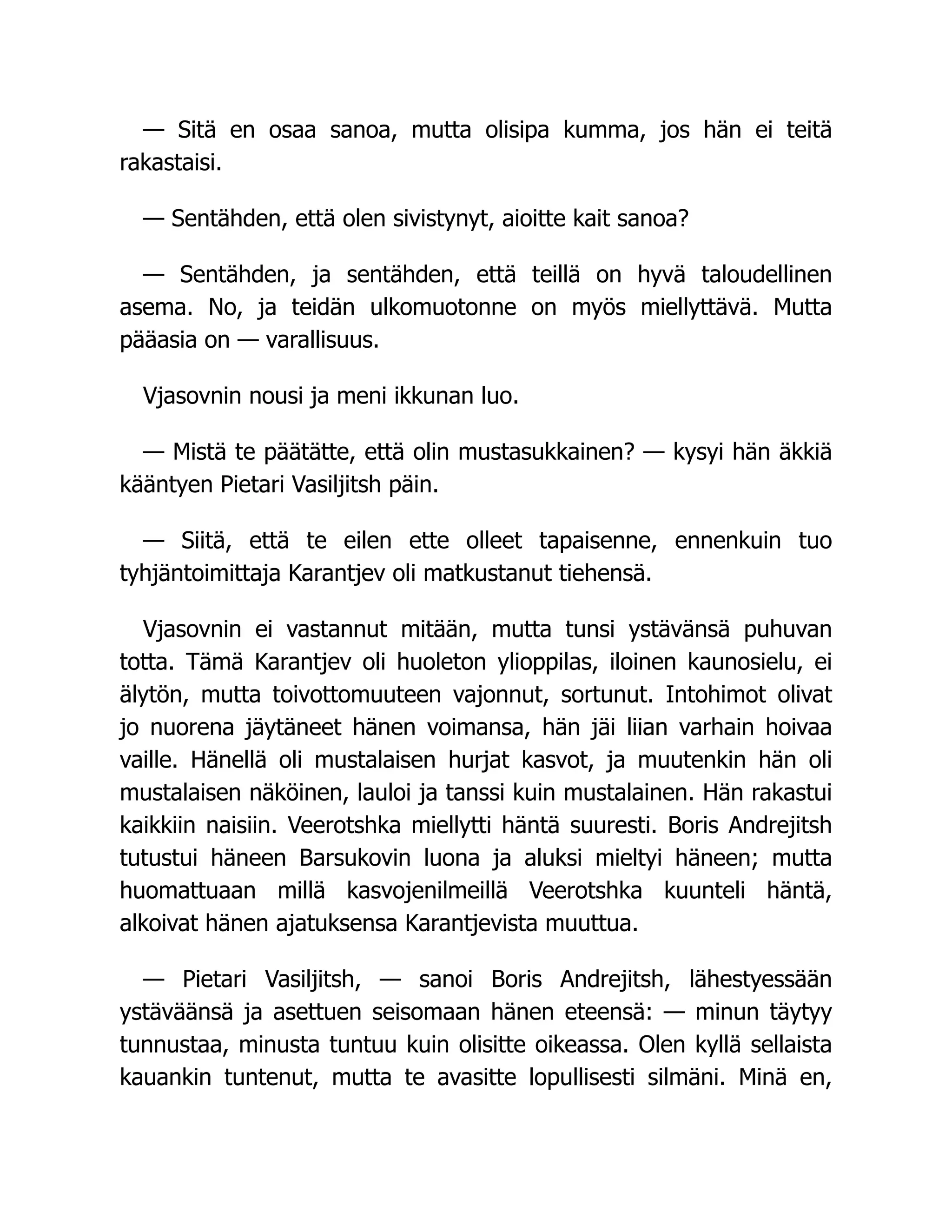 — Sitä en osaa sanoa, mutta olisipa kumma, jos hän ei teitä
rakastaisi.
— Sentähden, että olen sivistynyt, aioitte kait sanoa?
— Sentähden, ja sentähden, että teillä on hyvä taloudellinen
asema. No, ja teidän ulkomuotonne on myös miellyttävä. Mutta
pääasia on — varallisuus.
Vjasovnin nousi ja meni ikkunan luo.
— Mistä te päätätte, että olin mustasukkainen? — kysyi hän äkkiä
kääntyen Pietari Vasiljitsh päin.
— Siitä, että te eilen ette olleet tapaisenne, ennenkuin tuo
tyhjäntoimittaja Karantjev oli matkustanut tiehensä.
Vjasovnin ei vastannut mitään, mutta tunsi ystävänsä puhuvan
totta. Tämä Karantjev oli huoleton ylioppilas, iloinen kaunosielu, ei
älytön, mutta toivottomuuteen vajonnut, sortunut. Intohimot olivat
jo nuorena jäytäneet hänen voimansa, hän jäi liian varhain hoivaa
vaille. Hänellä oli mustalaisen hurjat kasvot, ja muutenkin hän oli
mustalaisen näköinen, lauloi ja tanssi kuin mustalainen. Hän rakastui
kaikkiin naisiin. Veerotshka miellytti häntä suuresti. Boris Andrejitsh
tutustui häneen Barsukovin luona ja aluksi mieltyi häneen; mutta
huomattuaan millä kasvojenilmeillä Veerotshka kuunteli häntä,
alkoivat hänen ajatuksensa Karantjevista muuttua.
— Pietari Vasiljitsh, — sanoi Boris Andrejitsh, lähestyessään
ystäväänsä ja asettuen seisomaan hänen eteensä: — minun täytyy
tunnustaa, minusta tuntuu kuin olisitte oikeassa. Olen kyllä sellaista
kauankin tuntenut, mutta te avasitte lopullisesti silmäni. Minä en,
 