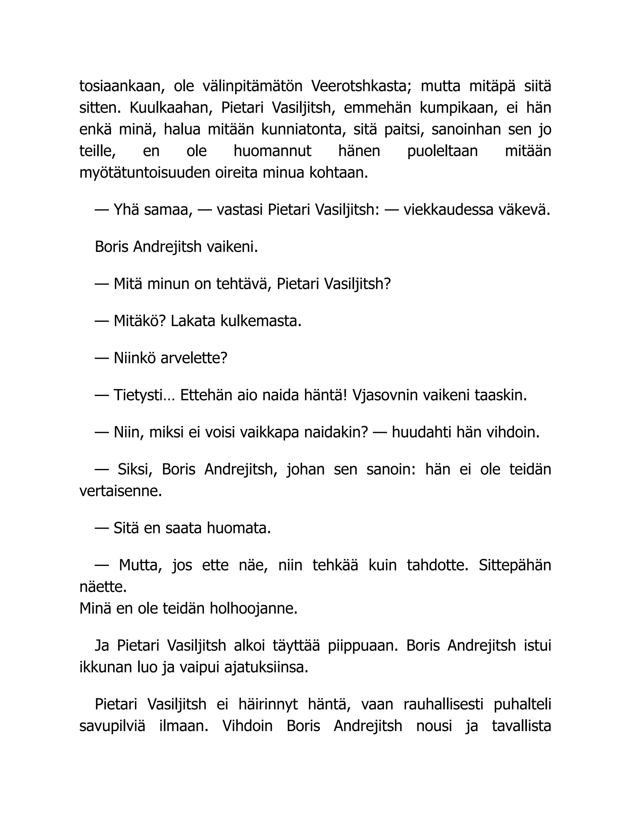 tosiaankaan, ole välinpitämätön Veerotshkasta; mutta mitäpä siitä
sitten. Kuulkaahan, Pietari Vasiljitsh, emmehän kumpikaan, ei hän
enkä minä, halua mitään kunniatonta, sitä paitsi, sanoinhan sen jo
teille, en ole huomannut hänen puoleltaan mitään
myötätuntoisuuden oireita minua kohtaan.
— Yhä samaa, — vastasi Pietari Vasiljitsh: — viekkaudessa väkevä.
Boris Andrejitsh vaikeni.
— Mitä minun on tehtävä, Pietari Vasiljitsh?
— Mitäkö? Lakata kulkemasta.
— Niinkö arvelette?
— Tietysti… Ettehän aio naida häntä! Vjasovnin vaikeni taaskin.
— Niin, miksi ei voisi vaikkapa naidakin? — huudahti hän vihdoin.
— Siksi, Boris Andrejitsh, johan sen sanoin: hän ei ole teidän
vertaisenne.
— Sitä en saata huomata.
— Mutta, jos ette näe, niin tehkää kuin tahdotte. Sittepähän
näette.
Minä en ole teidän holhoojanne.
Ja Pietari Vasiljitsh alkoi täyttää piippuaan. Boris Andrejitsh istui
ikkunan luo ja vaipui ajatuksiinsa.
Pietari Vasiljitsh ei häirinnyt häntä, vaan rauhallisesti puhalteli
savupilviä ilmaan. Vihdoin Boris Andrejitsh nousi ja tavallista
 
