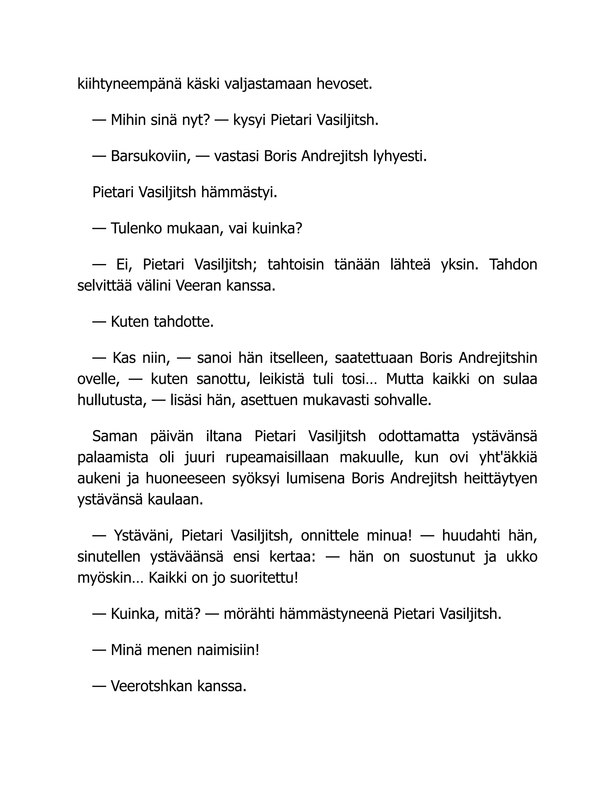kiihtyneempänä käski valjastamaan hevoset.
— Mihin sinä nyt? — kysyi Pietari Vasiljitsh.
— Barsukoviin, — vastasi Boris Andrejitsh lyhyesti.
Pietari Vasiljitsh hämmästyi.
— Tulenko mukaan, vai kuinka?
— Ei, Pietari Vasiljitsh; tahtoisin tänään lähteä yksin. Tahdon
selvittää välini Veeran kanssa.
— Kuten tahdotte.
— Kas niin, — sanoi hän itselleen, saatettuaan Boris Andrejitshin
ovelle, — kuten sanottu, leikistä tuli tosi… Mutta kaikki on sulaa
hullutusta, — lisäsi hän, asettuen mukavasti sohvalle.
Saman päivän iltana Pietari Vasiljitsh odottamatta ystävänsä
palaamista oli juuri rupeamaisillaan makuulle, kun ovi yht'äkkiä
aukeni ja huoneeseen syöksyi lumisena Boris Andrejitsh heittäytyen
ystävänsä kaulaan.
— Ystäväni, Pietari Vasiljitsh, onnittele minua! — huudahti hän,
sinutellen ystäväänsä ensi kertaa: — hän on suostunut ja ukko
myöskin… Kaikki on jo suoritettu!
— Kuinka, mitä? — mörähti hämmästyneenä Pietari Vasiljitsh.
— Minä menen naimisiin!
— Veerotshkan kanssa.
 