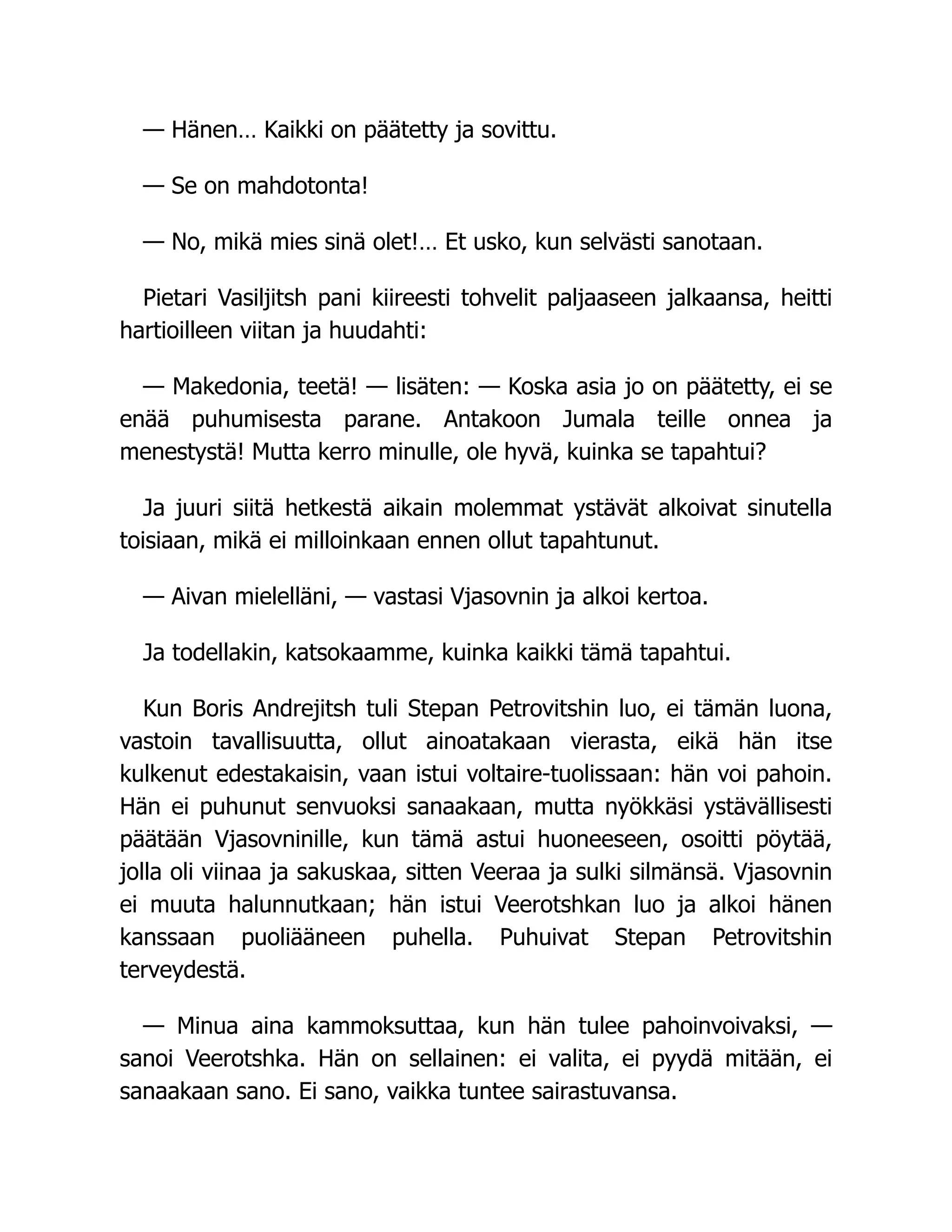 — Hänen… Kaikki on päätetty ja sovittu.
— Se on mahdotonta!
— No, mikä mies sinä olet!… Et usko, kun selvästi sanotaan.
Pietari Vasiljitsh pani kiireesti tohvelit paljaaseen jalkaansa, heitti
hartioilleen viitan ja huudahti:
— Makedonia, teetä! — lisäten: — Koska asia jo on päätetty, ei se
enää puhumisesta parane. Antakoon Jumala teille onnea ja
menestystä! Mutta kerro minulle, ole hyvä, kuinka se tapahtui?
Ja juuri siitä hetkestä aikain molemmat ystävät alkoivat sinutella
toisiaan, mikä ei milloinkaan ennen ollut tapahtunut.
— Aivan mielelläni, — vastasi Vjasovnin ja alkoi kertoa.
Ja todellakin, katsokaamme, kuinka kaikki tämä tapahtui.
Kun Boris Andrejitsh tuli Stepan Petrovitshin luo, ei tämän luona,
vastoin tavallisuutta, ollut ainoatakaan vierasta, eikä hän itse
kulkenut edestakaisin, vaan istui voltaire-tuolissaan: hän voi pahoin.
Hän ei puhunut senvuoksi sanaakaan, mutta nyökkäsi ystävällisesti
päätään Vjasovninille, kun tämä astui huoneeseen, osoitti pöytää,
jolla oli viinaa ja sakuskaa, sitten Veeraa ja sulki silmänsä. Vjasovnin
ei muuta halunnutkaan; hän istui Veerotshkan luo ja alkoi hänen
kanssaan puoliääneen puhella. Puhuivat Stepan Petrovitshin
terveydestä.
— Minua aina kammoksuttaa, kun hän tulee pahoinvoivaksi, —
sanoi Veerotshka. Hän on sellainen: ei valita, ei pyydä mitään, ei
sanaakaan sano. Ei sano, vaikka tuntee sairastuvansa.
 