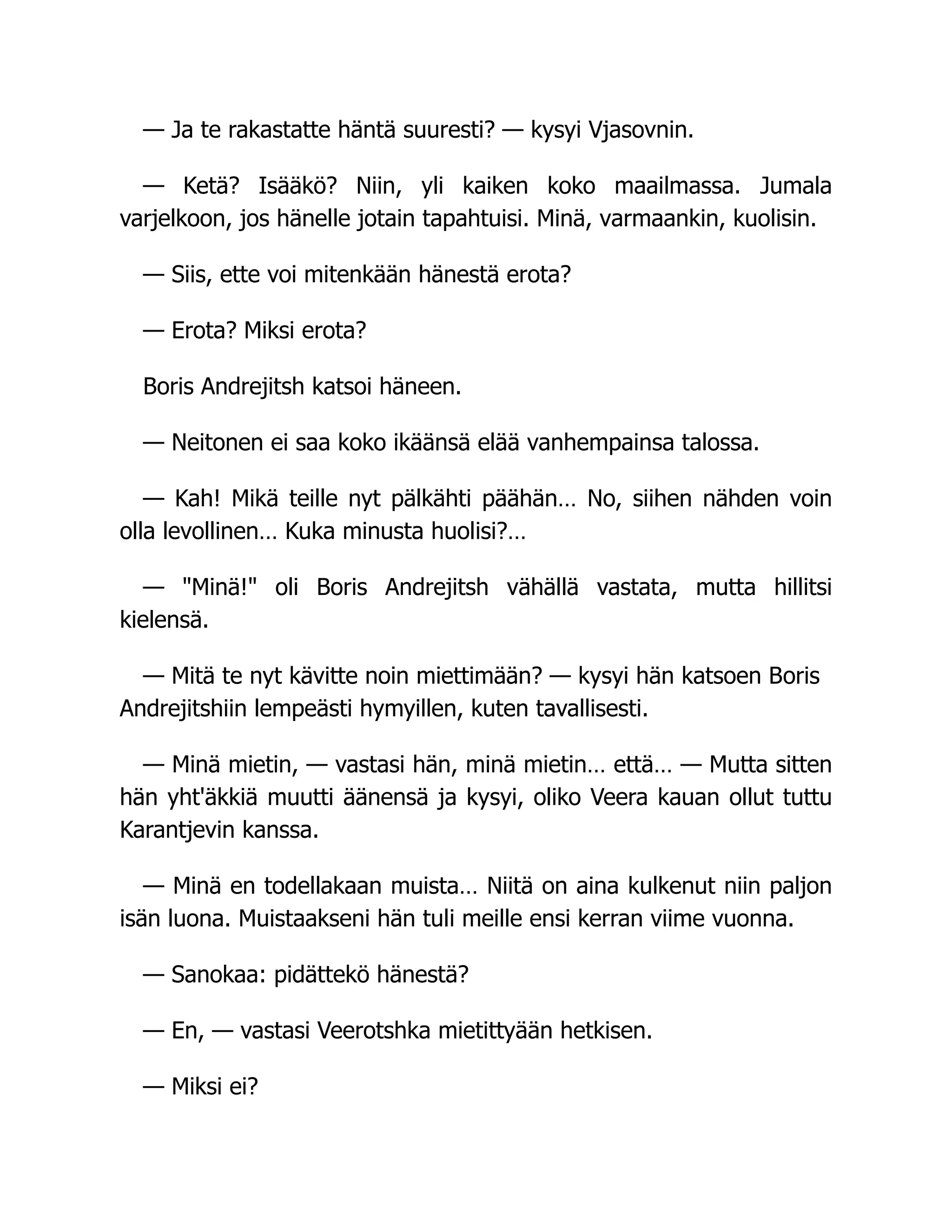 — Ja te rakastatte häntä suuresti? — kysyi Vjasovnin.
— Ketä? Isääkö? Niin, yli kaiken koko maailmassa. Jumala
varjelkoon, jos hänelle jotain tapahtuisi. Minä, varmaankin, kuolisin.
— Siis, ette voi mitenkään hänestä erota?
— Erota? Miksi erota?
Boris Andrejitsh katsoi häneen.
— Neitonen ei saa koko ikäänsä elää vanhempainsa talossa.
— Kah! Mikä teille nyt pälkähti päähän… No, siihen nähden voin
olla levollinen… Kuka minusta huolisi?…
— Minä! oli Boris Andrejitsh vähällä vastata, mutta hillitsi
kielensä.
— Mitä te nyt kävitte noin miettimään? — kysyi hän katsoen Boris
Andrejitshiin lempeästi hymyillen, kuten tavallisesti.
— Minä mietin, — vastasi hän, minä mietin… että… — Mutta sitten
hän yht'äkkiä muutti äänensä ja kysyi, oliko Veera kauan ollut tuttu
Karantjevin kanssa.
— Minä en todellakaan muista… Niitä on aina kulkenut niin paljon
isän luona. Muistaakseni hän tuli meille ensi kerran viime vuonna.
— Sanokaa: pidättekö hänestä?
— En, — vastasi Veerotshka mietittyään hetkisen.
— Miksi ei?
 