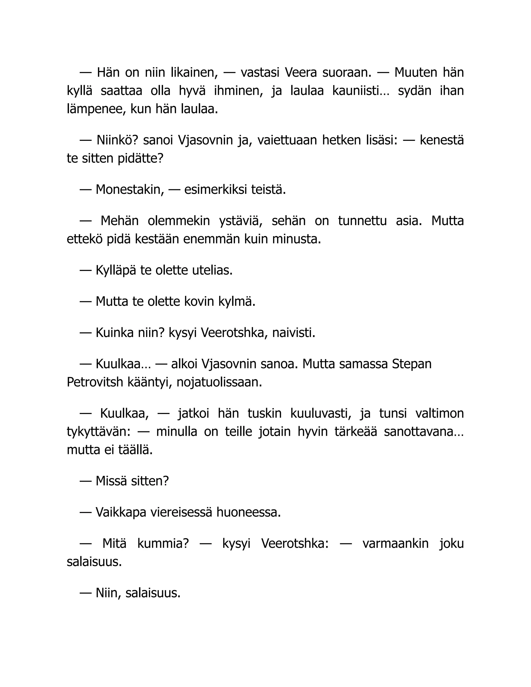 — Hän on niin likainen, — vastasi Veera suoraan. — Muuten hän
kyllä saattaa olla hyvä ihminen, ja laulaa kauniisti… sydän ihan
lämpenee, kun hän laulaa.
— Niinkö? sanoi Vjasovnin ja, vaiettuaan hetken lisäsi: — kenestä
te sitten pidätte?
— Monestakin, — esimerkiksi teistä.
— Mehän olemmekin ystäviä, sehän on tunnettu asia. Mutta
ettekö pidä kestään enemmän kuin minusta.
— Kylläpä te olette utelias.
— Mutta te olette kovin kylmä.
— Kuinka niin? kysyi Veerotshka, naivisti.
— Kuulkaa… — alkoi Vjasovnin sanoa. Mutta samassa Stepan
Petrovitsh kääntyi, nojatuolissaan.
— Kuulkaa, — jatkoi hän tuskin kuuluvasti, ja tunsi valtimon
tykyttävän: — minulla on teille jotain hyvin tärkeää sanottavana…
mutta ei täällä.
— Missä sitten?
— Vaikkapa viereisessä huoneessa.
— Mitä kummia? — kysyi Veerotshka: — varmaankin joku
salaisuus.
— Niin, salaisuus.
 