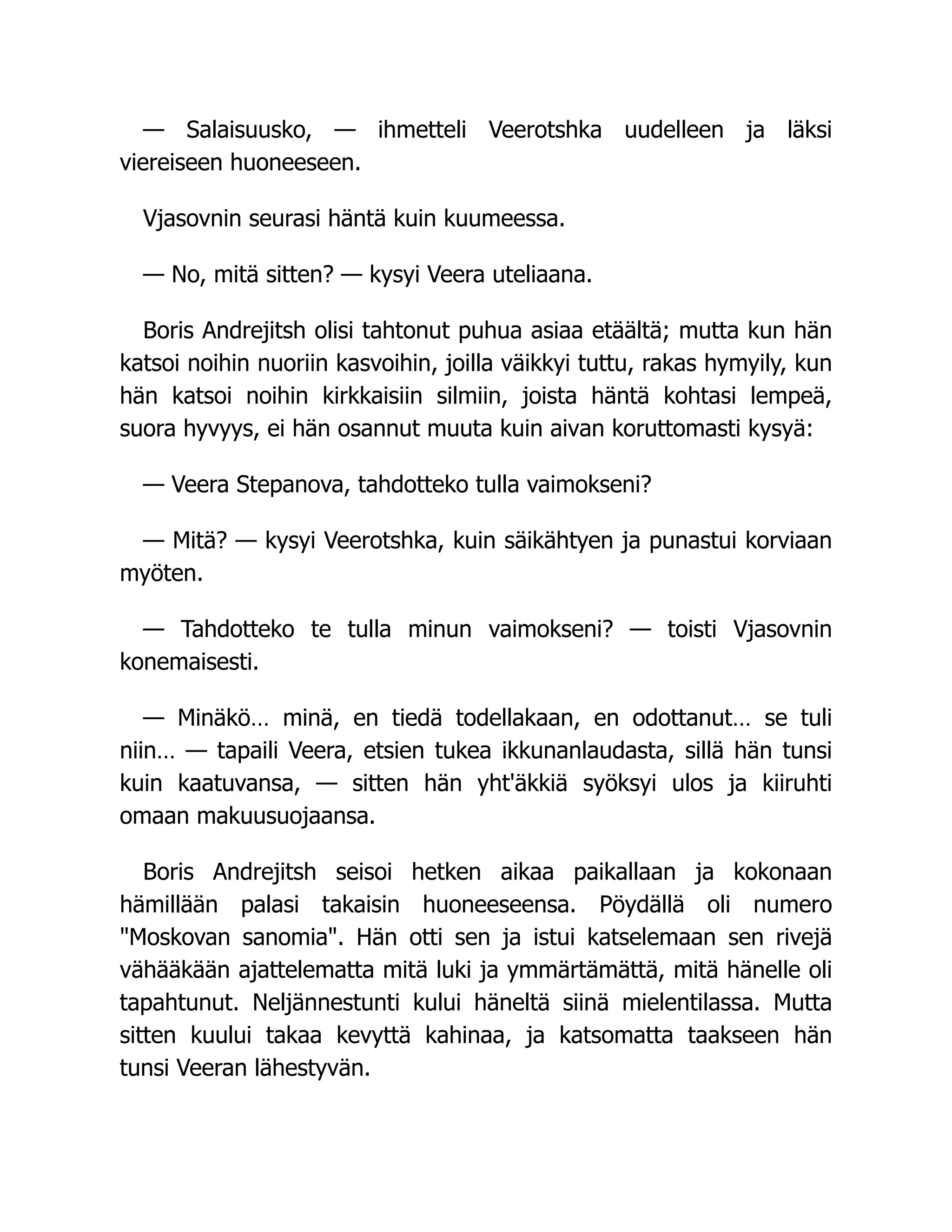 — Salaisuusko, — ihmetteli Veerotshka uudelleen ja läksi
viereiseen huoneeseen.
Vjasovnin seurasi häntä kuin kuumeessa.
— No, mitä sitten? — kysyi Veera uteliaana.
Boris Andrejitsh olisi tahtonut puhua asiaa etäältä; mutta kun hän
katsoi noihin nuoriin kasvoihin, joilla väikkyi tuttu, rakas hymyily, kun
hän katsoi noihin kirkkaisiin silmiin, joista häntä kohtasi lempeä,
suora hyvyys, ei hän osannut muuta kuin aivan koruttomasti kysyä:
— Veera Stepanova, tahdotteko tulla vaimokseni?
— Mitä? — kysyi Veerotshka, kuin säikähtyen ja punastui korviaan
myöten.
— Tahdotteko te tulla minun vaimokseni? — toisti Vjasovnin
konemaisesti.
— Minäkö… minä, en tiedä todellakaan, en odottanut… se tuli
niin… — tapaili Veera, etsien tukea ikkunanlaudasta, sillä hän tunsi
kuin kaatuvansa, — sitten hän yht'äkkiä syöksyi ulos ja kiiruhti
omaan makuusuojaansa.
Boris Andrejitsh seisoi hetken aikaa paikallaan ja kokonaan
hämillään palasi takaisin huoneeseensa. Pöydällä oli numero
Moskovan sanomia. Hän otti sen ja istui katselemaan sen rivejä
vähääkään ajattelematta mitä luki ja ymmärtämättä, mitä hänelle oli
tapahtunut. Neljännestunti kului häneltä siinä mielentilassa. Mutta
sitten kuului takaa kevyttä kahinaa, ja katsomatta taakseen hän
tunsi Veeran lähestyvän.
 
