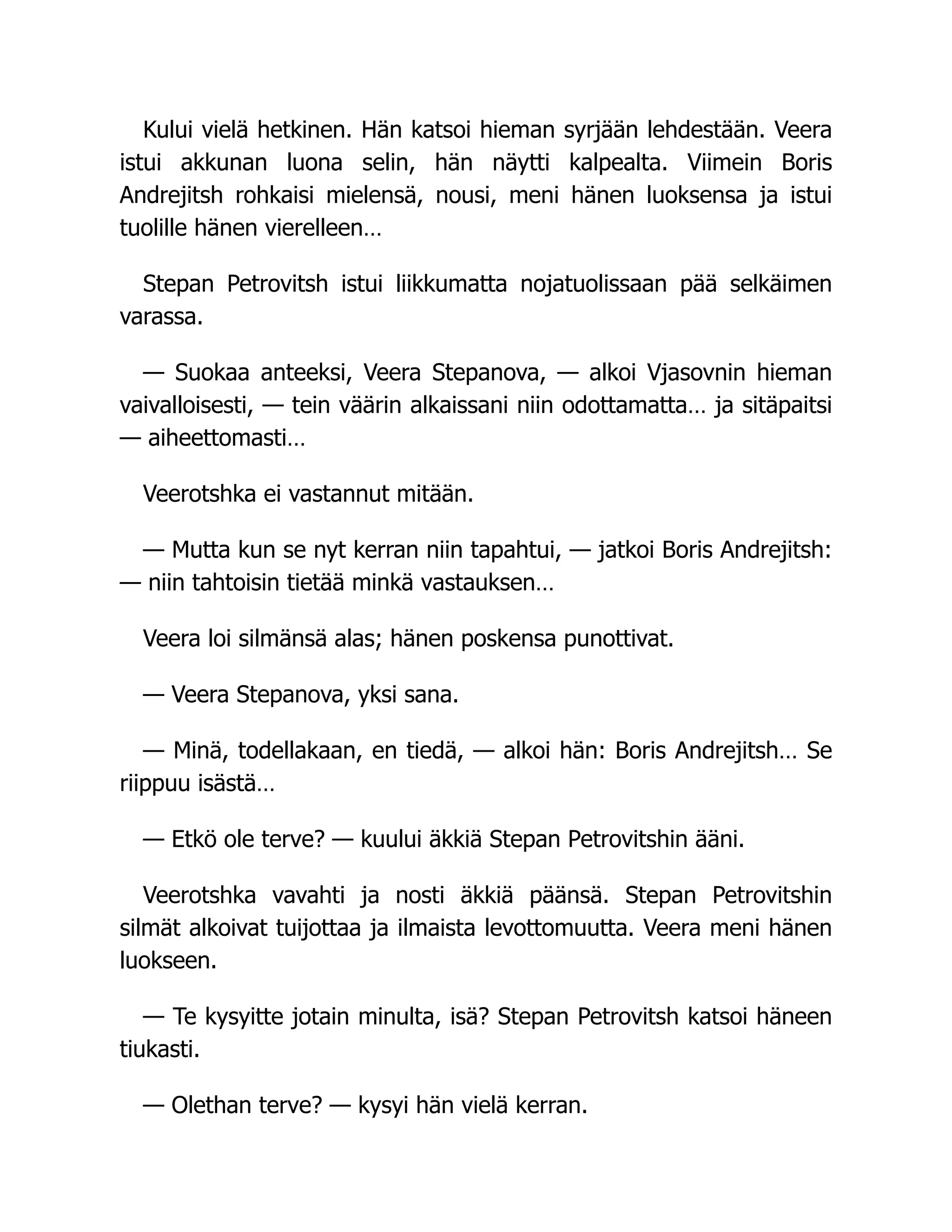 Kului vielä hetkinen. Hän katsoi hieman syrjään lehdestään. Veera
istui akkunan luona selin, hän näytti kalpealta. Viimein Boris
Andrejitsh rohkaisi mielensä, nousi, meni hänen luoksensa ja istui
tuolille hänen vierelleen…
Stepan Petrovitsh istui liikkumatta nojatuolissaan pää selkäimen
varassa.
— Suokaa anteeksi, Veera Stepanova, — alkoi Vjasovnin hieman
vaivalloisesti, — tein väärin alkaissani niin odottamatta… ja sitäpaitsi
— aiheettomasti…
Veerotshka ei vastannut mitään.
— Mutta kun se nyt kerran niin tapahtui, — jatkoi Boris Andrejitsh:
— niin tahtoisin tietää minkä vastauksen…
Veera loi silmänsä alas; hänen poskensa punottivat.
— Veera Stepanova, yksi sana.
— Minä, todellakaan, en tiedä, — alkoi hän: Boris Andrejitsh… Se
riippuu isästä…
— Etkö ole terve? — kuului äkkiä Stepan Petrovitshin ääni.
Veerotshka vavahti ja nosti äkkiä päänsä. Stepan Petrovitshin
silmät alkoivat tuijottaa ja ilmaista levottomuutta. Veera meni hänen
luokseen.
— Te kysyitte jotain minulta, isä? Stepan Petrovitsh katsoi häneen
tiukasti.
— Olethan terve? — kysyi hän vielä kerran.
 