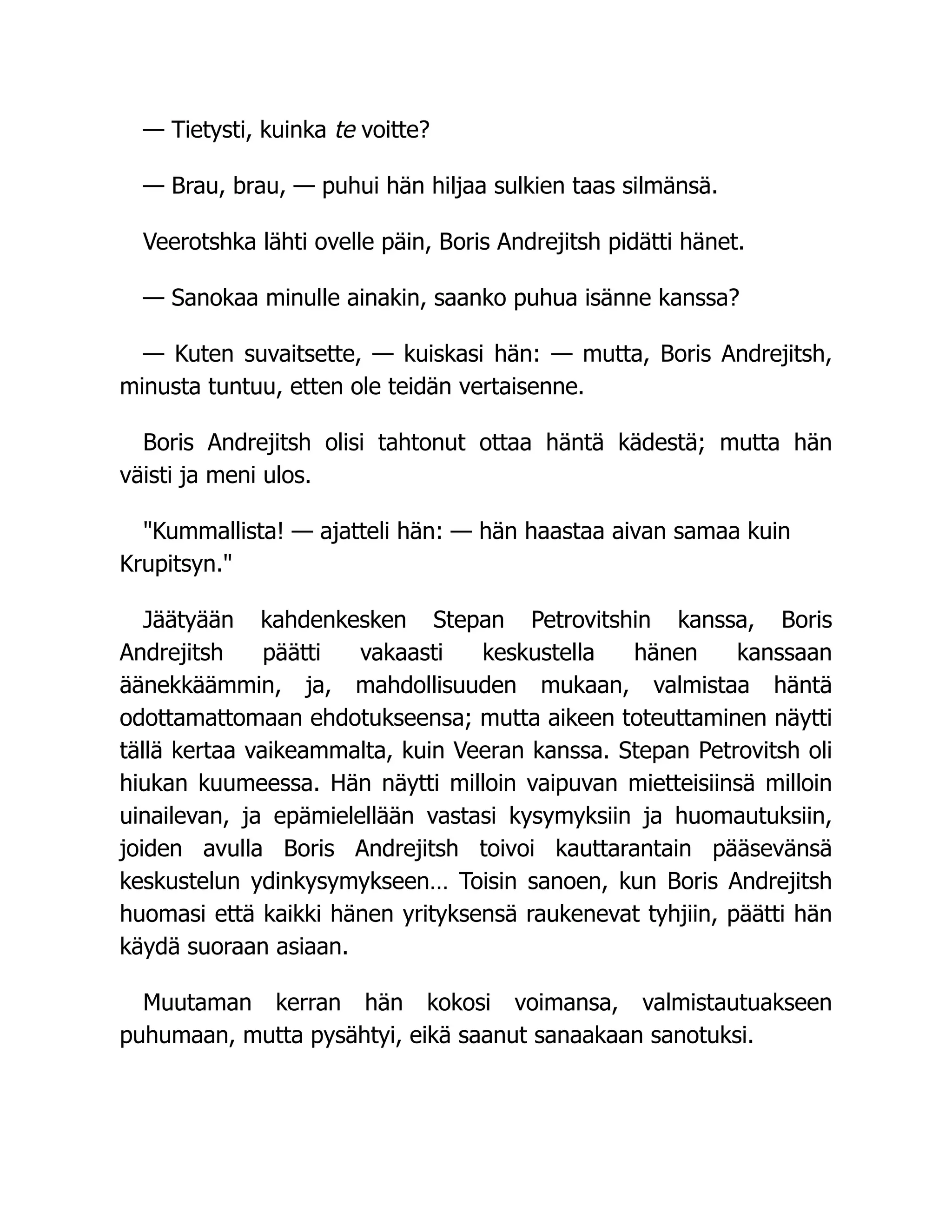 — Tietysti, kuinka te voitte?
— Brau, brau, — puhui hän hiljaa sulkien taas silmänsä.
Veerotshka lähti ovelle päin, Boris Andrejitsh pidätti hänet.
— Sanokaa minulle ainakin, saanko puhua isänne kanssa?
— Kuten suvaitsette, — kuiskasi hän: — mutta, Boris Andrejitsh,
minusta tuntuu, etten ole teidän vertaisenne.
Boris Andrejitsh olisi tahtonut ottaa häntä kädestä; mutta hän
väisti ja meni ulos.
Kummallista! — ajatteli hän: — hän haastaa aivan samaa kuin
Krupitsyn.
Jäätyään kahdenkesken Stepan Petrovitshin kanssa, Boris
Andrejitsh päätti vakaasti keskustella hänen kanssaan
äänekkäämmin, ja, mahdollisuuden mukaan, valmistaa häntä
odottamattomaan ehdotukseensa; mutta aikeen toteuttaminen näytti
tällä kertaa vaikeammalta, kuin Veeran kanssa. Stepan Petrovitsh oli
hiukan kuumeessa. Hän näytti milloin vaipuvan mietteisiinsä milloin
uinailevan, ja epämielellään vastasi kysymyksiin ja huomautuksiin,
joiden avulla Boris Andrejitsh toivoi kauttarantain pääsevänsä
keskustelun ydinkysymykseen… Toisin sanoen, kun Boris Andrejitsh
huomasi että kaikki hänen yrityksensä raukenevat tyhjiin, päätti hän
käydä suoraan asiaan.
Muutaman kerran hän kokosi voimansa, valmistautuakseen
puhumaan, mutta pysähtyi, eikä saanut sanaakaan sanotuksi.
 