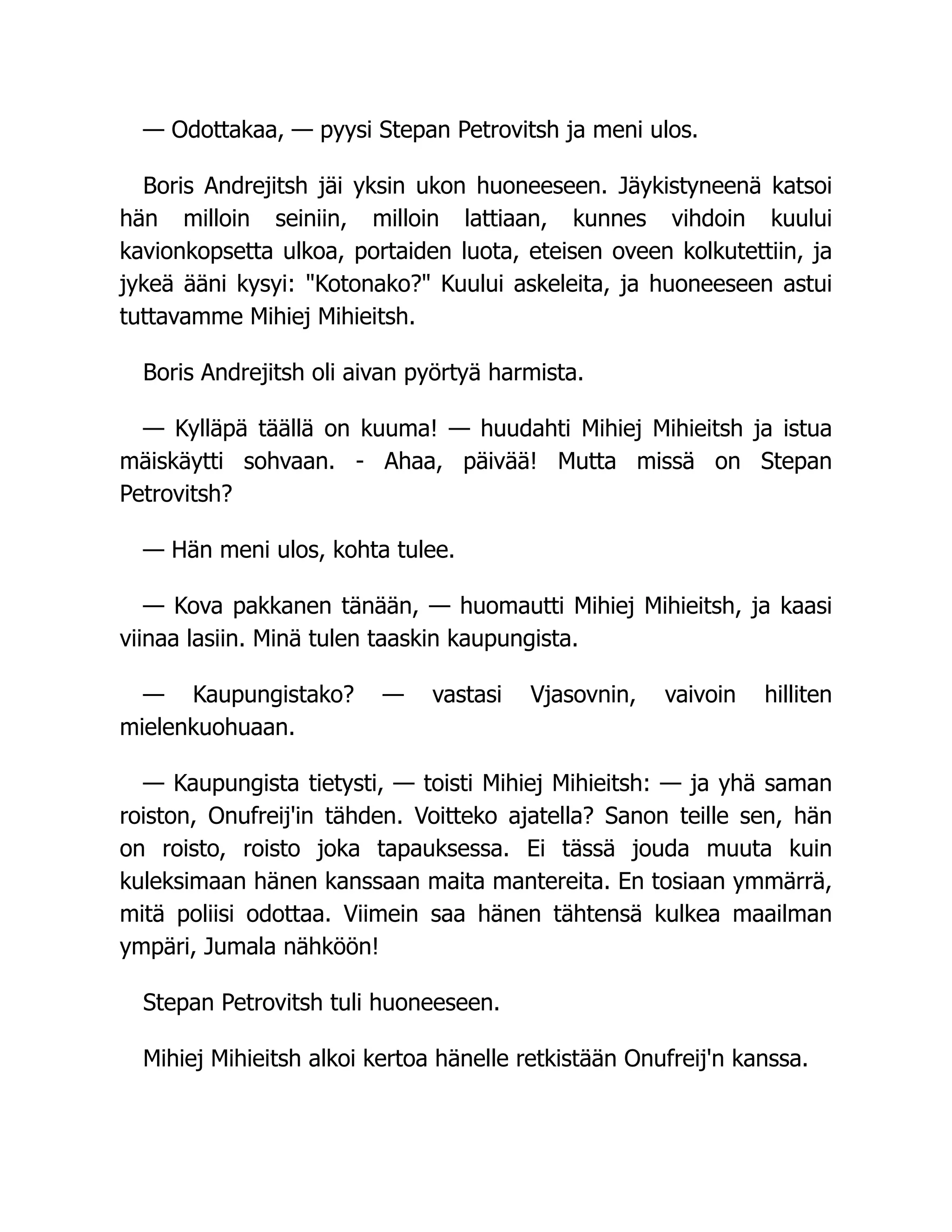 — Odottakaa, — pyysi Stepan Petrovitsh ja meni ulos.
Boris Andrejitsh jäi yksin ukon huoneeseen. Jäykistyneenä katsoi
hän milloin seiniin, milloin lattiaan, kunnes vihdoin kuului
kavionkopsetta ulkoa, portaiden luota, eteisen oveen kolkutettiin, ja
jykeä ääni kysyi: Kotonako? Kuului askeleita, ja huoneeseen astui
tuttavamme Mihiej Mihieitsh.
Boris Andrejitsh oli aivan pyörtyä harmista.
— Kylläpä täällä on kuuma! — huudahti Mihiej Mihieitsh ja istua
mäiskäytti sohvaan. - Ahaa, päivää! Mutta missä on Stepan
Petrovitsh?
— Hän meni ulos, kohta tulee.
— Kova pakkanen tänään, — huomautti Mihiej Mihieitsh, ja kaasi
viinaa lasiin. Minä tulen taaskin kaupungista.
— Kaupungistako? — vastasi Vjasovnin, vaivoin hilliten
mielenkuohuaan.
— Kaupungista tietysti, — toisti Mihiej Mihieitsh: — ja yhä saman
roiston, Onufreij'in tähden. Voitteko ajatella? Sanon teille sen, hän
on roisto, roisto joka tapauksessa. Ei tässä jouda muuta kuin
kuleksimaan hänen kanssaan maita mantereita. En tosiaan ymmärrä,
mitä poliisi odottaa. Viimein saa hänen tähtensä kulkea maailman
ympäri, Jumala nähköön!
Stepan Petrovitsh tuli huoneeseen.
Mihiej Mihieitsh alkoi kertoa hänelle retkistään Onufreij'n kanssa.
 