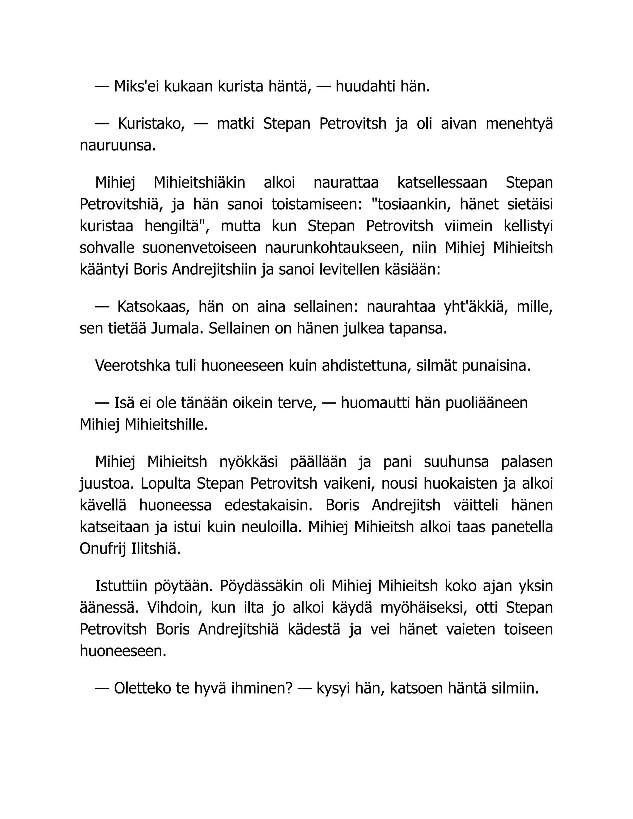 — Miks'ei kukaan kurista häntä, — huudahti hän.
— Kuristako, — matki Stepan Petrovitsh ja oli aivan menehtyä
nauruunsa.
Mihiej Mihieitshiäkin alkoi naurattaa katsellessaan Stepan
Petrovitshiä, ja hän sanoi toistamiseen: tosiaankin, hänet sietäisi
kuristaa hengiltä, mutta kun Stepan Petrovitsh viimein kellistyi
sohvalle suonenvetoiseen naurunkohtaukseen, niin Mihiej Mihieitsh
kääntyi Boris Andrejitshiin ja sanoi levitellen käsiään:
— Katsokaas, hän on aina sellainen: naurahtaa yht'äkkiä, mille,
sen tietää Jumala. Sellainen on hänen julkea tapansa.
Veerotshka tuli huoneeseen kuin ahdistettuna, silmät punaisina.
— Isä ei ole tänään oikein terve, — huomautti hän puoliääneen
Mihiej Mihieitshille.
Mihiej Mihieitsh nyökkäsi päällään ja pani suuhunsa palasen
juustoa. Lopulta Stepan Petrovitsh vaikeni, nousi huokaisten ja alkoi
kävellä huoneessa edestakaisin. Boris Andrejitsh väitteli hänen
katseitaan ja istui kuin neuloilla. Mihiej Mihieitsh alkoi taas panetella
Onufrij Ilitshiä.
Istuttiin pöytään. Pöydässäkin oli Mihiej Mihieitsh koko ajan yksin
äänessä. Vihdoin, kun ilta jo alkoi käydä myöhäiseksi, otti Stepan
Petrovitsh Boris Andrejitshiä kädestä ja vei hänet vaieten toiseen
huoneeseen.
— Oletteko te hyvä ihminen? — kysyi hän, katsoen häntä silmiin.
 