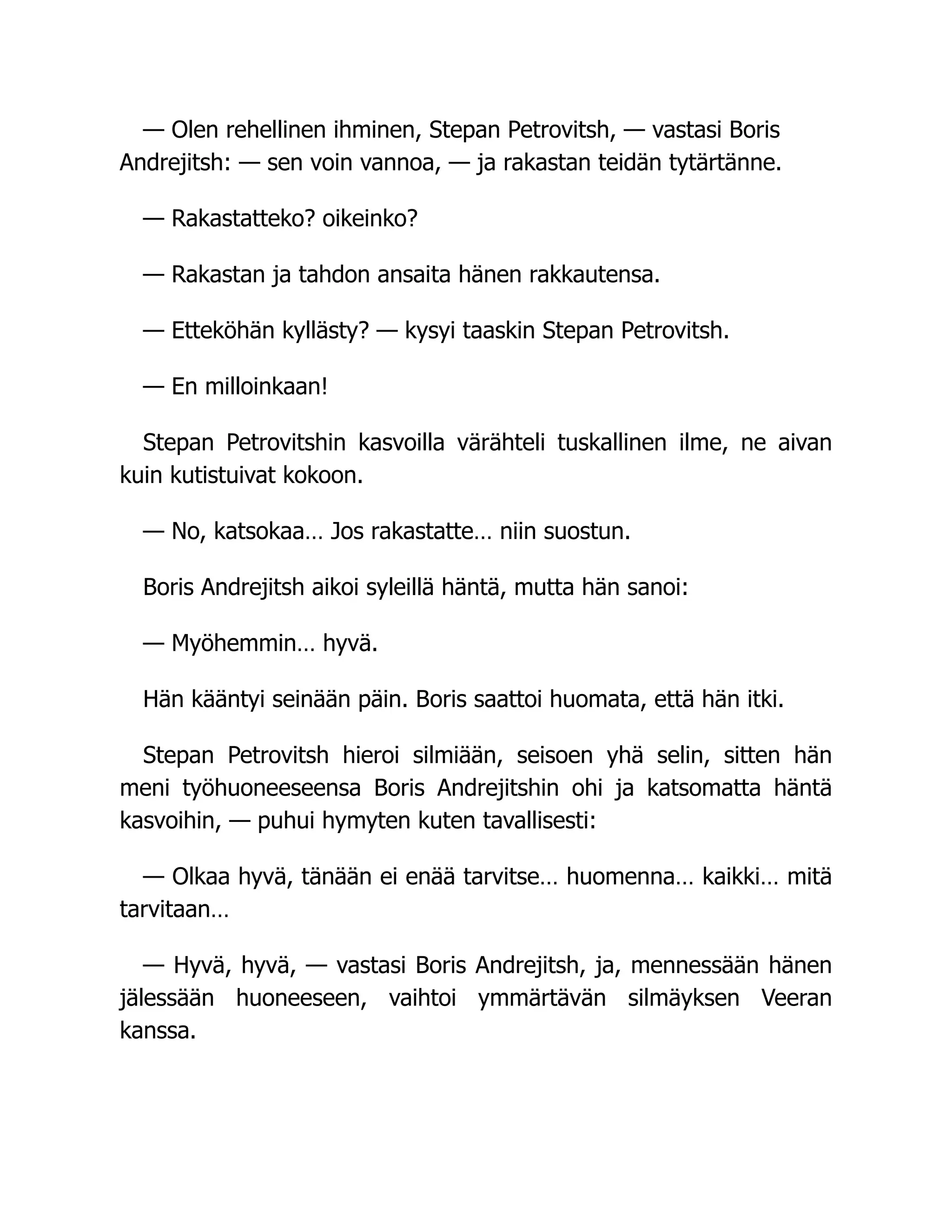 — Olen rehellinen ihminen, Stepan Petrovitsh, — vastasi Boris
Andrejitsh: — sen voin vannoa, — ja rakastan teidän tytärtänne.
— Rakastatteko? oikeinko?
— Rakastan ja tahdon ansaita hänen rakkautensa.
— Etteköhän kyllästy? — kysyi taaskin Stepan Petrovitsh.
— En milloinkaan!
Stepan Petrovitshin kasvoilla värähteli tuskallinen ilme, ne aivan
kuin kutistuivat kokoon.
— No, katsokaa… Jos rakastatte… niin suostun.
Boris Andrejitsh aikoi syleillä häntä, mutta hän sanoi:
— Myöhemmin… hyvä.
Hän kääntyi seinään päin. Boris saattoi huomata, että hän itki.
Stepan Petrovitsh hieroi silmiään, seisoen yhä selin, sitten hän
meni työhuoneeseensa Boris Andrejitshin ohi ja katsomatta häntä
kasvoihin, — puhui hymyten kuten tavallisesti:
— Olkaa hyvä, tänään ei enää tarvitse… huomenna… kaikki… mitä
tarvitaan…
— Hyvä, hyvä, — vastasi Boris Andrejitsh, ja, mennessään hänen
jälessään huoneeseen, vaihtoi ymmärtävän silmäyksen Veeran
kanssa.
 