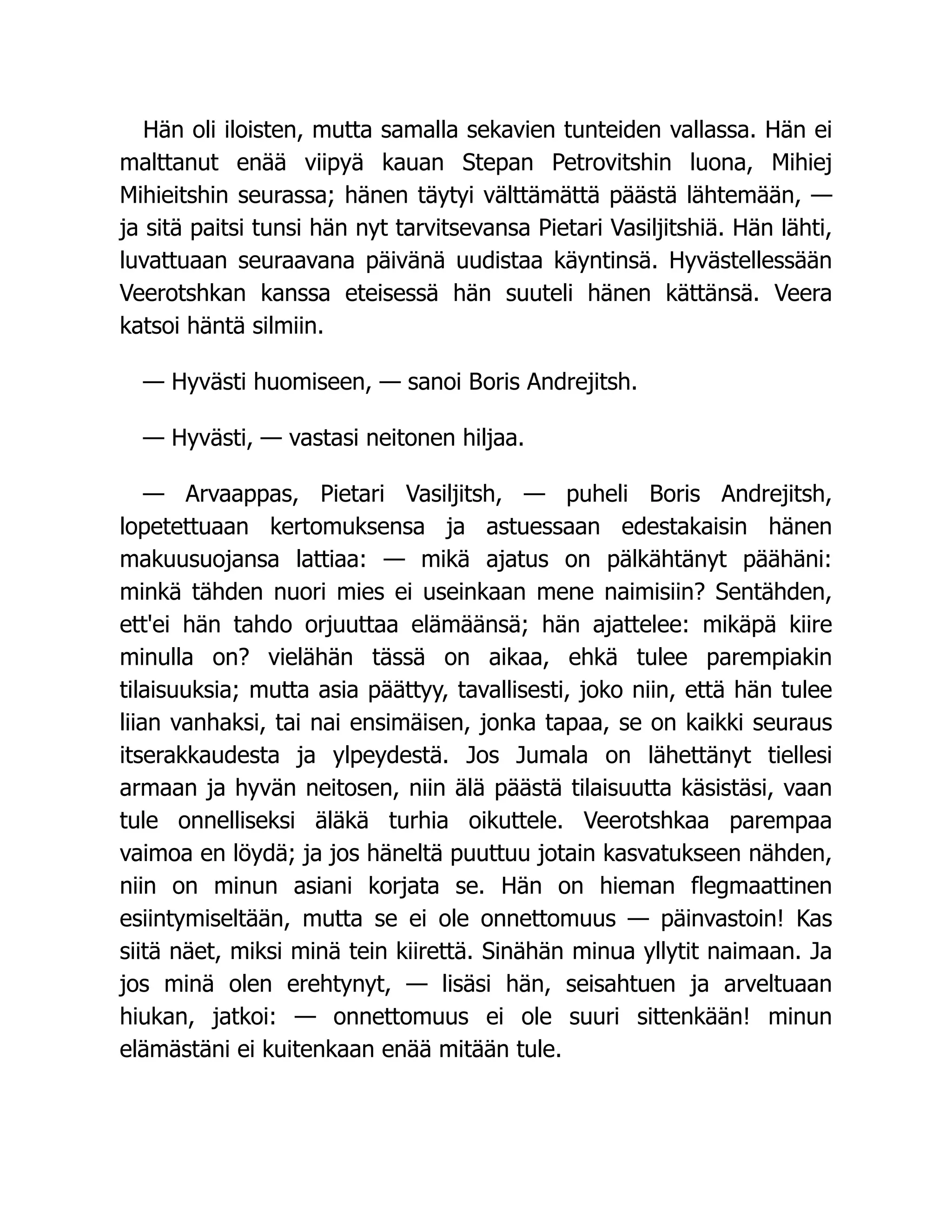 Hän oli iloisten, mutta samalla sekavien tunteiden vallassa. Hän ei
malttanut enää viipyä kauan Stepan Petrovitshin luona, Mihiej
Mihieitshin seurassa; hänen täytyi välttämättä päästä lähtemään, —
ja sitä paitsi tunsi hän nyt tarvitsevansa Pietari Vasiljitshiä. Hän lähti,
luvattuaan seuraavana päivänä uudistaa käyntinsä. Hyvästellessään
Veerotshkan kanssa eteisessä hän suuteli hänen kättänsä. Veera
katsoi häntä silmiin.
— Hyvästi huomiseen, — sanoi Boris Andrejitsh.
— Hyvästi, — vastasi neitonen hiljaa.
— Arvaappas, Pietari Vasiljitsh, — puheli Boris Andrejitsh,
lopetettuaan kertomuksensa ja astuessaan edestakaisin hänen
makuusuojansa lattiaa: — mikä ajatus on pälkähtänyt päähäni:
minkä tähden nuori mies ei useinkaan mene naimisiin? Sentähden,
ett'ei hän tahdo orjuuttaa elämäänsä; hän ajattelee: mikäpä kiire
minulla on? vielähän tässä on aikaa, ehkä tulee parempiakin
tilaisuuksia; mutta asia päättyy, tavallisesti, joko niin, että hän tulee
liian vanhaksi, tai nai ensimäisen, jonka tapaa, se on kaikki seuraus
itserakkaudesta ja ylpeydestä. Jos Jumala on lähettänyt tiellesi
armaan ja hyvän neitosen, niin älä päästä tilaisuutta käsistäsi, vaan
tule onnelliseksi äläkä turhia oikuttele. Veerotshkaa parempaa
vaimoa en löydä; ja jos häneltä puuttuu jotain kasvatukseen nähden,
niin on minun asiani korjata se. Hän on hieman flegmaattinen
esiintymiseltään, mutta se ei ole onnettomuus — päinvastoin! Kas
siitä näet, miksi minä tein kiirettä. Sinähän minua yllytit naimaan. Ja
jos minä olen erehtynyt, — lisäsi hän, seisahtuen ja arveltuaan
hiukan, jatkoi: — onnettomuus ei ole suuri sittenkään! minun
elämästäni ei kuitenkaan enää mitään tule.
 