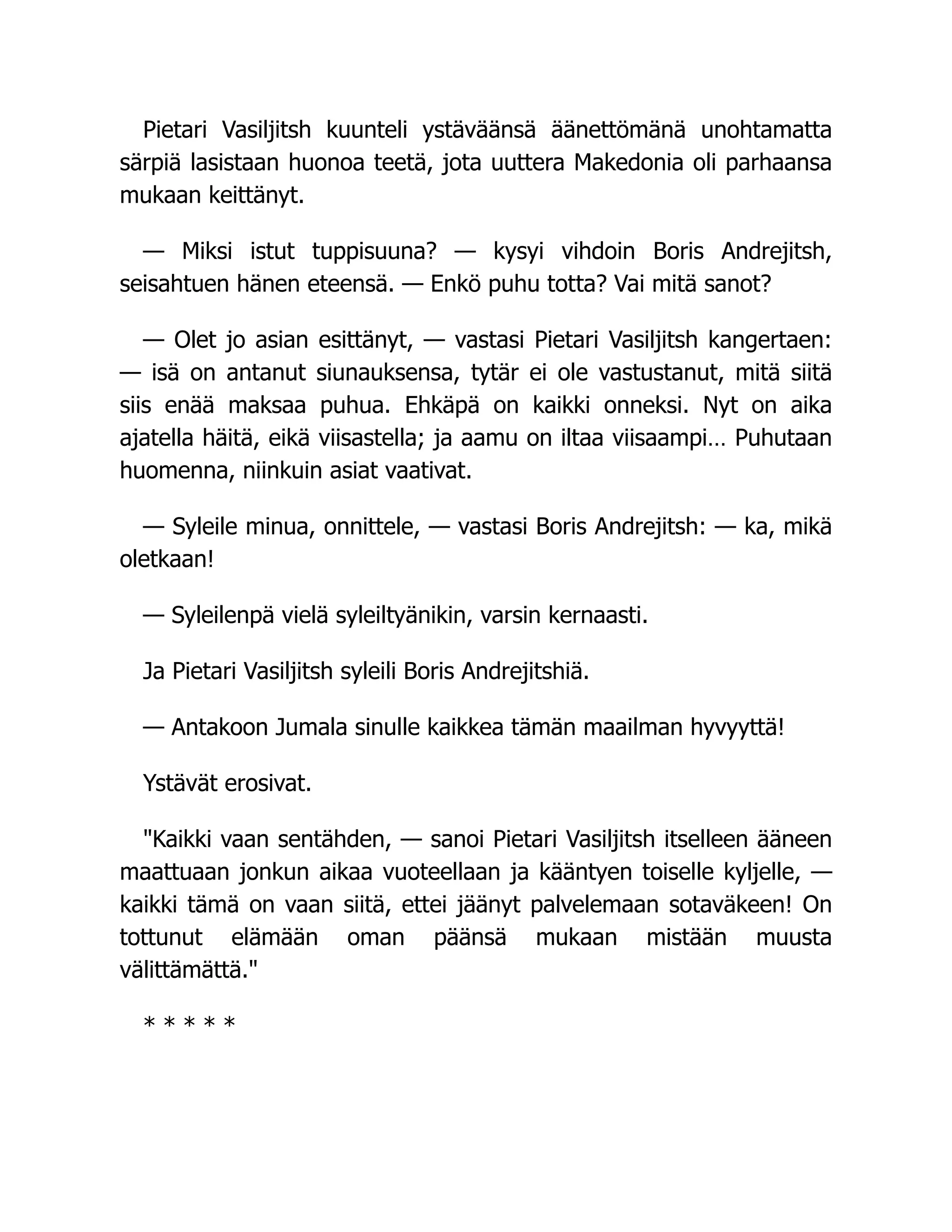 Pietari Vasiljitsh kuunteli ystäväänsä äänettömänä unohtamatta
särpiä lasistaan huonoa teetä, jota uuttera Makedonia oli parhaansa
mukaan keittänyt.
— Miksi istut tuppisuuna? — kysyi vihdoin Boris Andrejitsh,
seisahtuen hänen eteensä. — Enkö puhu totta? Vai mitä sanot?
— Olet jo asian esittänyt, — vastasi Pietari Vasiljitsh kangertaen:
— isä on antanut siunauksensa, tytär ei ole vastustanut, mitä siitä
siis enää maksaa puhua. Ehkäpä on kaikki onneksi. Nyt on aika
ajatella häitä, eikä viisastella; ja aamu on iltaa viisaampi… Puhutaan
huomenna, niinkuin asiat vaativat.
— Syleile minua, onnittele, — vastasi Boris Andrejitsh: — ka, mikä
oletkaan!
— Syleilenpä vielä syleiltyänikin, varsin kernaasti.
Ja Pietari Vasiljitsh syleili Boris Andrejitshiä.
— Antakoon Jumala sinulle kaikkea tämän maailman hyvyyttä!
Ystävät erosivat.
Kaikki vaan sentähden, — sanoi Pietari Vasiljitsh itselleen ääneen
maattuaan jonkun aikaa vuoteellaan ja kääntyen toiselle kyljelle, —
kaikki tämä on vaan siitä, ettei jäänyt palvelemaan sotaväkeen! On
tottunut elämään oman päänsä mukaan mistään muusta
välittämättä.
* * * * *
 