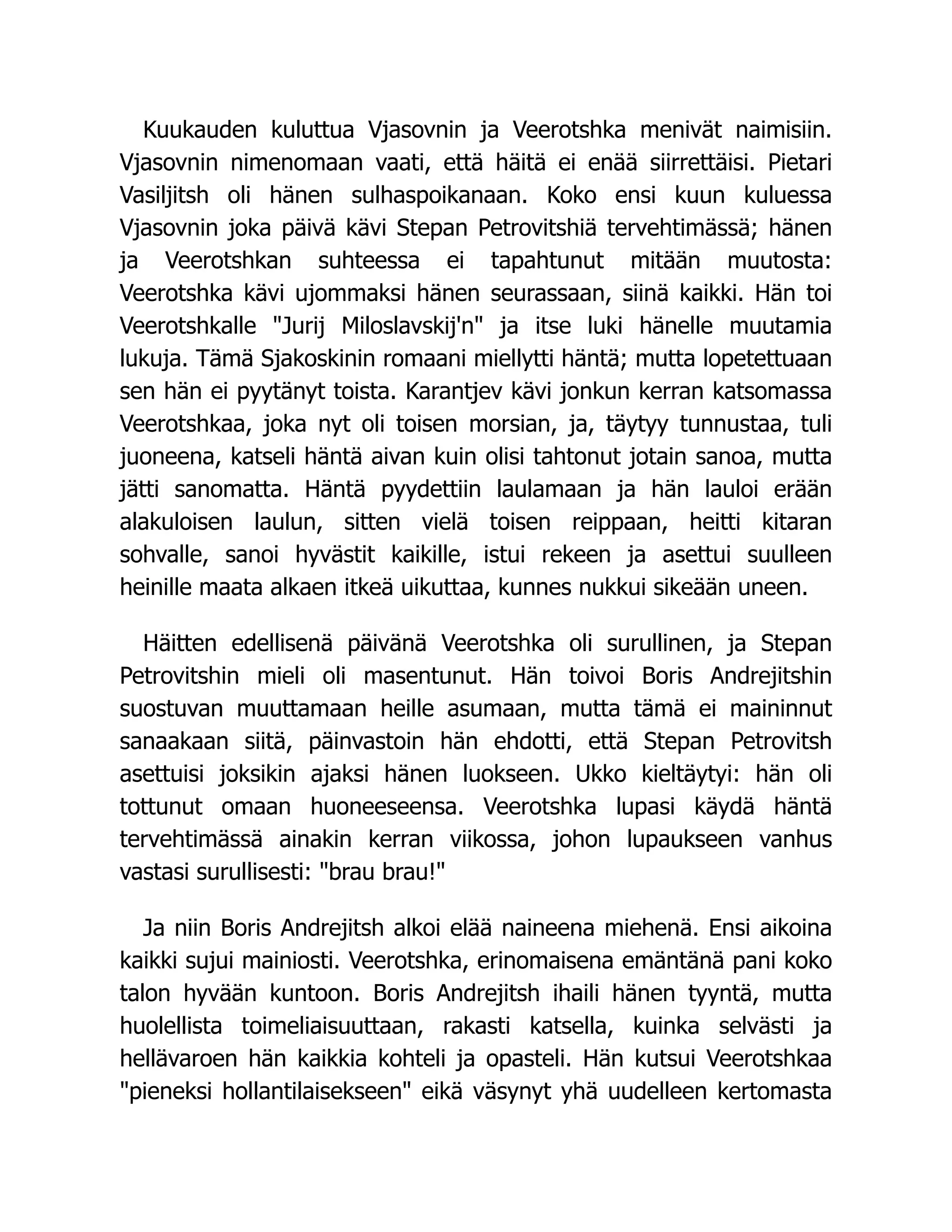 Kuukauden kuluttua Vjasovnin ja Veerotshka menivät naimisiin.
Vjasovnin nimenomaan vaati, että häitä ei enää siirrettäisi. Pietari
Vasiljitsh oli hänen sulhaspoikanaan. Koko ensi kuun kuluessa
Vjasovnin joka päivä kävi Stepan Petrovitshiä tervehtimässä; hänen
ja Veerotshkan suhteessa ei tapahtunut mitään muutosta:
Veerotshka kävi ujommaksi hänen seurassaan, siinä kaikki. Hän toi
Veerotshkalle Jurij Miloslavskij'n ja itse luki hänelle muutamia
lukuja. Tämä Sjakoskinin romaani miellytti häntä; mutta lopetettuaan
sen hän ei pyytänyt toista. Karantjev kävi jonkun kerran katsomassa
Veerotshkaa, joka nyt oli toisen morsian, ja, täytyy tunnustaa, tuli
juoneena, katseli häntä aivan kuin olisi tahtonut jotain sanoa, mutta
jätti sanomatta. Häntä pyydettiin laulamaan ja hän lauloi erään
alakuloisen laulun, sitten vielä toisen reippaan, heitti kitaran
sohvalle, sanoi hyvästit kaikille, istui rekeen ja asettui suulleen
heinille maata alkaen itkeä uikuttaa, kunnes nukkui sikeään uneen.
Häitten edellisenä päivänä Veerotshka oli surullinen, ja Stepan
Petrovitshin mieli oli masentunut. Hän toivoi Boris Andrejitshin
suostuvan muuttamaan heille asumaan, mutta tämä ei maininnut
sanaakaan siitä, päinvastoin hän ehdotti, että Stepan Petrovitsh
asettuisi joksikin ajaksi hänen luokseen. Ukko kieltäytyi: hän oli
tottunut omaan huoneeseensa. Veerotshka lupasi käydä häntä
tervehtimässä ainakin kerran viikossa, johon lupaukseen vanhus
vastasi surullisesti: brau brau!
Ja niin Boris Andrejitsh alkoi elää naineena miehenä. Ensi aikoina
kaikki sujui mainiosti. Veerotshka, erinomaisena emäntänä pani koko
talon hyvään kuntoon. Boris Andrejitsh ihaili hänen tyyntä, mutta
huolellista toimeliaisuuttaan, rakasti katsella, kuinka selvästi ja
hellävaroen hän kaikkia kohteli ja opasteli. Hän kutsui Veerotshkaa
pieneksi hollantilaisekseen eikä väsynyt yhä uudelleen kertomasta
 