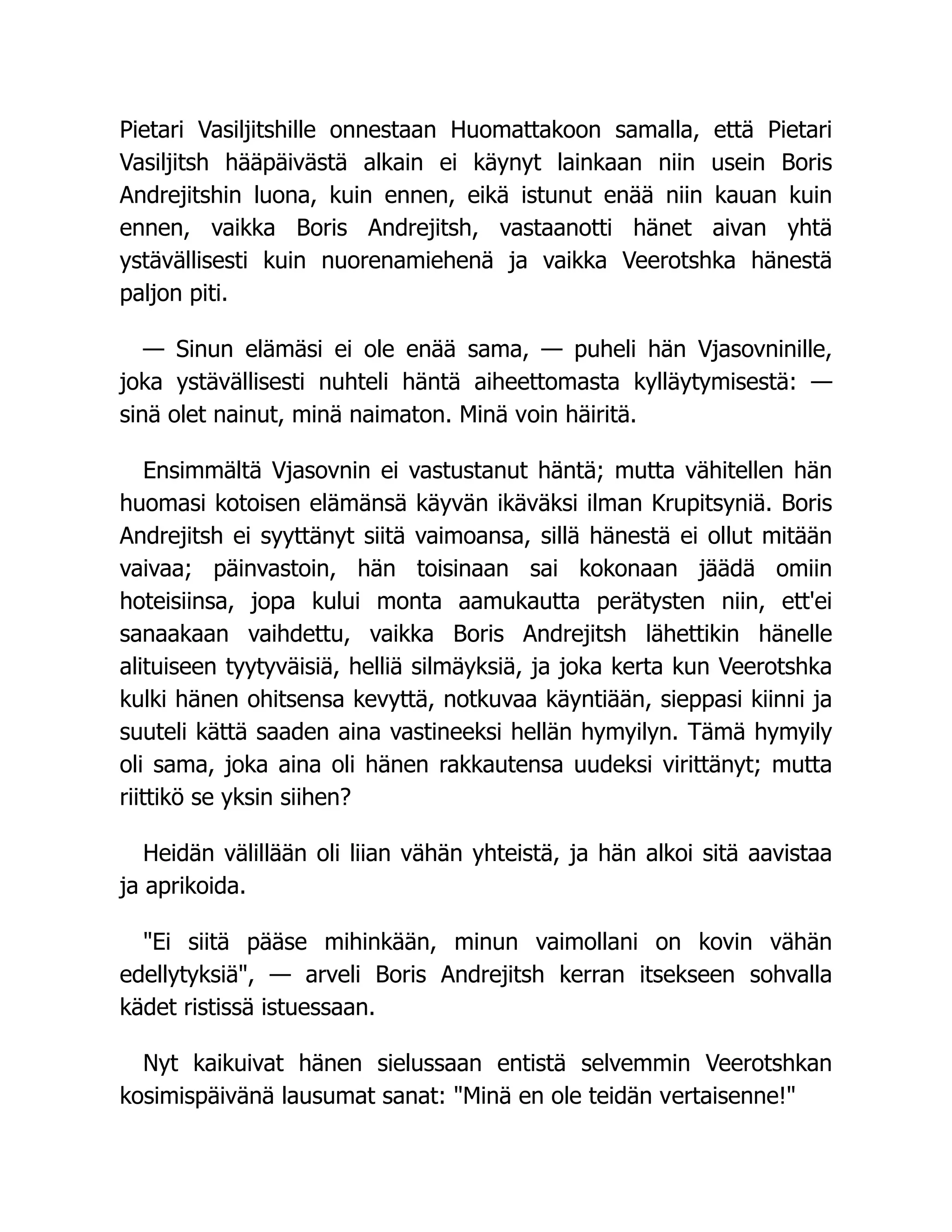 Pietari Vasiljitshille onnestaan Huomattakoon samalla, että Pietari
Vasiljitsh hääpäivästä alkain ei käynyt lainkaan niin usein Boris
Andrejitshin luona, kuin ennen, eikä istunut enää niin kauan kuin
ennen, vaikka Boris Andrejitsh, vastaanotti hänet aivan yhtä
ystävällisesti kuin nuorenamiehenä ja vaikka Veerotshka hänestä
paljon piti.
— Sinun elämäsi ei ole enää sama, — puheli hän Vjasovninille,
joka ystävällisesti nuhteli häntä aiheettomasta kylläytymisestä: —
sinä olet nainut, minä naimaton. Minä voin häiritä.
Ensimmältä Vjasovnin ei vastustanut häntä; mutta vähitellen hän
huomasi kotoisen elämänsä käyvän ikäväksi ilman Krupitsyniä. Boris
Andrejitsh ei syyttänyt siitä vaimoansa, sillä hänestä ei ollut mitään
vaivaa; päinvastoin, hän toisinaan sai kokonaan jäädä omiin
hoteisiinsa, jopa kului monta aamukautta perätysten niin, ett'ei
sanaakaan vaihdettu, vaikka Boris Andrejitsh lähettikin hänelle
alituiseen tyytyväisiä, helliä silmäyksiä, ja joka kerta kun Veerotshka
kulki hänen ohitsensa kevyttä, notkuvaa käyntiään, sieppasi kiinni ja
suuteli kättä saaden aina vastineeksi hellän hymyilyn. Tämä hymyily
oli sama, joka aina oli hänen rakkautensa uudeksi virittänyt; mutta
riittikö se yksin siihen?
Heidän välillään oli liian vähän yhteistä, ja hän alkoi sitä aavistaa
ja aprikoida.
Ei siitä pääse mihinkään, minun vaimollani on kovin vähän
edellytyksiä, — arveli Boris Andrejitsh kerran itsekseen sohvalla
kädet ristissä istuessaan.
Nyt kaikuivat hänen sielussaan entistä selvemmin Veerotshkan
kosimispäivänä lausumat sanat: Minä en ole teidän vertaisenne!
 