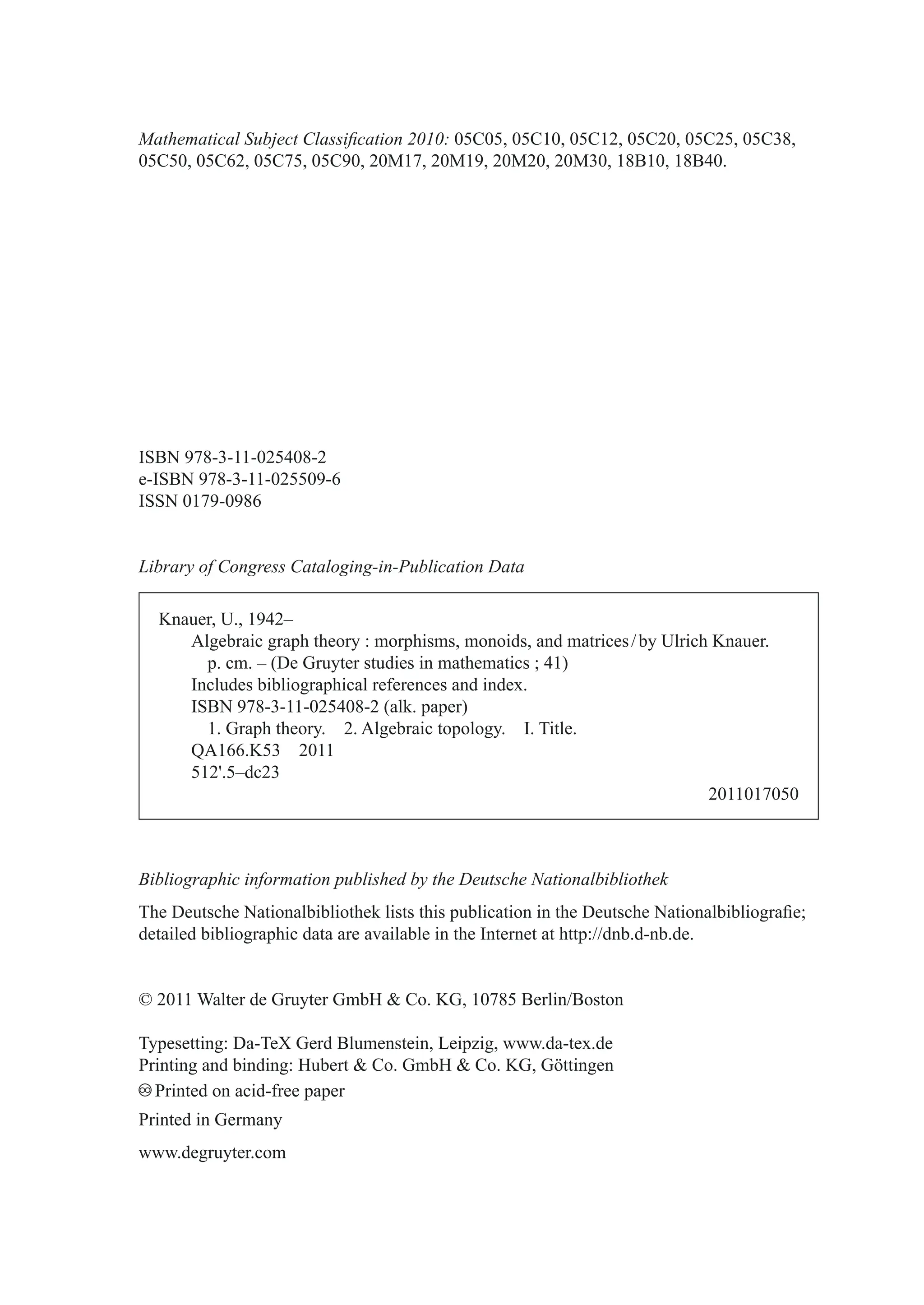 0DWKHPDWLFDO6XEMHFWODVVL¿FDWLRQ
0000%%
,6%1
H,6%1
,661
/LEUDURIRQJUHVVDWDORJLQJLQ3XEOLFDWLRQ'DWD
.QDXHU8±
$OJHEUDLFJUDSKWKHRUPRUSKLVPVPRQRLGVDQGPDWULFHVE8OULFK.QDXHU
SFP± 'H*UXWHUVWXGLHVLQPDWKHPDWLFV 
,QFOXGHVELEOLRJUDSKLFDOUHIHUHQFHVDQGLQGH[
,6%1 DONSDSHU
*UDSKWKHRU $OJHEUDLFWRSRORJ ,7LWOH
4$. 
 ±GF
 
%LEOLRJUDSKLFLQIRUPDWLRQSXEOLVKHGEWKH'HXWVFKH1DWLRQDOELEOLRWKHN
7KH'HXWVFKH1DWLRQDOELEOLRWKHNOLVWVWKLVSXEOLFDWLRQLQWKH'HXWVFKH1DWLRQDOELEOLRJUD¿H
GHWDLOHGELEOLRJUDSKLFGDWDDUHDYDLODEOHLQWKH,QWHUQHWDWKWWSGQEGQEGH
‹:DOWHUGH*UXWHU*PE+ R.*%HUOLQ%RVWRQ
7SHVHWWLQJ'D7H;*HUG%OXPHQVWHLQ/HLS]LJZZZGDWH[GH
3ULQWLQJDQGELQGLQJ+XEHUW R*PE+ R.**|WWLQJHQ
ƒƒ
3ULQWHGRQDFLGIUHHSDSHU
3ULQWHGLQ*HUPDQ
ZZZGHJUXWHUFRP
 