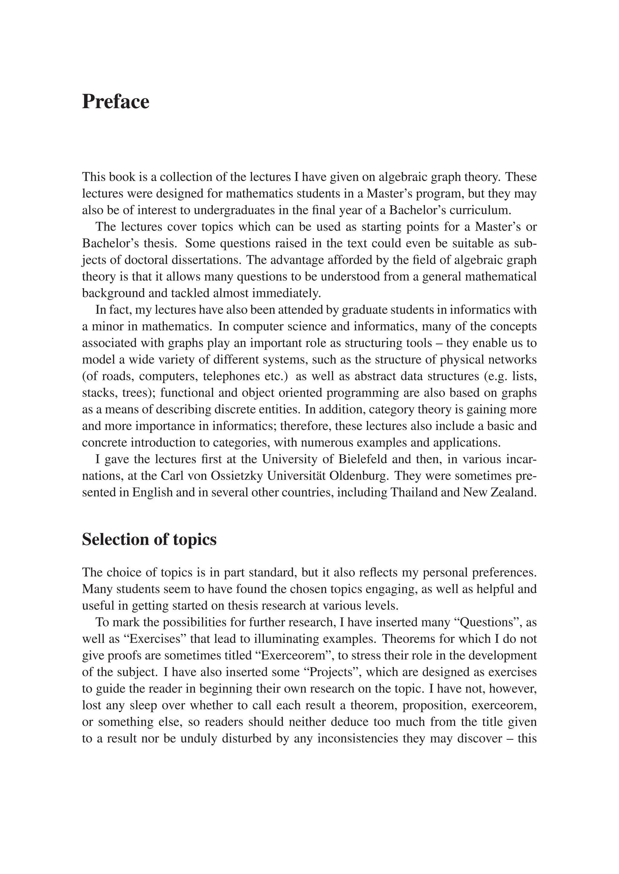 Preface
This book is a collection of the lectures I have given on algebraic graph theory. These
lectures were designed for mathematics students in a Master’s program, but they may
also be of interest to undergraduates in the ﬁnal year of a Bachelor’s curriculum.
The lectures cover topics which can be used as starting points for a Master’s or
Bachelor’s thesis. Some questions raised in the text could even be suitable as sub-
jects of doctoral dissertations. The advantage afforded by the ﬁeld of algebraic graph
theory is that it allows many questions to be understood from a general mathematical
background and tackled almost immediately.
In fact, my lectures have also been attended by graduate students in informatics with
a minor in mathematics. In computer science and informatics, many of the concepts
associated with graphs play an important role as structuring tools – they enable us to
model a wide variety of different systems, such as the structure of physical networks
(of roads, computers, telephones etc.) as well as abstract data structures (e.g. lists,
stacks, trees); functional and object oriented programming are also based on graphs
as a means of describing discrete entities. In addition, category theory is gaining more
and more importance in informatics; therefore, these lectures also include a basic and
concrete introduction to categories, with numerous examples and applications.
I gave the lectures ﬁrst at the University of Bielefeld and then, in various incar-
nations, at the Carl von Ossietzky Universität Oldenburg. They were sometimes pre-
sented in English and in several other countries, including Thailand and New Zealand.
Selection of topics
The choice of topics is in part standard, but it also reﬂects my personal preferences.
Many students seem to have found the chosen topics engaging, as well as helpful and
useful in getting started on thesis research at various levels.
To mark the possibilities for further research, I have inserted many “Questions”, as
well as “Exercises” that lead to illuminating examples. Theorems for which I do not
give proofs are sometimes titled “Exerceorem”, to stress their role in the development
of the subject. I have also inserted some “Projects”, which are designed as exercises
to guide the reader in beginning their own research on the topic. I have not, however,
lost any sleep over whether to call each result a theorem, proposition, exerceorem,
or something else, so readers should neither deduce too much from the title given
to a result nor be unduly disturbed by any inconsistencies they may discover – this
 