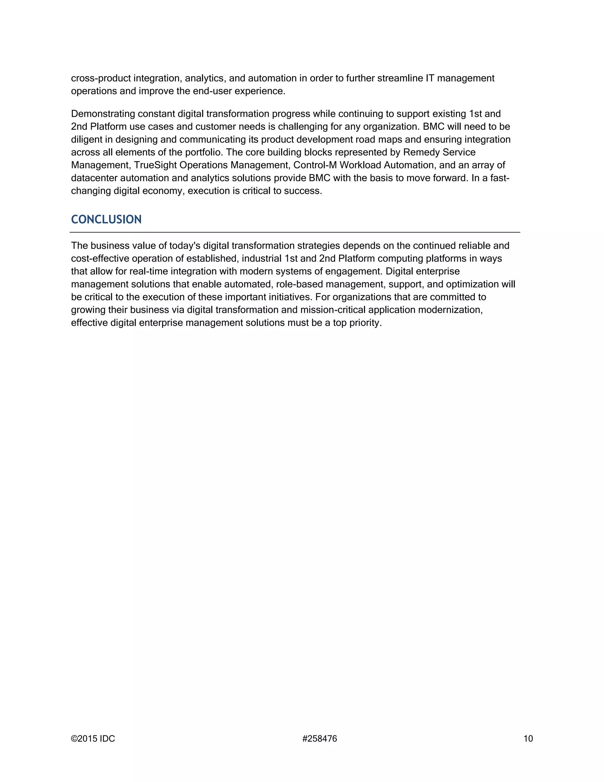 ©2015 IDC #258476 10
cross-product integration, analytics, and automation in order to further streamline IT management
operations and improve the end-user experience.
Demonstrating constant digital transformation progress while continuing to support existing 1st and
2nd Platform use cases and customer needs is challenging for any organization. BMC will need to be
diligent in designing and communicating its product development road maps and ensuring integration
across all elements of the portfolio. The core building blocks represented by Remedy Service
Management, TrueSight Operations Management, Control-M Workload Automation, and an array of
datacenter automation and analytics solutions provide BMC with the basis to move forward. In a fast-
changing digital economy, execution is critical to success.
CONCLUSION
The business value of today's digital transformation strategies depends on the continued reliable and
cost-effective operation of established, industrial 1st and 2nd Platform computing platforms in ways
that allow for real-time integration with modern systems of engagement. Digital enterprise
management solutions that enable automated, role-based management, support, and optimization will
be critical to the execution of these important initiatives. For organizations that are committed to
growing their business via digital transformation and mission-critical application modernization,
effective digital enterprise management solutions must be a top priority.
 