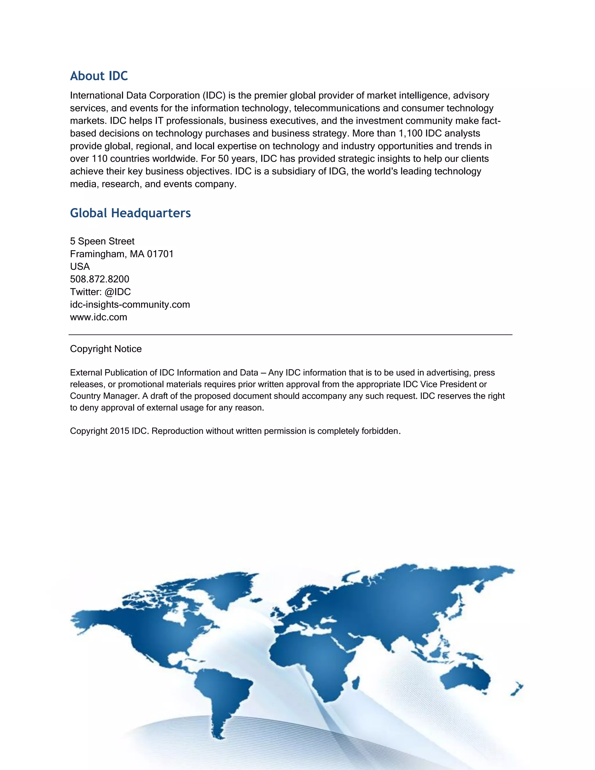 About IDC
International Data Corporation (IDC) is the premier global provider of market intelligence, advisory
services, and events for the information technology, telecommunications and consumer technology
markets. IDC helps IT professionals, business executives, and the investment community make fact-
based decisions on technology purchases and business strategy. More than 1,100 IDC analysts
provide global, regional, and local expertise on technology and industry opportunities and trends in
over 110 countries worldwide. For 50 years, IDC has provided strategic insights to help our clients
achieve their key business objectives. IDC is a subsidiary of IDG, the world's leading technology
media, research, and events company.
Global Headquarters
5 Speen Street
Framingham, MA 01701
USA
508.872.8200
Twitter: @IDC
idc-insights-community.com
www.idc.com
Copyright Notice
External Publication of IDC Information and Data — Any IDC information that is to be used in advertising, press
releases, or promotional materials requires prior written approval from the appropriate IDC Vice President or
Country Manager. A draft of the proposed document should accompany any such request. IDC reserves the right
to deny approval of external usage for any reason.
Copyright 2015 IDC. Reproduction without written permission is completely forbidden.
 