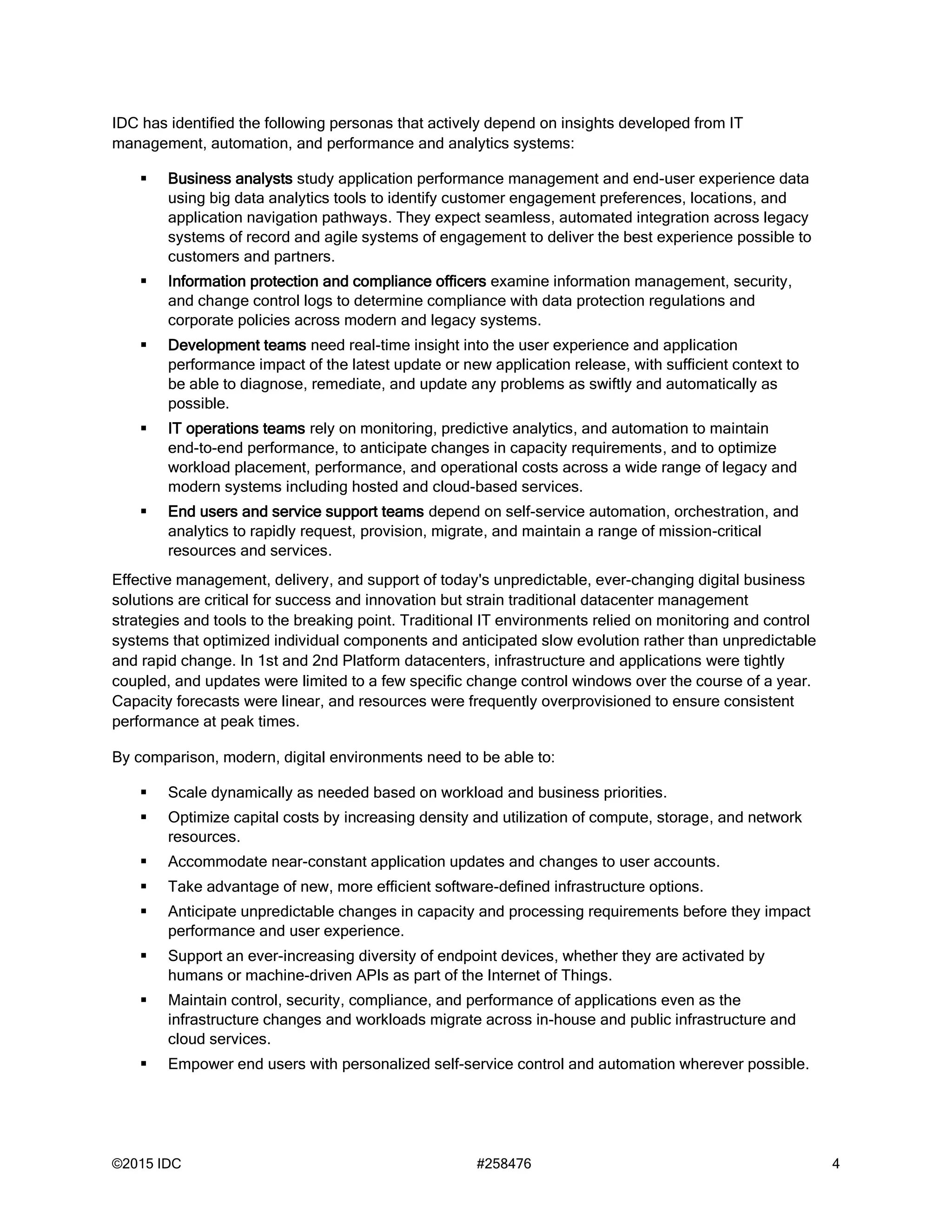 ©2015 IDC #258476 4
IDC has identified the following personas that actively depend on insights developed from IT
management, automation, and performance and analytics systems:
 Business analysts study application performance management and end-user experience data
using big data analytics tools to identify customer engagement preferences, locations, and
application navigation pathways. They expect seamless, automated integration across legacy
systems of record and agile systems of engagement to deliver the best experience possible to
customers and partners.
 Information protection and compliance officers examine information management, security,
and change control logs to determine compliance with data protection regulations and
corporate policies across modern and legacy systems.
 Development teams need real-time insight into the user experience and application
performance impact of the latest update or new application release, with sufficient context to
be able to diagnose, remediate, and update any problems as swiftly and automatically as
possible.
 IT operations teams rely on monitoring, predictive analytics, and automation to maintain
end-to-end performance, to anticipate changes in capacity requirements, and to optimize
workload placement, performance, and operational costs across a wide range of legacy and
modern systems including hosted and cloud-based services.
 End users and service support teams depend on self-service automation, orchestration, and
analytics to rapidly request, provision, migrate, and maintain a range of mission-critical
resources and services.
Effective management, delivery, and support of today's unpredictable, ever-changing digital business
solutions are critical for success and innovation but strain traditional datacenter management
strategies and tools to the breaking point. Traditional IT environments relied on monitoring and control
systems that optimized individual components and anticipated slow evolution rather than unpredictable
and rapid change. In 1st and 2nd Platform datacenters, infrastructure and applications were tightly
coupled, and updates were limited to a few specific change control windows over the course of a year.
Capacity forecasts were linear, and resources were frequently overprovisioned to ensure consistent
performance at peak times.
By comparison, modern, digital environments need to be able to:
 Scale dynamically as needed based on workload and business priorities.
 Optimize capital costs by increasing density and utilization of compute, storage, and network
resources.
 Accommodate near-constant application updates and changes to user accounts.
 Take advantage of new, more efficient software-defined infrastructure options.
 Anticipate unpredictable changes in capacity and processing requirements before they impact
performance and user experience.
 Support an ever-increasing diversity of endpoint devices, whether they are activated by
humans or machine-driven APIs as part of the Internet of Things.
 Maintain control, security, compliance, and performance of applications even as the
infrastructure changes and workloads migrate across in-house and public infrastructure and
cloud services.
 Empower end users with personalized self-service control and automation wherever possible.
 