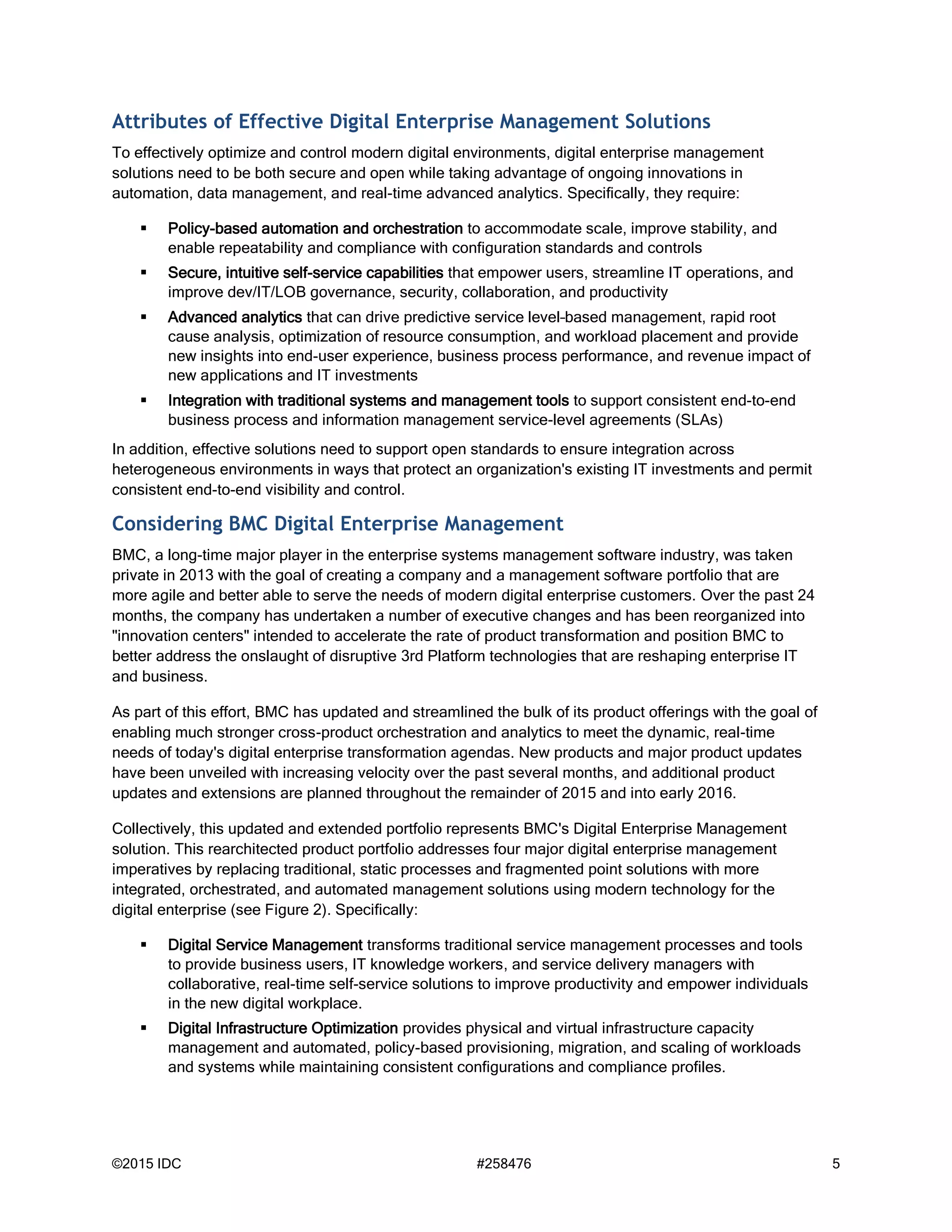©2015 IDC #258476 5
Attributes of Effective Digital Enterprise Management Solutions
To effectively optimize and control modern digital environments, digital enterprise management
solutions need to be both secure and open while taking advantage of ongoing innovations in
automation, data management, and real-time advanced analytics. Specifically, they require:
 Policy-based automation and orchestration to accommodate scale, improve stability, and
enable repeatability and compliance with configuration standards and controls
 Secure, intuitive self-service capabilities that empower users, streamline IT operations, and
improve dev/IT/LOB governance, security, collaboration, and productivity
 Advanced analytics that can drive predictive service level–based management, rapid root
cause analysis, optimization of resource consumption, and workload placement and provide
new insights into end-user experience, business process performance, and revenue impact of
new applications and IT investments
 Integration with traditional systems and management tools to support consistent end-to-end
business process and information management service-level agreements (SLAs)
In addition, effective solutions need to support open standards to ensure integration across
heterogeneous environments in ways that protect an organization's existing IT investments and permit
consistent end-to-end visibility and control.
Considering BMC Digital Enterprise Management
BMC, a long-time major player in the enterprise systems management software industry, was taken
private in 2013 with the goal of creating a company and a management software portfolio that are
more agile and better able to serve the needs of modern digital enterprise customers. Over the past 24
months, the company has undertaken a number of executive changes and has been reorganized into
"innovation centers" intended to accelerate the rate of product transformation and position BMC to
better address the onslaught of disruptive 3rd Platform technologies that are reshaping enterprise IT
and business.
As part of this effort, BMC has updated and streamlined the bulk of its product offerings with the goal of
enabling much stronger cross-product orchestration and analytics to meet the dynamic, real-time
needs of today's digital enterprise transformation agendas. New products and major product updates
have been unveiled with increasing velocity over the past several months, and additional product
updates and extensions are planned throughout the remainder of 2015 and into early 2016.
Collectively, this updated and extended portfolio represents BMC's Digital Enterprise Management
solution. This rearchitected product portfolio addresses four major digital enterprise management
imperatives by replacing traditional, static processes and fragmented point solutions with more
integrated, orchestrated, and automated management solutions using modern technology for the
digital enterprise (see Figure 2). Specifically:
 Digital Service Management transforms traditional service management processes and tools
to provide business users, IT knowledge workers, and service delivery managers with
collaborative, real-time self-service solutions to improve productivity and empower individuals
in the new digital workplace.
 Digital Infrastructure Optimization provides physical and virtual infrastructure capacity
management and automated, policy-based provisioning, migration, and scaling of workloads
and systems while maintaining consistent configurations and compliance profiles.
 