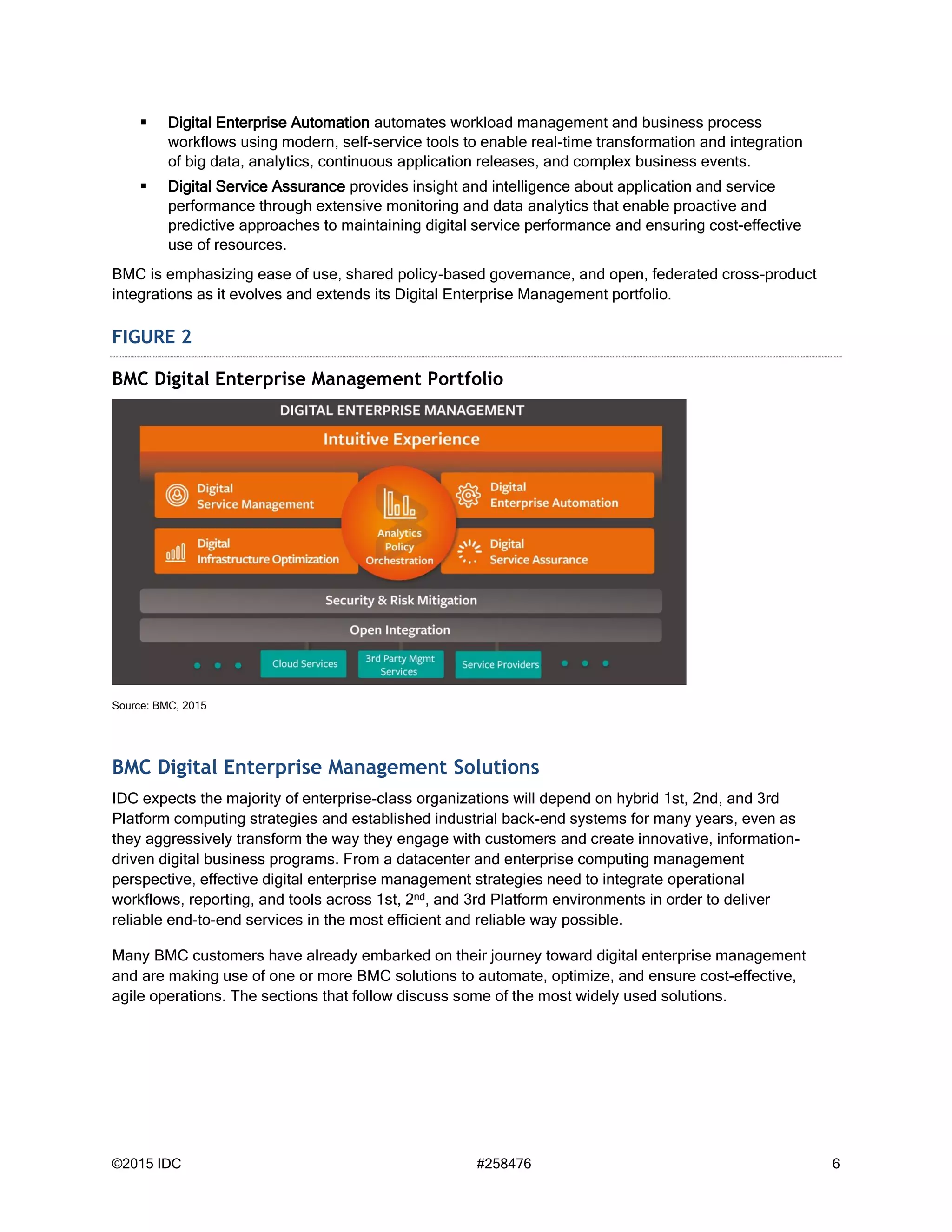 ©2015 IDC #258476 6
 Digital Enterprise Automation automates workload management and business process
workflows using modern, self-service tools to enable real-time transformation and integration
of big data, analytics, continuous application releases, and complex business events.
 Digital Service Assurance provides insight and intelligence about application and service
performance through extensive monitoring and data analytics that enable proactive and
predictive approaches to maintaining digital service performance and ensuring cost-effective
use of resources.
BMC is emphasizing ease of use, shared policy-based governance, and open, federated cross-product
integrations as it evolves and extends its Digital Enterprise Management portfolio.
FIGURE 2
BMC Digital Enterprise Management Portfolio
Source: BMC, 2015
BMC Digital Enterprise Management Solutions
IDC expects the majority of enterprise-class organizations will depend on hybrid 1st, 2nd, and 3rd
Platform computing strategies and established industrial back-end systems for many years, even as
they aggressively transform the way they engage with customers and create innovative, information-
driven digital business programs. From a datacenter and enterprise computing management
perspective, effective digital enterprise management strategies need to integrate operational
workflows, reporting, and tools across 1st, 2nd, and 3rd Platform environments in order to deliver
reliable end-to-end services in the most efficient and reliable way possible.
Many BMC customers have already embarked on their journey toward digital enterprise management
and are making use of one or more BMC solutions to automate, optimize, and ensure cost-effective,
agile operations. The sections that follow discuss some of the most widely used solutions.
 