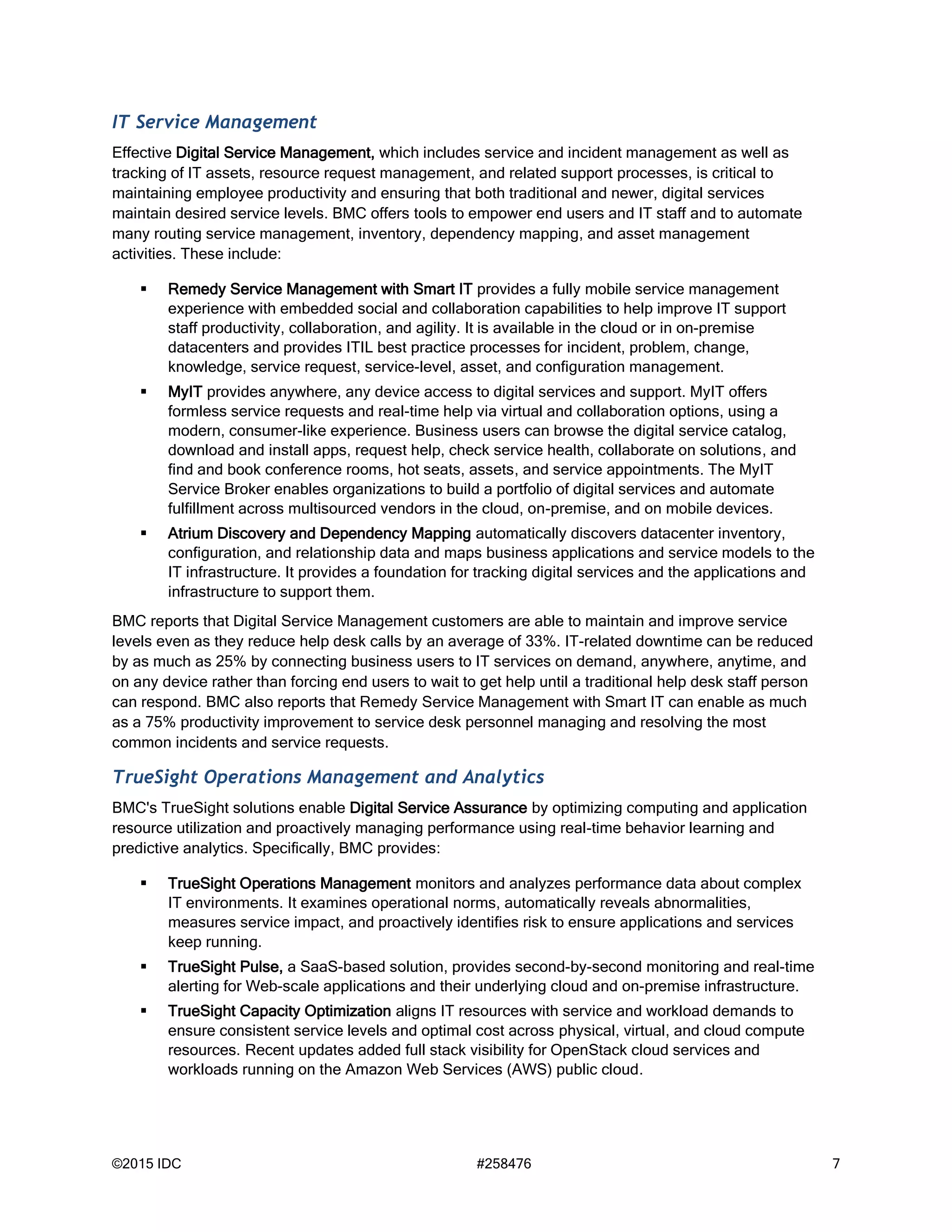 ©2015 IDC #258476 7
IT Service Management
Effective Digital Service Management, which includes service and incident management as well as
tracking of IT assets, resource request management, and related support processes, is critical to
maintaining employee productivity and ensuring that both traditional and newer, digital services
maintain desired service levels. BMC offers tools to empower end users and IT staff and to automate
many routing service management, inventory, dependency mapping, and asset management
activities. These include:
 Remedy Service Management with Smart IT provides a fully mobile service management
experience with embedded social and collaboration capabilities to help improve IT support
staff productivity, collaboration, and agility. It is available in the cloud or in on-premise
datacenters and provides ITIL best practice processes for incident, problem, change,
knowledge, service request, service-level, asset, and configuration management.
 MyIT provides anywhere, any device access to digital services and support. MyIT offers
formless service requests and real-time help via virtual and collaboration options, using a
modern, consumer-like experience. Business users can browse the digital service catalog,
download and install apps, request help, check service health, collaborate on solutions, and
find and book conference rooms, hot seats, assets, and service appointments. The MyIT
Service Broker enables organizations to build a portfolio of digital services and automate
fulfillment across multisourced vendors in the cloud, on-premise, and on mobile devices.
 Atrium Discovery and Dependency Mapping automatically discovers datacenter inventory,
configuration, and relationship data and maps business applications and service models to the
IT infrastructure. It provides a foundation for tracking digital services and the applications and
infrastructure to support them.
BMC reports that Digital Service Management customers are able to maintain and improve service
levels even as they reduce help desk calls by an average of 33%. IT-related downtime can be reduced
by as much as 25% by connecting business users to IT services on demand, anywhere, anytime, and
on any device rather than forcing end users to wait to get help until a traditional help desk staff person
can respond. BMC also reports that Remedy Service Management with Smart IT can enable as much
as a 75% productivity improvement to service desk personnel managing and resolving the most
common incidents and service requests.
TrueSight Operations Management and Analytics
BMC's TrueSight solutions enable Digital Service Assurance by optimizing computing and application
resource utilization and proactively managing performance using real-time behavior learning and
predictive analytics. Specifically, BMC provides:
 TrueSight Operations Management monitors and analyzes performance data about complex
IT environments. It examines operational norms, automatically reveals abnormalities,
measures service impact, and proactively identifies risk to ensure applications and services
keep running.
 TrueSight Pulse, a SaaS-based solution, provides second-by-second monitoring and real-time
alerting for Web-scale applications and their underlying cloud and on-premise infrastructure.
 TrueSight Capacity Optimization aligns IT resources with service and workload demands to
ensure consistent service levels and optimal cost across physical, virtual, and cloud compute
resources. Recent updates added full stack visibility for OpenStack cloud services and
workloads running on the Amazon Web Services (AWS) public cloud.
 