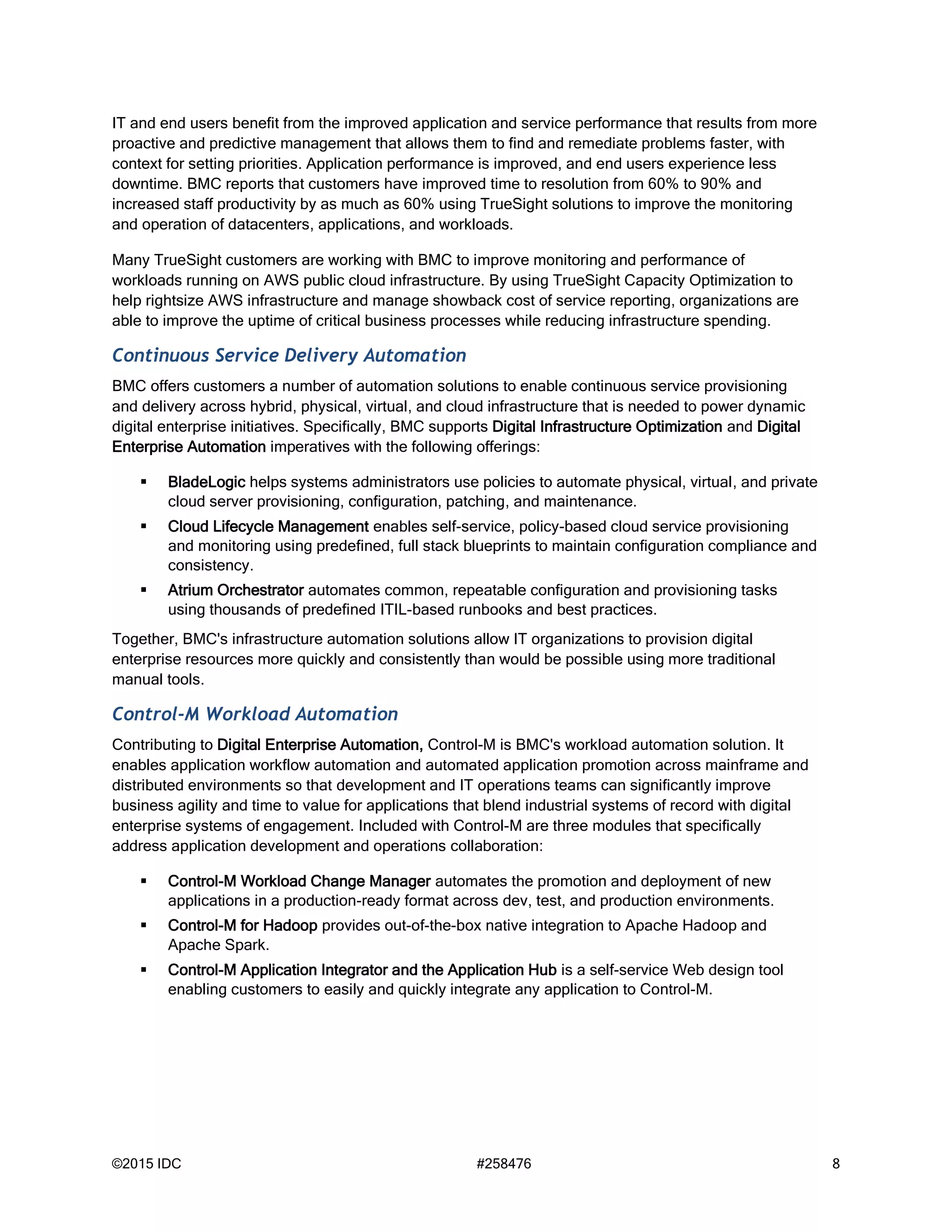 ©2015 IDC #258476 8
IT and end users benefit from the improved application and service performance that results from more
proactive and predictive management that allows them to find and remediate problems faster, with
context for setting priorities. Application performance is improved, and end users experience less
downtime. BMC reports that customers have improved time to resolution from 60% to 90% and
increased staff productivity by as much as 60% using TrueSight solutions to improve the monitoring
and operation of datacenters, applications, and workloads.
Many TrueSight customers are working with BMC to improve monitoring and performance of
workloads running on AWS public cloud infrastructure. By using TrueSight Capacity Optimization to
help rightsize AWS infrastructure and manage showback cost of service reporting, organizations are
able to improve the uptime of critical business processes while reducing infrastructure spending.
Continuous Service Delivery Automation
BMC offers customers a number of automation solutions to enable continuous service provisioning
and delivery across hybrid, physical, virtual, and cloud infrastructure that is needed to power dynamic
digital enterprise initiatives. Specifically, BMC supports Digital Infrastructure Optimization and Digital
Enterprise Automation imperatives with the following offerings:
 BladeLogic helps systems administrators use policies to automate physical, virtual, and private
cloud server provisioning, configuration, patching, and maintenance.
 Cloud Lifecycle Management enables self-service, policy-based cloud service provisioning
and monitoring using predefined, full stack blueprints to maintain configuration compliance and
consistency.
 Atrium Orchestrator automates common, repeatable configuration and provisioning tasks
using thousands of predefined ITIL-based runbooks and best practices.
Together, BMC's infrastructure automation solutions allow IT organizations to provision digital
enterprise resources more quickly and consistently than would be possible using more traditional
manual tools.
Control-M Workload Automation
Contributing to Digital Enterprise Automation, Control-M is BMC's workload automation solution. It
enables application workflow automation and automated application promotion across mainframe and
distributed environments so that development and IT operations teams can significantly improve
business agility and time to value for applications that blend industrial systems of record with digital
enterprise systems of engagement. Included with Control-M are three modules that specifically
address application development and operations collaboration:
 Control-M Workload Change Manager automates the promotion and deployment of new
applications in a production-ready format across dev, test, and production environments.
 Control-M for Hadoop provides out-of-the-box native integration to Apache Hadoop and
Apache Spark.
 Control-M Application Integrator and the Application Hub is a self-service Web design tool
enabling customers to easily and quickly integrate any application to Control-M.
 