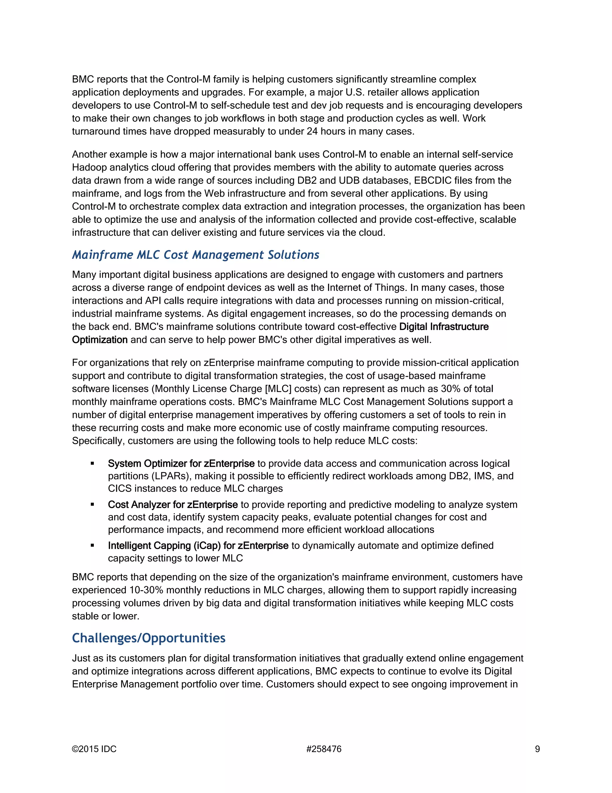 ©2015 IDC #258476 9
BMC reports that the Control-M family is helping customers significantly streamline complex
application deployments and upgrades. For example, a major U.S. retailer allows application
developers to use Control-M to self-schedule test and dev job requests and is encouraging developers
to make their own changes to job workflows in both stage and production cycles as well. Work
turnaround times have dropped measurably to under 24 hours in many cases.
Another example is how a major international bank uses Control-M to enable an internal self-service
Hadoop analytics cloud offering that provides members with the ability to automate queries across
data drawn from a wide range of sources including DB2 and UDB databases, EBCDIC files from the
mainframe, and logs from the Web infrastructure and from several other applications. By using
Control-M to orchestrate complex data extraction and integration processes, the organization has been
able to optimize the use and analysis of the information collected and provide cost-effective, scalable
infrastructure that can deliver existing and future services via the cloud.
Mainframe MLC Cost Management Solutions
Many important digital business applications are designed to engage with customers and partners
across a diverse range of endpoint devices as well as the Internet of Things. In many cases, those
interactions and API calls require integrations with data and processes running on mission-critical,
industrial mainframe systems. As digital engagement increases, so do the processing demands on
the back end. BMC's mainframe solutions contribute toward cost-effective Digital Infrastructure
Optimization and can serve to help power BMC's other digital imperatives as well.
For organizations that rely on zEnterprise mainframe computing to provide mission-critical application
support and contribute to digital transformation strategies, the cost of usage-based mainframe
software licenses (Monthly License Charge [MLC] costs) can represent as much as 30% of total
monthly mainframe operations costs. BMC's Mainframe MLC Cost Management Solutions support a
number of digital enterprise management imperatives by offering customers a set of tools to rein in
these recurring costs and make more economic use of costly mainframe computing resources.
Specifically, customers are using the following tools to help reduce MLC costs:
 System Optimizer for zEnterprise to provide data access and communication across logical
partitions (LPARs), making it possible to efficiently redirect workloads among DB2, IMS, and
CICS instances to reduce MLC charges
 Cost Analyzer for zEnterprise to provide reporting and predictive modeling to analyze system
and cost data, identify system capacity peaks, evaluate potential changes for cost and
performance impacts, and recommend more efficient workload allocations
 Intelligent Capping (iCap) for zEnterprise to dynamically automate and optimize defined
capacity settings to lower MLC
BMC reports that depending on the size of the organization's mainframe environment, customers have
experienced 10-30% monthly reductions in MLC charges, allowing them to support rapidly increasing
processing volumes driven by big data and digital transformation initiatives while keeping MLC costs
stable or lower.
Challenges/Opportunities
Just as its customers plan for digital transformation initiatives that gradually extend online engagement
and optimize integrations across different applications, BMC expects to continue to evolve its Digital
Enterprise Management portfolio over time. Customers should expect to see ongoing improvement in
 