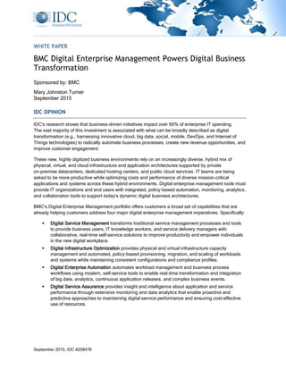 September 2015, IDC #258476
WHITE PAPER
BMC Digital Enterprise Management Powers Digital Business
Transformation
Sponsored by: BMC
Mary Johnston Turner
September 2015
IDC OPINION
IDC's research shows that business-driven initiatives impact over 60% of enterprise IT spending.
The vast majority of this investment is associated with what can be broadly described as digital
transformation (e.g., harnessing innovative cloud, big data, social, mobile, DevOps, and Internet of
Things technologies) to radically automate business processes, create new revenue opportunities, and
improve customer engagement.
These new, highly digitized business environments rely on an increasingly diverse, hybrid mix of
physical, virtual, and cloud infrastructure and application architectures supported by private
on-premise datacenters, dedicated hosting centers, and public cloud services. IT teams are being
asked to be more productive while optimizing costs and performance of diverse mission-critical
applications and systems across these hybrid environments. Digital enterprise management tools must
provide IT organizations and end users with integrated, policy-based automation, monitoring, analytics,
and collaboration tools to support today's dynamic digital business architectures.
BMC's Digital Enterprise Management portfolio offers customers a broad set of capabilities that are
already helping customers address four major digital enterprise management imperatives. Specifically:
 Digital Service Management transforms traditional service management processes and tools
to provide business users, IT knowledge workers, and service delivery managers with
collaborative, real-time self-service solutions to improve productivity and empower individuals
in the new digital workplace.
 Digital Infrastructure Optimization provides physical and virtual infrastructure capacity
management and automated, policy-based provisioning, migration, and scaling of workloads
and systems while maintaining consistent configurations and compliance profiles.
 Digital Enterprise Automation automates workload management and business process
workflows using modern, self-service tools to enable real-time transformation and integration
of big data, analytics, continuous application releases, and complex business events.
 Digital Service Assurance provides insight and intelligence about application and service
performance through extensive monitoring and data analytics that enable proactive and
predictive approaches to maintaining digital service performance and ensuring cost-effective
use of resources.
 