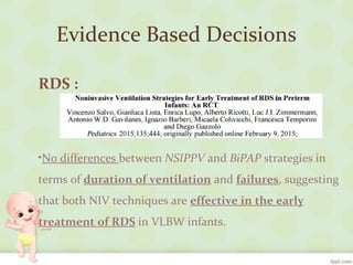 Evidence Based Decisions
RDS :
•No differences between NSIPPV and BiPAP strategies in
terms of duration of ventilation and failures, suggesting
that both NIV techniques are effective in the early
treatment of RDS in VLBW infants.
 