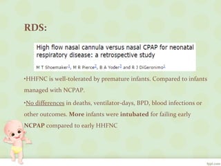 RDS:
•HHFNC is well-tolerated by premature infants. Compared to infants
managed with NCPAP.
•No differences in deaths, ventilator-days, BPD, blood infections or
other outcomes. More infants were intubated for failing early
NCPAP compared to early HHFNC
 